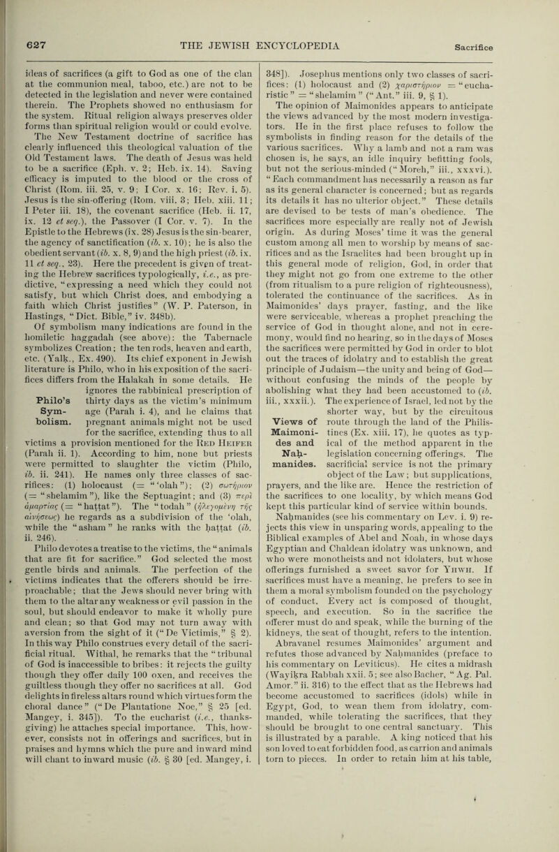 ideas of sacrifices (a gift to God as one of the clan at tlie communion meal, taboo, etc.) are not to be detected in the legislation and never were contained therein. The Prophets showed no enthusiasm for the sj'stem. Ritual religion always preserves older forms than spiritual religion would or could evolve. The New Testament doctrine of sacrifice has clearly influenced this theological valuation of the Old Testament laws. The death of Jesus was held to be a sacrifice (Eph. v. 2; Heb. i.x. 14). Saving elRcacj^ is imputed to the blood or the cross of Christ (Rom. iii. 25, v. 9; I Cor. x. 16; Rev. i. 6). Jesus is the sin-offering (Rom. viii. 3; Heb. xiii. 11; I Peter iii. 18), the covenant sacrifice (Heb. ii. 17, ix. 12 et seq.), the Passover (I Cor. v. 7). In the Epistle to the Hebrews (ix. 28) Jesus is the sin-bearer, the agency of sanctification (ib. x. 10); he is also the obedient servant (ib. x. 8, 9) and the high priest (tb. ix. II c( seq., 23). Here the precedent is given of treat- ing the Hebrew sacrifices typologically, i.e., as pre- dictive, “expressing a need which they could not satisfy, but which Christ does, and embodying a faith which Christ justifies” (W. P. Paterson, in Hastings, “Diet. Bible,” iv. 348b). Of symbolism many indications are fotind in the homiletic haggadah (see above): the Tabernacle symbolizes Creation; the ten rods, heaven and earth, etc. (Talk., Ex. 490). Its chief exponent in Jewish literature is Philo, who in his exposition of the sacri- fices differs from the Halakah in some details. He ignores the rabbinical prescription of Philo’s thirty days as the victim’s minimum Sym- age (Parah i. 4), and he claims that holism. pregnant animals might not be used for the sacrifice, extending thus to all victims a provision mentioned for the Red Heifer (Parah ii. 1). According to him, none but priests were permitted to slaughter the victim (Philo, ib. ii. 241). He names only three classes of sac- rifices: (1) holocaust (= “‘olah”); (2) aurqpiov {= “ .shelamim ”), like the Septuagint; and (3) rrept dpapTiac {= “hattat”). The “ todah ” (^^At-yo/zfv;/ alvr/oeuc) he regards as a subdivision of the ‘olah, while the “ asham ” he ranks with the hattat (ib. ii. 246). Philo devotes a treatise to the victims, the “ animals that are fit for sacrifice.” God selected the most gentle birds and animals. The perfection of the victims indicates that the offerers should be irre- proachable ; that the Jews should never bring with them to the altar any weakness or evil passion in the soul, but should endeavor to make it wholly pure and clean; so that God may not turn away with aversion from the sight of it (“ De Victimis,” § 2). In this way Philo construes every detail of the sacri- ficial ritual. Withal, he remarks that the “ tiibunal of God is inaccessible to bribes: it rejects the guilty though they offer dail}' 100 oxen, and receives the guiltless though they offer no sacrifices at all. God delights in tireless altars round which virtuesform the choral dance” (“De Plantatione Noe,” § 25 [ed. Mangej^ i. 345]). To the eucharist (i.e., thanks- giving) he attaches special importance. This, how- ever, consists not in offerings and sacrifices, but in praises and hymns which the pure and inward mind will chant to inward music (ib. § 30 [ed. Mangey, i. 348]). Josephus mentions only two classes of sacri- fices: (1) holocaust and (2) =“eucha- ristic ” = “shelamim ” (“Ant.” iii. 9, ^ 1). The opinion of Maimonides appears to anticipate the views advanced by the most modern investiga- tors. He in the first place refuses to follow the symbolists in finding reason for the details of the various saci itices. Why a lamb and not a ram was chosen is, he says, an idle inquiry befitting fools, but not the serious-minded (“ Moreh,” iii., xxxvi.). “ Each commandment has necessarily a reason as far as its general character is concerned; but as regards its details it has no ulterior object.” These details are devised to be tests of man’s obedience. The sacrifices more especially are really not of .lewish origin. As during Moses’ time it was the general custom among all men to worship by means of sac- rifices and as the Israelites had been brought up in this general mode of religion, God, in order that they might not go from one extreme to the other (from ritualism to a pure religion of righteousness), tolerated the continuance of the sacrifices. As in Maimonides’ days prayer, fasting, and the like were serviceable, whereas a prophet preaching the service of God in thought alone, and not in cere- mony, would find no hearing, so in the days of Moses the sacrifices were permitted by God in order to blot out the traces of idolatry and to establish the great principle of Judaism—the unity and being of God— without confusing the minds of the people by abolishing what they had been accustomed to (ib. iii., xxxii.). The experience of Israel, led not by the shorter way, but by the circuitous Views of route through the land of the Philis- Maimoni- tines (Ex. xiii. 17), he quotes as typ- des and ical of the method apparent in the Nah- legislation concerning offerings. The manides. sacrificial service is not the primary object of the Law; but supplications, prayers, and the like are. Hence the restriction of the sacrifices to one localitj', bj^ which means God kept this particular kind of service within bounds. Nahmanides (see his commentary on Lev. i. 9) re- jects this view in unsparing words, appealing to the Biblical examples of Abel and Noah, in whose days Egyptian and Chaldean idolatry was unknown, and who were monotheists and not idolaters, but whose offerings furnished a sweet savor for Yinvii. If sacrifices must have a meaning, he prefers to see in them a moral symbolism founded on the ps3'chology of conduct. Every act is composed of thought, speech, and execution. So in the sacrifice the offerer must do and speak, while the burning of the kidneys, the seat of thought, refers to the intention. Abravanel resumes Maimonides’ argument and refutes those advanced by Nahmanides (preface to his commentary on Leviticus). He cites a midrash (Wayikra Rabbah xxii. 5; see alsoBacher, “ Ag. Pal. Amor.” ii. 316) to the effect that as the Hebrews had become accustomed to sacrifices (idols) while in Egypt, God, to wean them from idolatry, com- manded, while tolerating the sacrifices, that they should be brought to one central sanctuaiy. This is illustrated by a parable. A king noticed that his son loved to eat forbidden food, as carrion and animals torn to pieces. In order to retain him at his table.