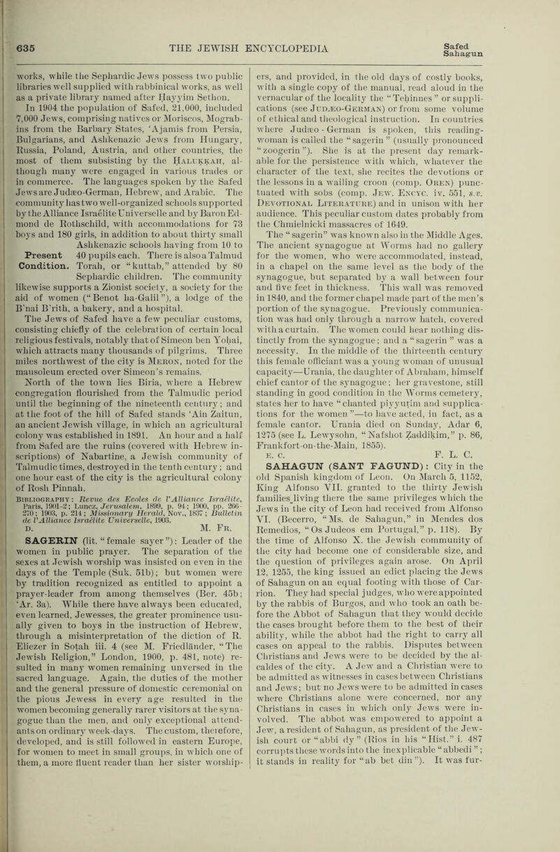 Safed Sabag'uu I works, while the Sephardic Jews possess two public I libraries well supplied with rabbinical works, as well I as a private library uaiiied after Hayyiin Sethon. ! In 1904 the population of Safed, 21,000, included 7,000 Jews, comprising natives or l\loriscos, Wograb- ins from the Barbary States, ‘Ajamis from Persia, Bulgarians, and Ashkenazic Jews from Iluugaiy, 1 Bussia, Poland, Austria, and other countries, the most of them subsisting by the IlAi.i KKAir, al- though many were engaged in various trades or in commerce. The languages spoken by the Safed i JewsareJudaeo-Gcrman, Hebrew, and Arabic. The I community'hastwo well-organized schools supported i by the Alliance Israelite Universelle and by Baron Ed- ' mond de Rothschild, with accommodations for 73 boys and 180 girls, in addition to about thirty small I Ashkenazic schools having from 10 to I Present 40 pupils each. There is alsoaTalmud Condition. Torah, or “ kuttab,” attended by 80 Sephardic children. The community' likewise supports a Zionist society', a society for the aid of women (“Benot ha-Galil”), a lodge of the B'nai B’rith, a bakery, and a hospital. The Jews of Safed have a few peculiar customs, consisting chiefly of the celebration of certain local religious festivals, notably that of Simeon ben Yohai, I which attracts many thousands of iiilgrims. Three miles northwest of the city is Meron, noted for the mausoleum erected over Simeon’s remains. North of the town lies Biria, where a Hebrew congregation flourished from the Talmudic period until the beginning of the nineteenth century; and at the foot of the hill of Safed stands ‘Ain Zaitun, an ancient Jewish village, in which an agricultural ' colony' was established in 1891. An hour and a half from Safed are the ruins (covered with Hebrew in- scriptions) of Nabartine, a Jewish community of Talmudic times, destroyed in the tenth century ; and one hour cast of the city is the agricultural colony' of Rosh Pinnah. I Bibliography: Revue des EcoJes de VAlliance Israelite, I’aris, 19(11-2; l.uncx, Jerusalem, 1899, p. 94; IIKW, pp. 2(56- 270; 19(1;!, p. 214; Missinnary Herald, Nov., 1837; Bulletin de rAlliance Israelite Universelle, 1903. D. M. Fr. 1 SAGERIN (lit. “ female sayer ”): Leader of the women in public pray'er. The separation of the sexes at Jewish worship was insisted on even in the I day's of the Temple (Suk. 51b); but women were by tradition recognized as entitled to appoint a j prayer-leader from among themselves (Ber. 45b; i ‘Ar. 3a). While there have always been educated, I even learned, Jewesses, the greater prominence usu- I ally' given to boys in the instruction of Hebrew, through a misinterpretation of the diction of R. Eliezer in Sotah iii. 4 (see M. Friedliinder, “The Jewish Religion,” London, 1900, p. 481, note) re- sulted ill many' w'omen remaining unversed in the sacred language. Again, the duties of the mother and the general pressure of domestic ceremonial on the pious Jewess in every age resulted in the women becoming generally rarer visitors at tbe syna- gogue than the men, and only'exceptional attend- ants on ordinary' week-days. The custom, therefore, developed, and is still followed in eastern Europe, for women to meet in small groups, in which one of them, a more fluent reader than her sister worship- ers, and provided, in the old days of costly books, with a single copy of the manual, read aloud in the vernacular of the locality' the “Tehinnes” or suppli- cations (see Jud.ro-German) or from some volume of ethical and theological instruction. In countries where Juda-o - German is spoken, this reading- woman is called the “sagerin ” (usually' jironounced “ zoogerin ”). She is at the present day remark- alile for the persistence with which, whatever the cluiracter of the text, she recites the devotions or the lessons in a wailing croon (comp. Oren) ininc- tuated with sobs (comp. Jew. Encyc. iv. 551, s.v. Devotional Liter.vture) and in unison with her audience. This peculiar custom dates probably from the Chmielnicki massacres of 1049. The “ sagerin” was known also in the Middle Ages. The ancient synagogue at Worms had no gallery' for the women, who were accommodated, instead, in a chapel on the same level as the body' of the synagogue, but separated by a wall between four and live feet in thickness. This wall was removed in 1840, and the former chapel made part of the men’s portion of the sy'iiagogue. Previously communica- tion was had only through a narrow hatch, covered with a curtain. The women could hear nothing dis- tinctly from the sy'iiagogue; and a “ .sagerin ” was a necessity. In the middle of the thirteenth century' this female olliciant was a young woman of unusual capacity'—Urania, the daughter of Abraham, himself chief cantor of the synagogue; her gravestone, still standing in good condition in the ‘Worms cemetery', states her to have “chanted piyyutim and supplica- tions for the w'omen ”—to have acted, in tact, as a female cantor. Urania died on Sunday', Adar 6, 1275 (see L. Lewysohn, “Nafshot Zaddikim,” p. 86, Frankfort-ou-the-Main, 1855). E. c. F. L. C. SAHAGUN (SANT FAGXJND): City in the old Spanish kingdom of Leon. On INIarch 5, 1152, King Alfonso VII. granted to the thirty' Jewish families_living there the same privileges which the Jews in the city of Leon had received from Alfonso VI. (Becerro, “IMs. de Sahagun,” in Mendes dos Remedios, “Os Judeos em Portugal,” p. 118). By' the time of Alfonso X. the Jewish community of the city had become one of considerable size, and the question of privileges again arose. On April 12, 1255, the king issued an edict placing the Jews of Sahagun on an equal footing with those of Car- rion. They had special judges, who were appointed by the rabbis of Burgos, and who took an oath be- fore the Abbot of Sahagun that they would decide the cases brought before them to the best of their ability, while the abbot had the right to carry all cases on appeal to the rabbis. Disputes between Christians and Jews were to be decided by the al- caldes of the city'. A Jew and a Christian were to be admitted as witnesses in cases between Christians and Jews; but no Jews were to be admitted incases where Christians alone were concerned, nor any Christians in cases in which only' Jews were in- volved. The abbot was empowered to appoint a Jev', a resident of Sahagun, as president of the Jew- ish court or “abbi dy” (Rios in his “Hist.” i. 487 corrupts these words into the inexplicable “abbedi ”; it stands in reality for “ab bet din ”). It was fur- L