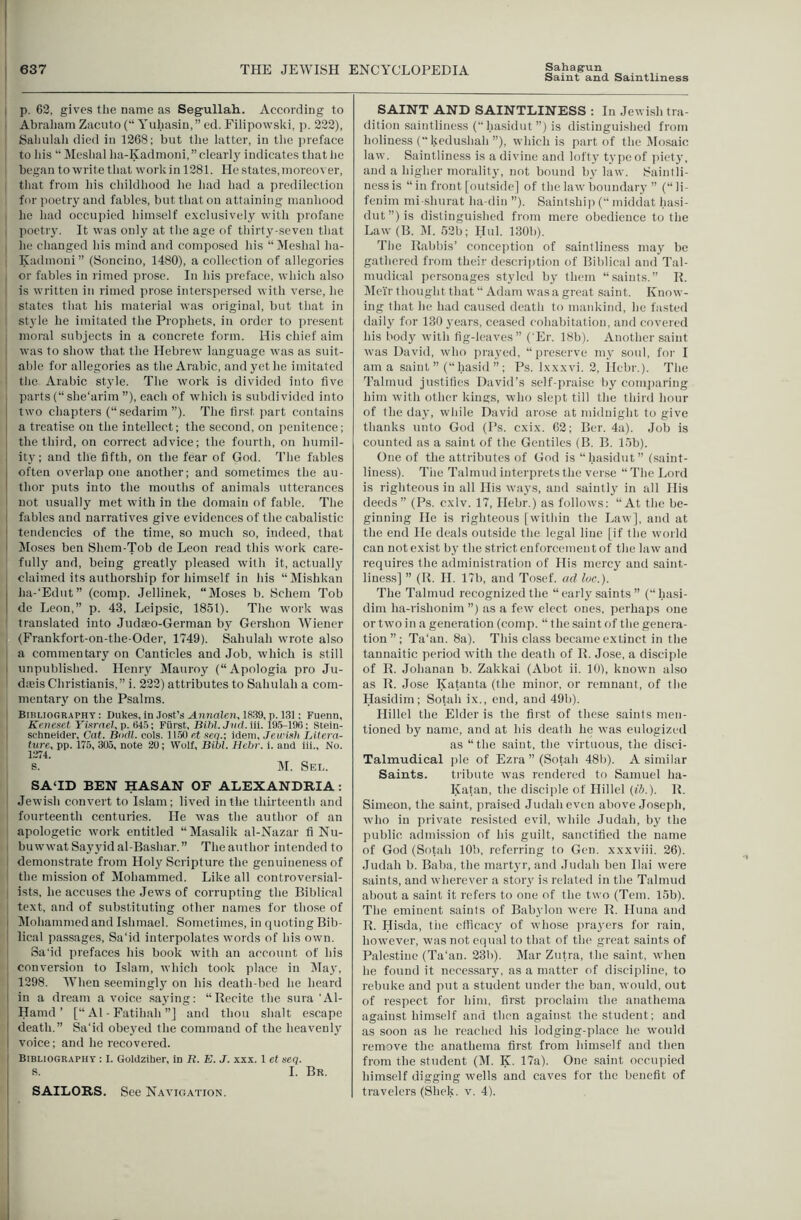 Saint and Saintliness I p. 62, gives the name as Segullah. According to Abraliam Zacuto (“ Yuhasin,” ed. Eilipowski, p. 222), Saliulali died in 1268; but the latter, in the jireface to his “ Meshal lui-Kadmoni, ” clearly indicates that he began to write that work in 1281. He states, moreover, that from his childhood he had had a predilection for poetry and fables, but that on attaining manhood he had occupied himself exclusively with profane poctiy. It was only at the age of thirty-seven that he changed his mind and composed his “ Meshal ha- Kadmoni ” (Soncino, 1480), a collection of allegories or fables in rimed prose. In his preface, which also I is written in rimed prose intersper.sed with verse, he states that his material was original, but that in style he imitated the Prophets, in order to present moral subjects in a concrete form. His chief aim ■ was to show that the Hebrew language was as suit- able for allegories as the Arabic, and yet he imitated the Arabic style. The work is divided into five parts (“ she'arim ”), each of which is subdivided into two chapters (“sedarim”). The first part contains ^ a treatise on the intellect; the second, on penitence; the thiid, on correct advice; the fourth, on humil- I ity; and the fifth, on the fear of God. The fables I often overlap one another; and sometimes the au- ‘ thor puts into the mouths of animals utterances not usually met with in the domain of fable. The I fables and narratives give evidences of the cabalistic I tendencies of the time, so much so, indeed, that ■ Jloses ben Shem-Tob de Leon read this work care- fully and, being greatly pleased with it, actually claimed its authorship for himself in his “Mishkan I ha-‘Edut” (comp. Jellinek, “Moses b. Schem Tob I de Leon,” p. 43, Leipsic, 1851). The work was translated into Judaeo-German by Gershon Wiener (Frankfort-on-the-Oder, 1749). Sahulah wrote also a commentary on Canticles and Job, which is still unpublished, lleniy Mauroy (“Apologia pro Ju- dseis Christianis,” i. 222) attributes to Sahulah a com- mentary on the Psalms. Bibliography; Dukes, in .lost’s ^nnaZen, 1839, p. 131: Fuenn, Keneset Yiarael.p. 64.5; Fiirst, Bltil.JiidAii. 19.5-190; Stein- schneider. Cat. Biidl. cols. 11.50 e,t seo.; idem, Jewish Litera- ture, pp. 175, 305, note 20; Wolf, Bibl. Hehr. i. and iii.. No. 1274. S. M. Sel. SA‘ID BEN HASAN OF ALEXANDRIA; Jewish convert to Islam; lived in the thirteenth and fourteenth centuries. He was the author of an apologetic work entitled “Masalik al-Nazar fi Nu- buwwatSayyidal-Bashar.” The author intended to demonstrate from Holy Scripture the genuineness of the mission of Mohammed. Like all controversial- ists, he accuses the Jews of corrupting the Biblical text, and of substituting other names tor those of Mohammed and Ishmael. Sometimes, in quoting Bib- lical passages, Sa‘id interpolates words of his own. Sa'id prefaces his book with an account of his conversion to Islam, which took place in iMay, 1298. When seemingly on his death-bed he heard in a dream a voice saying: “Recite the sura 'Al- Hamd ’ [“ A1 - Fatihah ”] and thou shalt escape death.” Sa'id obe3’ed the command of the heavenl}’ ' voice; and he recovered. Bibliography ; I. Goldziher, in R. E. J. xxx. 1 et seq. j s. I. Br. ! SAILORS. See Naa’igation. SAINT AND SAINTLINESS : In Jewish tra- dition saintliness (“hasidiit”) is distinguished from holiness ( kedushah ”), which is part of the Mosaic law. Saintliness is a divine and loftj' type of ]iiety, and a higher morality, not bound by law. Saintli- ness is “ in front [outside] of the law boundary ” (“ li- fenim mi-shiirat ha-din ”). Saintship (“ middat hasi- dut”)is distinguished from mere obedience to the Law (B. iM. 52b; IIul. 130b). The Rabbis’ conception of saintliness maj’ be gathered from their descriiition of Biblical and Tal- mudical ])crsonages styled by them “saints.” R. Mei'r thought that “ Adam was a great saint. Know- ing that he had caused death to mankind, he fasted dailj’ for 130 years, ceased cohabitation, and covered his body with fig-leaves” (‘Er. 18b). Another saint was David, who prayed, “preserve mv soul, for I am a saint ”(“ hasid ” ; Ps. Ixxxvi. 2, licbr.). The Talmud justifies David’s self-praise by conqiaring him Avith other kintfs, who slept till the third hour of the daj’, while David arose at midnight to give thanks unto God (Ps. cxix. 62; Ber. 4a). Job is counted as a saint of the Gentiles (B. B. 15b). One of the attributes of God is “hasidiit” (saint- liness). Tile Talmud interprets the verse “ The Lord is righteous in all His ways, and saintly in all His deeds” (Ps. cxiv. 17, Hebr.) as follows: “At the be- ginning He is righteous [within the Law], and at the end He deals outside the legal line [if the world can not exist by the strict enforcement of the law and requires the administration of His mercy and saint- liness] ” (R. H. 17b, and Tosef. ad luc.). The Talmud recognized the “ early saints ” (“hasi- dim ha-rishonim ”) as a few elect ones, perhaps one or two in a generation (comp. “ the .saint of the genera- tion”; Ta'an. 8a). This class became extinct in the tannaitic period Avith the death of R. Jose, a disciple of R. Johanan b. Zakkai (Abot ii. 10), known also as R. Jose Katanta (the minor, or remnant, of the Hasidim ; Sotah ix., end, and 49b). Hillel the Elder is the first of these saints men- tioned by name, and at his death he Avas eulogized as “the saint, the virtuous, the disci- Talmudical jile of Ezra ” (Sotah 48b). A similar Saints. tribute Avas rendered to Samuel ha- Kajan, the disciple of Hillel {ib.). R. Simeon, the saint, praised Judah even above Joseph, Avho in private resisted evil, Avhile Judah, bj' the public admission of his guilt, sanctified the name of God (Sotah 10b, referring to Gen. xxxviii. 26). Judah b. Baba, the martyr, and Judah ben Ilai Avere saints, and Avherever a story is related in the Talmud about a saint it refers to one of the two (Tern. 15b). The eminent saints of Babylon Avere R. Iluna and R. Hisda, the ctficacj' of Avhose prayers for rain, however, Avas not equal to that of the great saints of Palestine (Ta'an. 23b). Mar Zutra, the saint, Avhen he found it necessary, as a matter of discipline, to rebuke and put a student under the ban, Avould, out of respect for him, first proclaim the anathema against himself and then against the student; and as soon as he reached his lodging-place he Avould remove the anathema first from himself and then from the student (M. K. 17a). One saint occupied himself digging wells and caves for the benefit of travelers (Shek, v. 4).