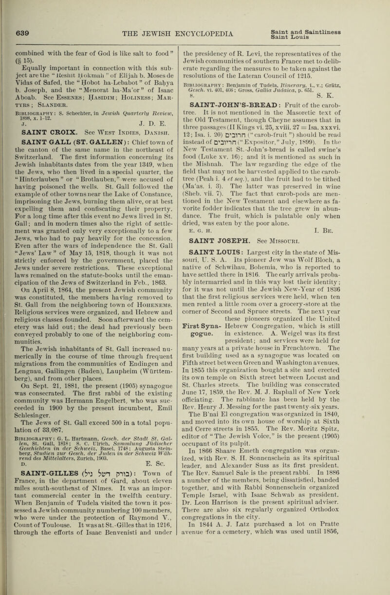 Saint Louis j .—^— 1 combined with the fear of God is like salt to food ” ! (§ 15)- I Equally important in connection with this sub- 1 ject are the  iiesint ilokmah ” of Eli jah b. Moses de Vidas of Safed, the “ Hobot ha-Lebabot ” of Bahya , b. Joseph, and the Menorat ha-Ma’or” of Isaac Aboab. See Essenes; Hasidim; Holiness; Mau- TYiis; Slander. Bibliography : S. Schechter, in Jewish Quartei'li/ Review, 18U8, X. 1-12. .1. J. D. E. SAINT CROIX. See West Indies, Danish. i SAINT GALL (ST. GALLEN): Chief town of the canton of the same name in the northeast of Switzerland. The first information concerning its Jewish inhabitants dates from the year 1349, when ' the Jews, who then lived in a special quarter, the I “ Hinterlauben ” or “ Brotlauben,” were accused of having poisoned the wells. St. Gall followed the example of other towns near the Lake of Constance, imprisoning the Jews, burning them alive, or at best expelling them and confiscating their property. For a long time after this event no .lews lived in St. Gall; and in modern times also the right of settle- ment was granted onlj very exceptionally to a few Jews, who had to pay heavily for the concession. Even after the wars of independence the St. Gall I “Jews’ Law” of May 15, 1818, though it was not I strictly enforced by the government, placed the ' Jews under severe restrictions. These exceptional laws remained on the statute-books until the eman- I cipation of the Jews of Switzerland in Feb., 1863. (Jn April 8, 1864, the present Jewish community was constituted, the members having removed to I St. Gall from the neighboring town of Hoiienems. Religious services Avere organized, and Hebrew and j religious classes founded. Soon afterward the cem- I etery ivas laid out; the dead had previousl}' been conveyed probably to one of the neighboring com- munities. The Jewish inhabitants of St. Gall increased nu- merically in the course of time through frequent ' migrations from the communities of Eudingen and Leugnau, Gailingen (Baden), Laupheim (Wurttem- I berg), and from other places. I On Sept. 21, 1881, the present (1905) synagogue 1 was consecrated. The first rabbi of the existing j community was Hermann Engelbert, who was suc- I ceeded in 1900 by the present incumbent, Emil I Schlesinger. i Tlie Jews of St. Gall exceed 500 in a total popu- I lation of 33,087. I Bibliography: G. L. Hartmann, Gesch. der Stadt St. Gal- I ten, St. Gall, 1818; S. C. Ulrich, Sammluno Jlldischcr I Geschichten in der Schweiz. Basel, 1748: Aufrusta Stein- I herpr, Studien zur Gesch. der Juden in der Schweiz Wdh- ' rend des Mitteialters, Zurich, 1903. ; D. E. Sc. i SAINT-GILLES (^'J pnu): Town of i France, in the department of Gard, about eleven I miles south-southeast of Nimes. It was an impor- i tant commercial center in the twelfth century. I When Benjamin of Tudela visited the town it pos- I sessed a Jewish community numbering 100 members, who were under the protection of Raymond V., Count of Toulouse. It wasat St.-Gillesthat in 1216, through the efforts of Isaac Benvenisti and under I I I the presidenc}' of R. Levi, the representatives of the Jeivish communities of southern France met to delib- erate regarding the measures to be taken against the resolutions of the Lateran Council of 1215. Bibliography: Benjamin of Ttidela, Itinerary, i., v.; Gratz, Gesch. Vi. 401, 400; Gross, Gallia Judaica, p. 051. s. S. K. SAINT-JOHN’S-BREAD : Fruit of the carob- tree. It is not mentioned in the ^lasoretic text of the Old Testament, though Cheyne assumes that in three passages (II Kings vi. 25, xviii. 27 = Isa. xxxvi. 12; Isa. i. 20) D'31“in (“ carob-fruit ”) .should be read instead of D’3VTn (“Expositor,” July, 1899). In tbe New Testament St.-John’s-bread is called swine’s food (Luke xv. 16); and it is mentioned as such in the Mislinah. The law regarding the edge of the field that ma)' not be harvested apiilied to the carob- tree (Peah i. 4 et seq.), and the fruit had to be tithed (Ma'as. i. 3). The latter was preserved in wine (Shell, vii. 7). The fact that carob-pods are men- tioned in the New Testament and elsewhere as fa- vorite fodder indicates that the tree grew in abun- dance. The fruit, which is palatable only when dried, was eaten by the poor alone. E. G. II. 1. Be. SAINT JOSEPH. See Slissouiti. SAINT LOUIS: Largest city in the state of Mis- souri, L^. S. A. Its pioneer Jew was Wolf Bloch, a native of Schwihau, Bohemia, who is reported to have settled there in 1816. The early arrivals proba- bly intermarried and in this wa}' lost their identit3'; for it was not until the Jewish New-Year of 1836 that the first religious services were held, when ten men rented a little room over a grocery-store at the corner of Second and Spruce streets. 'The next year these pioneers organized the United First Syna- Hebrew Congregation, which is still gogue. in existence. A. Weigel was its first president; and services were held for many j'cars at a private house in Frenchtown. The first building used as a synagogue was located on Fifth street between Green and Washington avenues. In 1855 this organization bought a site and erected its own temple on Sixth street between Locust and St. Charles streets. The building was consecrated June 17, 1859, the Rev. M. .1. Rapball of New York officiating. The rabbinate has been held by the Rev. Henry J. Messing for the past twenty-six years. The B’uai El congregation was organized in 1840, and moved into its own house of worship at Sixth and Cerre streets in 1855. The Rev. Moritz Spitz, editor of “The Jewish Voice,” is the present (1905) occupant of its pulpit. In 1866 Shaare Emeth congregation was organ- ized, with Rev. S. H. Sonnenschein as its spiritual leader, and Alexander Suss as its first president. The Rev. Samuel Sale is the present rabbi. In 1886 a number of the members, being dissatisfied, banded together, and with Rabbi Sonnenschein organized Temple Israel, with I.saac Schwab as president. Dr. Leon Harrison is the present spiritual adviser. There are also six regularly organized Orthodox congregations in the city. In 1844 A. J. Latz purchased a lot on Pratte avenue for a cemetery, which was used until 1856, I