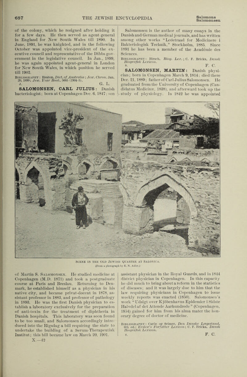 Salomonsen of the colony, which he resigned after holding it for a few daj's. He tlien served as agent-general in England for New Soutli Wales till 1890. In June, 1891, he was knighted, and in the following October was appointed vice-jircsident of the ex- ecutive council and representative of the Dibbs gov- ernment in the legislative council. In Jan., 1899, he was again appointed agent-general in London for New South Wales, in which position he served till 1903. Bini.iooR.vpiiY: Heaton, Diet, nf Amfrctlia ; Jew. Cliron. Jan. 3), isyy; Jew. Year BdoI;. otiOa (1SKI4-5). .7. G. L. SALOMONSEN, CARL JULIUS : Danish bacteriologist; born at Copenhagen Dec. G, 1847; son Salomonsen is the author of many essays in the Danish and German medical joui nals, and has written among other works “Ledetraad for Medicinere i Baktei’iologisk Technik,” Stockholm, 1885. Since 1891 he has been a member of the Academie des Sciences. BiHi.ioGitApnv: Hirsfh, Bioij. Le.r.;C. F. Bricka, JkniKk BUxjrnjvik Lc.ricdii. S. F. C. SALOMONSEN, MARTIN: Danish physi- cian; born in Coi)enhagen jVIarch 9, 1814; died there Dec. 21,1889; fatheroft'ail Julius Salomonsen. He graduated from the University of Copenhagen (Can- didatns Hedieina', 1838), and afterward took up the st\uly (7f physiology. In 1843 he was appointed m i i i u Scene in the old Jewisi: Quakter at Saloxica. (From a photograph by E. N. Adler.) of ^Martin S. Salomonsen. He studied medicine at Copenhagen (IM.D. 1871) and took a [lostgrailuate course at Paris and Breslau. Returning to Den- mark, he established himself as a physician in his native city, and became privat-doccut in 1878, as- sistant pi’ofessor in 1883, and professor of pathologj' in 1893. He was the fli'st Danish physician to c.s- tablish a laboratory exclusively for the preparation of anti-toxin for the treatment of diphtheria in Danish hospitals. This laboratory was soon found to be too small, and Salomonsen accordingly intro- duced into the Rigsdag a bill requiring the state to undertake the building of a Seruni-Therapeutisk Institut; this bill became law on iMarch 30, 1901. X.—43 assistant physician in the Royal Guards, and in 1844 distiict physician in Copenhagen. In this capacity ho did much to bring about a reform in the statistics of diseases: and it was largely due to him that the law retpilrlng phj'sicians in Copenhagen to issue vveekly reitorts was enacted (1850). Salomonsen’s work “Udsigt over Kjobenhavns Epidemier i Sidste Halvdel af det Attende Aarhundrede ” (Copenhagen, 1854) gained for him from his alma mater the hon- orary degree of doctor of medicine. Bibliography: Cariie o<r Selmer, Den Jjaiiske Lnegestand. Otli t‘d.; Kivleir'y Forfatter Lc.ric<ni; C. F. Bricka, Dansk Btiiiirafisk Lej'icon. s. F. C.