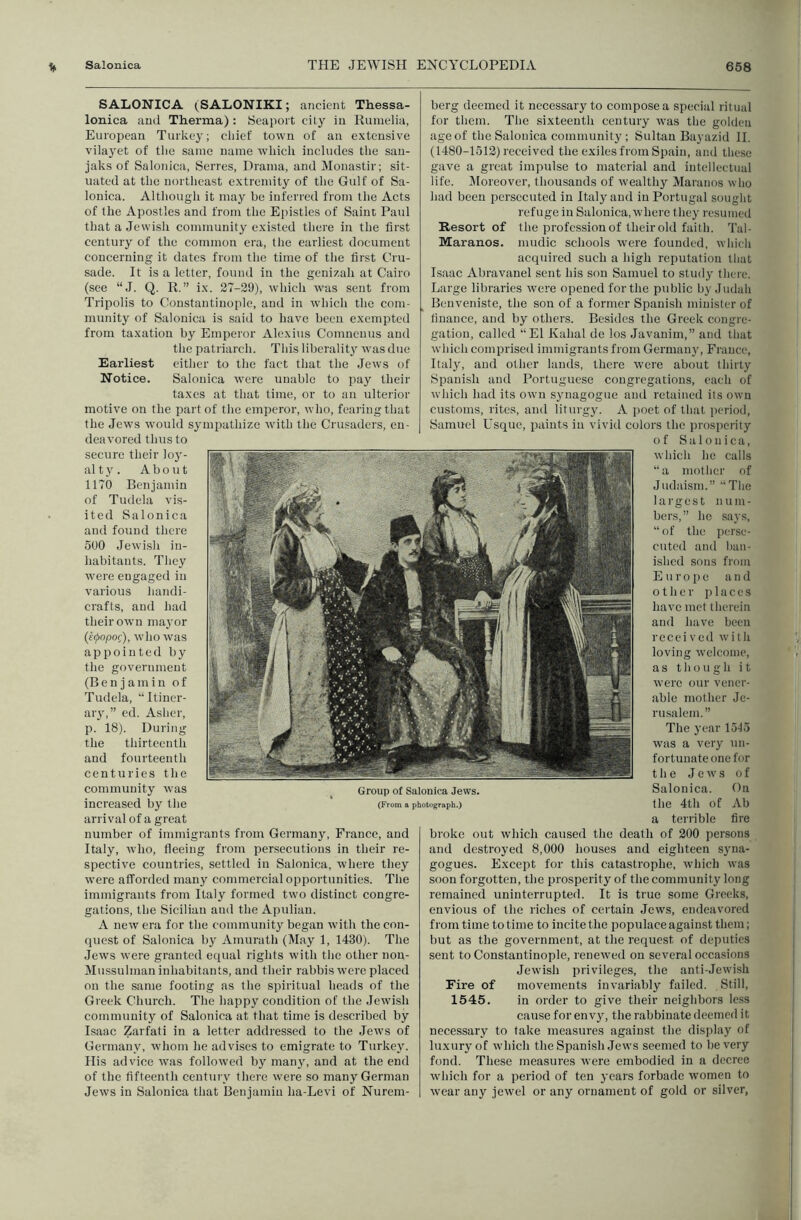 SALONICA (SALONIKI; ancient Thessa- lonica and Therma): Seaport city in Rumelia, European Turkey; chief town of an extensive vilayet of the same name which includes the san- jaks of Saloiuca, Series, Drama, and Monastir; sit- uated at the northeast extremity of the Gulf of Sa- lonica. Although it may be inferi’ed from the Acts of the Apostles and from the Epistles of Saint Paul that a Jewish community existed there in the first century of the common era, the earliest document concerning it dates from the time of the first Cru- sade. It is a letter, found in the genizah at Cairo (see “J. Q. R.” ix. 27-29), which was sent from Tripolis to Coustautino[ile, and in which the com- munity of Salonica is said to have been exempted from taxation by Emperor Alexius Comneuus and the patriarch. This liberalit}' was due Earliest either to the fact that the Jews of Notice. Salonica were unable to pay their taxes at that time, or to an ulterior motive on the part of the emperor, who, feailngthat the Jews would sympathize with the Crusaders, en- deavored thus to secure their loy- al t y . About 1170 Benjamin of Tudela vis- ited Salonica and found there 500 Jewish in- habitants. They were engaged in various luindi- crafts, and had their own ma3'or (eepopo^), who was appointed by the government (Benjamin of Tudela, '‘Itiner- aiy,” ed. Asher, p. 18). During the thirteenth and fourteenth centuries the community was increased by the arrival of a great number of immigrants from Germany, France, and Italy, who, fleeing from persecutions in their re- spective countries, settled in Salonica, where they were afforded many commercial opportunities. The immigrants from Italy formed two distinct congre- gations, the Sicilian and the Apulian. A new era for the community began with the con- quest of Salonica by Amurath (May 1, 1430). The Jews were granted equal rights with tlie other non- Mussulman inhabitants, and their rabbis were placed on the same footing as the spiritual heads of the Greek Church. The happy condition of the Jewish community of Salonica at that time is described by Isaac Zarfati in a letter addressed to the Jews of Germany, whom he advises to emigrate to Turkev^ His advice was followed by many, and at the end of the fifteenth century there were so many German Jews in Salonica that Benjamin ha-Levi of Nurem- Group of Salonica Jews. (From a photograph.) berg deemed it necessary to compose a special ritual for them. The sixteenth century was the golden age of the Salonica community; Sultan Bayazid 11. (1480-1512) received the exiles from Spain, and these gave a great impulse to material and intellectual life. ^Moreover, thousands of wealthy Maranos who had been persecuted in Italj^and in Portugal sought refuge in Salonica, where they resumed Resort of the profession of their old faith. Tal- Maranos. mudic schools were founded, which acquired such a high reputation tliat Isaac Abravanel sent his son Samuel to stud^- there. Large libraries were opened for the public by Judali Benveniste, the son of a former Spanish minister of finance, and by others. Besides the Greek congre- gation, called “El Kahal de los Javanim,” and that which comprised immigrants from Germany, France, Italjq and other lands, there were about thirty Spanish and Portuguese congregations, each of which had its own synagogue and retained its own customs, rites, and liturgy. A poet of that period, Samuel Usque, paints in viviil colors the prosperity of Salonica, which he calls “a mother of Judaism.” “Tlie largest num- bers,” he says, “ of the perse- cuted and l)an- ished sons from Europe and o t h e r j) 1 a c e s have met therein and have been receivecl with loving welcome, as though it were our vener- able mother Je- rusalem.” The year 15-15 was a very un- fortunate one for the Jews of Salonica. Gn the 4th of Ab a teriible fire broke out which caused the death of 200 persons and destroj’ed 8,000 houses and eighteen syna- gogues. Except for this catastrophe, which was soon forgotten, the prosperity of the community long remained uninterrupted. It is true some Greeks, envious of the riches of certain Jews, endeavored from time to time to incite the populace against them; but as the government, at the request of deputies sent to Constantinople, renew'ed on several occasions Jewish privileges, the anti-Jewdsh Fire of movements invariably failed. Still, 1545. in order to give their neighbors less cause for envy, the rabbinate deemed it necessary to take measures against the disiday of luxury of which the Spanish Jews seemed to be very fond. These measures were embodied in a decree wdiich for a period of ten years forbade women to wear any jewel or any ornament of gold or silver,