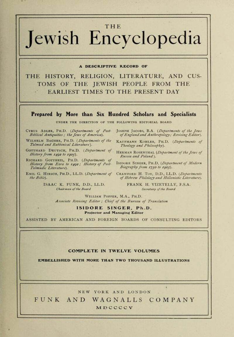 Jewish Encyclopedia A desckiptive: rxcord of THE HISTORY, RELIGION, LITERATURE, AND CUS- TOMS OF THE JEWISH PEOPLE FROM THE EARLIEST TIMES TO THE PRESENT DAY Prepared by More than Six Hundred Scholars and Specialists UNDER THE DIRECTION OF THE FOLLOWING EDITORIAL BOARD Cyrus Adler, Ph.D. {Departments of Post- Biblical Antiquities ; the Jews of America). Wilhelm Bacher, Ph.D. {Departments of the Talmud and Rabbinical Literature'). Gotthard Deutsch, Ph.D. {Department of History from iqcqs to igop). Richard Gottheil, Ph.D. {Departments of History from Ezra to ipgs; History of Post- Talmudic Literature). Emil G. Hirsch, Ph.D., LL.D. {Department of the Bible). ISAAC K. FUNK, D.D., LL.D. Chairman of the Board Joseph Jacobs, B.A. {Departments of the Jews of England and Anthropology; Revising Editor). Kaufmann Kohler, Ph.D. {Departments of Theology and Philosophy). Herman Rosenthal {Department of the Jews of Russia and Poland). Isidore Singer, Ph.D. {Department of Modern Biography from iqgo to /goj). Crawford H. Toy, D.D., LL.D. {Departments of Hebrew Philology and Hellenistic Literature). FRANK H. VIZETELLY, F.S.A. Secretary of the Board William Popper, M.A., Ph.D. Associate Revising Editor; Chief of the Bureau of Translation ISIDORE SINGER. Ph.D. Projector and Managing Fditor ASSISTED BY AMERICAN AND FOREIGN BOARDS OF CONSULTING EDITORS COMPLETE IN TWELVE VOLUMES EMBELLISHED WITH MORE THAN TWO THOUSAND ILLUSTRATIONS NEW YORK AND LONDON FUNK AND WAGNALLS COMPANY