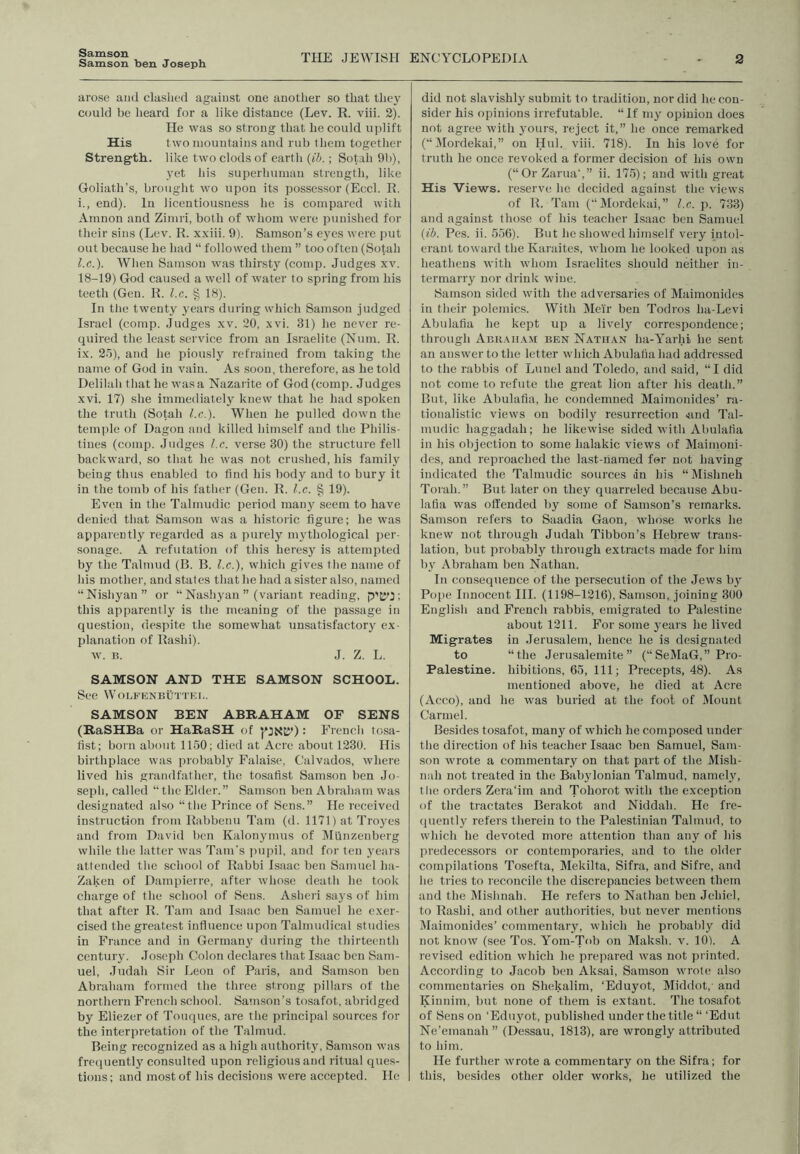 Samson Samson ben Joseph THE JEWISH ENC:YCL0PEDIA 2 arose and clashed against one another so that thej' could be heard for a like distance (Lev. R. viii. 2). He was so strong that he could uplift His two mountains and rub them together Strength, like two clods of earth {ib.; Sotah 9b), yet his superhuman strength, like Goliath’s, brought wo upon its possessor (Eccl. R. i., end). In licentiousness he is compared with Amnon and Zimri, both of whom were punished for their sins (Lev. R. xxiii. 9). Samson’s eyes were put out because he had “ followed them ” too often (Sotah I.C.). When Samson was thirsty (comp. Judges xv. 18-19) God caused a well of water to spring from his teeth (Gen. R. l.c. § 18). In the twenty years during which Samson judged Israel (comp. Judges xv. 20, xvi. 31) he never re- quired the least service from an Israelite (Num. R. ix. 2o), and he piously refrained from taking the name of God in vain. As soon, therefore, as he told Delilah that he was a Nazarite of God (comp. Judges xvi. 17) she immediately knew that he had spoken the truth (Sotah l.c.). When he pulled down the temple of Dagon and killed himself and the Philis- tines (comp. Judges l.c. verse 30) the structure fell backward, so that he was not crushed, his family being thus enabled to find his body and to bury it in the tomb of his father (Gen. R. l.c. § 19). Even in the Talmudic period many seem to have denied that Samson was a historic figure; he was apparently regarded as a purely mythological per- sonage. A refutation of this heresy is attempted by the Talmud (B. B. l.c.), which gives the name of his mother, and states that he had a sister also, named “Nishyan” or “ Nashyan ” (variant reading, p'tyj ; this apparently is the meaning of the passage in question, despite the somewhat unsatisfactory ex- planation of Rashi). w. B. J. Z. L. SAMSON AND THE SAMSON SCHOOL. See WOLFENBUTTKI,. SAMSON BEN ABRAHAM OF SENS (RaSHBa or HaRaSH of : French tosa- fist; born about 1150; died at Acre about 1230. His birthplace was probably Falaise, Calvados, where lived his .grandfather, the tosafist Samson ben Jo- seph, called “ the Elder.” Samson ben Abraham was designated also “the Prince of Sens.” He received instruction from Rabbenu Tam (d. 1171) at Troj'cs and from David ben Kalonymus of IMllnzenberg while the latter was Tam’s puiul, and for ten years attended the school of Rabbi Isaac ben Samuel ha- Zaken of Dampierrc, after whose death he took charge of the school of Sens. Asheri sa3's of him that after R. Tam and Isaac ben Samuel he exer- cised the greatest influence upon Talmudical studies in Fi’ance and in German}' during the thirteenth century. Joseph Colon declares that Isaac ben Sam- uel, Judah Sir Leon of Paris, and Samson ben Abraham formed the three strong pillars of the northern French school. Samson’s tosafot, abridged by Eliezer of Toiuiues, are the principal sources for the interpretation of the Talmud. Being recognized as a high authority, Samson was frcquentlj' consulted upon religious and ritual ques- tions ; and most of his decisions were accepted. He did not slavishly submit to tradition, nor did he con- sider his opinions irrefutable. “If my opinion does not agree with yours, reject it,” he once remarked (“ IMordekai,” on Hul. viii. 718). In his love for truth he once revoked a former decision of his own (“Or Zarua’,” ii. 175); and with great His Views, reserve he decided against the views of R. Tam (“Mordekai,” l.c. p. 733) and against those of his teacher Isaac ben Samuel {ib. Pes. ii. 556). But he showed himself very intol- erant toward the Karaites, whom he looked upon as heathens with whom Israelites should neither in- termarry nor drink wine. Samson sided with the adversaries of Maimonides in their polemics. With Meir ben Todros ha-Levi Abulafia he kept up a livel}' correspondence; through Adk.mi.xm ben Natii.\n ha-Yarhi lie sent an answer to the letter which Abulafia had addressed to the rabbis of Luncl and Toledo, and said, “I did not come to refute the great lion after his death.” But, like Abulafia, he condemned Maimonides’ ra- tionalistic views on bodily resurrection 4ind Tal- mudic haggadah; he likewise sided with Abulafia in his objection to some halakic views of Maimoni- des, and reproached the last-named for not having indicated the Talmudic sources an his “Mishneh Toiah.” But later on they quarreled because Abu- lafia was offended by some of Samson’s remarks. Samson refers to Saadia Gaon, whose works he knew not through Judah Tibbon’s Hebrew trans- lation, but probably through extracts made for him bv Abraham ben Nathan. In consequence of the persecution of the Jews bj' Pope Innocent III. (1198-1216), Samson, joining 300 English and French rabbis, emigrated to Palestine about 1211. For some years he lived Migrates in Jerusalem, hence he is designated to “the Jerusalemite” (“SeMaG,” Pro- Palestine. hibitions, 65, 111; Precepts, 48). As mentioned above, he died at Acre (Acco), and he was buried at the fool of Mount Carmel. Besides tosafot, many of which he composed under the direction of his teacher Isaac ben Samuel, Sam- son wrote a commentary on that part of the Mish- nah not treated in the Babylonian Talmud, namel.y, the orders Zera'im and Tohorot with the exception of the tractates Berakot and Niddah. He fre- (jiiently refers therein to the Palestinian Talmud, to which he devoted more attention than any of his predecessors or contemporaries, and to the older compilations Tosefta, Mekilta, Sifra, and Sifre, and he tries to reconcile the discrepancies between thetn and the Mishnah. He refers to Nathan ben Jchicl, to Rashi, and other authorities, but never mentions Maimonides’ commentary, which he probably did not know (see Tos. Yom-'Tob on Maksh, v. lOl. A revised edition which he prepared was not printed. According to Jacob ben Aksai, Samson wrote also commentaries on Shekalim, ‘Eduyot, Middot, and Kinuim, but none of them is extant. The tosafot of Season ‘Eduyot, published under the title “‘Edut Ne’emanah ” (Dessau, 1813), are wrongly attributed to him. He further wrote a commentary on the Sifra; for this, besides other older works, he utilized the