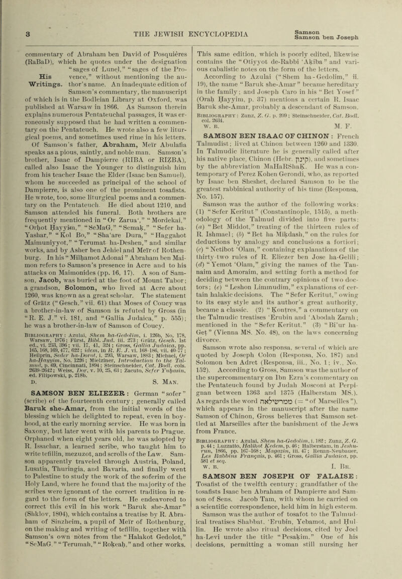 Samson Samson Isen Joseph commentary of Abraham ben David of Posquieres (RaBaD), which lie quotes under the designation “sages of Lunel,” “sages of tiie Pro- His vence,” without mentioning the au- Writings. thor’s name. An inadequate edition of Samson’s commentary, the manuscript of which is in tlie Bodleian Library at Oxford, was published at Warsaw in 1866. As Samson therein explains numerous Pentateuchal passages, it was er- roneously supposed that he had written a commen- tary on the Pentateuch. He wrote also a few litur- gical poems, and sometimes used rime in his letters. Of Samson’s father, Abraham, Meir Abulatia speaks as a pious, saintly, and noble man. Samson’s brother, Isaac of Dampierre (RIBA or RIZBA), called also Isaac the Younger to distinguish him from his teacher Isaac the Elder (Isaac beu Samuel), whom he succeeded as principal of the school of Dampierre, is also one of the prominent tosaflsts. He wrote, too, some liturgical poems and a commen- tary on the Pentateuch. He died about 1210, and Samson attended his funeral. Both brothers are frequently mentioned in “Or Zarua‘,” “Mordekai,” “Orhot Hayyi-m,” “ScMaC,” “Semak,” “Sefer ha- Yashar,” “ Kol Bo,” “Sha’are Dura,” “Haggahot Maimuniyyot,” “Terumat ha-Deshen,” and similar works, and by Asher ben Jehieland Mei'rof Rothen- burg. In his “ Milhamot Adonai ” Abraham ben Mai- mon refers to Samson’s presence in Acre and to his attacks on Maimonides (pp. 16, 17). A son of Sam- son, Jacob, was buried at the foot of IMount Tabor; a grandson, Solomon, who lived at Acre about 1260, was known as a great scholar. The statement of Gratz (“Gesch.” vii. 61) that Moses of Coucy was a brother-in-law of Samson is refuted by Gross (in “R. E. J.” vi. 181, and “Gallia Judaica,” p. 555); he was a brother-in-law of Samson of Coucy. Bibliography: Azulai, Siiem Im-Gedolim, i. 126b, No. 178, Warsaw, 1876; Fiirst, Bibl. Jud. iii. 27.3: Gratz, Oexch. 1st eti., vi. 20.3, 396; vii. 17, 41, 324; Gross, Gallia Judnlca, pp. 165,168,169, 477, 622; idem, in R. E. J. vi. 168-186, vii. 40-77 ; Heilprin, Seder ha-Darat. i. 293, Warsaw, 1883; Michael, Or lia-Pfiiyi/im, No. 122ti; Mielziner, Intrnduction to the Tal- nmiK p. 69, Cincinnati, 1894; Steinsclineider, Cat. Bodl. cols. 2639-2642; Weiss, Dor, v. 10, 25, 63; Zacuto, Sefer Yul.iasin, ed. Filipowski, p. 218b. D. S. Man. SAMSON BEN ELIEZER : German “ sofer ” (scribe) of the fourteenth century; generally called Baruk she-Amar, from the initial words of the blessing which he tlelighted to repeat, even in boy- hood, at the early morning service. He was born in Saxony, but later went with his parents to Prague. Orphaned when eight years old, he was adopted by R. Lssachar, a learned scribe, who taught him to write tefillin, mezuzot, and scrolls of the Law. Sam- son apparently traveled through Austria, Poland, Lusatia, Thuringia, and Bavaria, and finally went to Palestine to study the work of the soferim of the Holy Land, evhere he found that the majority of the scribes were ignorant of the correct tradition in re- gard to the form of the letters. He endeavored to correct this evil in his work “Baruk she-Amar” (Sliklov, 1804), which contains a treatise by R. Abra- ham of Sinzheim, a pupil of Meir of Rothenburg, on the making and writing of tefillin, together with Samson’s own notes from the “Halakot Gedolot,” “SeMaG.” “Terumah,” “Rokeah,” and other works. This same edition, which is poorly edited, likewise contains the “Otiyyot de-Rabbi 'Akiba”and vari- ous cabalistic notes on the form of the letters. According to Azulai (“Shem ha-Gedolim,” ii. 10), the name “Baruk .she-Amar” became hereditaiy in the famil)'; and Josejih (,'aro in his “ Bet Yosef” (Oral.! Haj^yim, p. 37) mentions a certain R. Isaac Baruk she-Amar, probably a descendant of Samson. Bibliography : Zunz, Z. G. p. 209; Steinsclineider, Cat. lioill. col. 2634. w. 15. M. F. SAMSON BEN ISAAC OF CHINON ; French Talmudist; lived at Chinon between 1260 and 1330. In Talmudic literature he is generallj' called after his native place, Chinon (Hebr. JD'p), and .sometimes by the abbreviation iMallaRShaK. He was a con- temporary of Perez Kohen Gerondi, who, as reported by Isaac ben Sheshet, declared Sam.son to be the greatest rabbinical authority of his time (Resiionsa, No. 157). Samson was the author of the following works: (1) “Sefer Keritut ” (Constantinople, 1515), a meth- odology of the Talmud divided into five parts; (a) “Bet Middot,” treating of the thirteen rules of R, Ishmael; (4) “Bet ha Mikdash,” on the rules for deductions by analogy and conclusions a foriiori; (c) “Nctibot ‘01am,” containing explanations of the thirty-two rules of R. Eliezer ben Jose ha-Gelili; (cl) “Yemot ‘01am,” giving the names of the Tan- naim and Amoraim, and setting forth a method for deciding Between the contrary opinions of two doc- tors; (e) “ Leshon Liminudim,” explanations of cer- tain halakicdecisions. The “Sefer Keritut,” owing to its easy style and its author’s great authority, became a classic. (2) “ Kontres,” a commentary on the Talmudic treatises 'Ertibin and 'Abodah Zarah; mentioned in the “Sefer Keritut.” (3) “Bi’ur ha- Get” (Vienna MS. No. 48), on the laws concerning divorce. Samson wrote also responsa, several of which are quoted by Joseph Colon (Responsa, No. 187) and Solomon ben Adret (Responsa, iii.. No. 1; iv.. No. 152). According to Gross, Samson was the author of the supercommentary on Ibn Ezra’s commentary on the Pentateuch found by Judah Mosconi at Perpi- gnan between 1363 and 1375 (Halberstam MS.). As regards the word (= “of (Marseilles ”), which appears in the manuscript after the name Samson of Chinon, Gross believes that Samson set- tled at Marseilles after the banishment of the Jews from France. Bibliography: Azulai, Shem ha-Gedolim, Zunz, Z. G. p. 44; Luzzatto, Ffalikot jK’erirm, p. 46; Halberstam. in .Fes/iu- ntn, 1866, pp. 167-168; Magaziii, iii. 47; Itenan-Neubauer, X/6S Rahhins FraJigais, p. 461; Gross, Gallia Judaica, pp. 581 et seq. W. B. I. Bit. SAMSON BEN JOSEPH OF FALAISE: Tosafist of the twelfth century; grandfather of the tosafists Isaac ben Abraham of Dampierre and Sam- son of Sens. Jacob Tam, with vv'hom he carried on a scientific correspondence, held him in high esteem. Samson was the author of tosafot to the Talmud ical treatises Shabbat, 'Erubin, Yebamot, and Hul- lin. He ivrote also ritual decisions, cited by Joel ha-Levi under the title “Pesakim.” One of his decisions, permitting a woman still nursing her