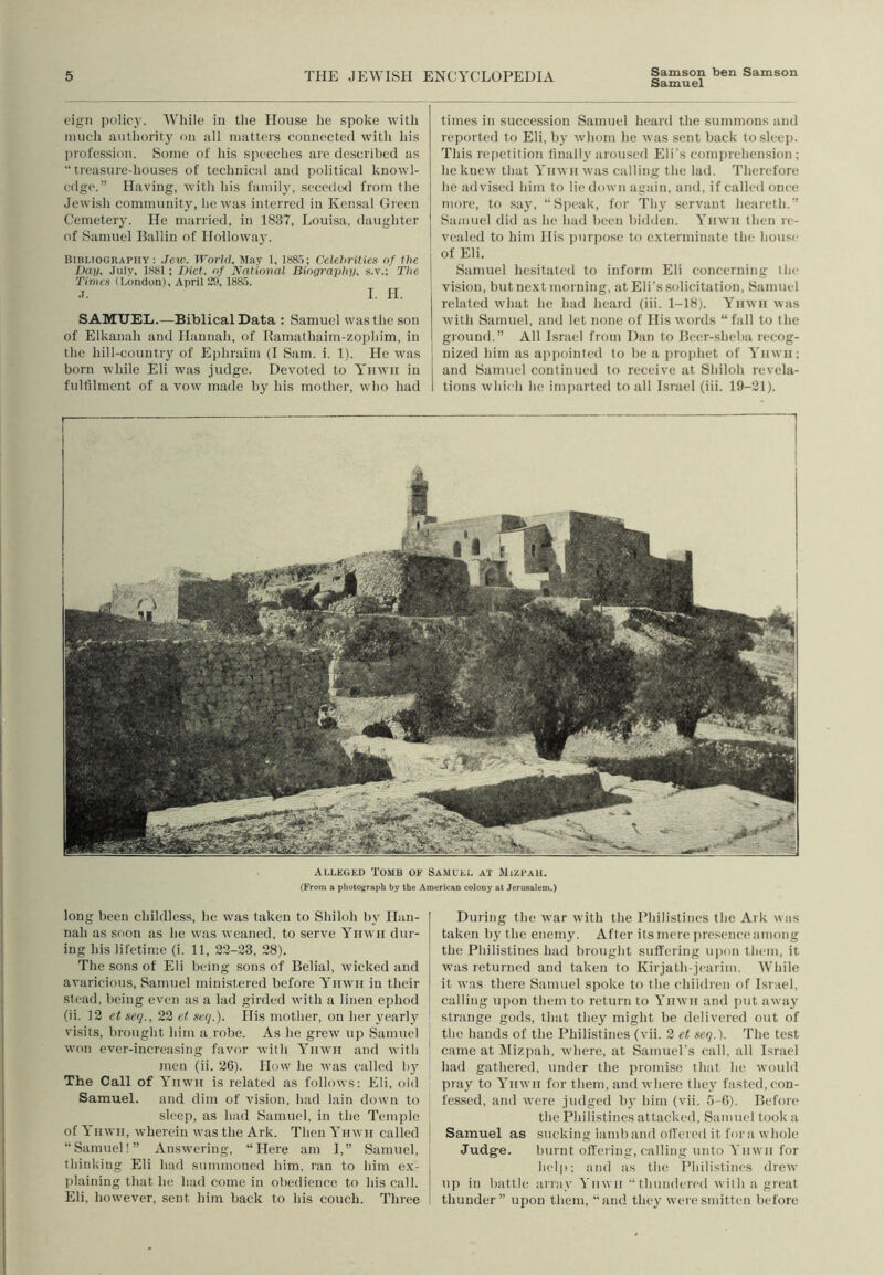 Samson ben Samson Samuel figii policy. While in the Hovise he spoke with much authority on all matters connected with his ])rofession. Some of his speeches are described as “treasure-houses of technical tind political knowl- edge.” Having, with his family, secedwl from the Jewish community, he was interred in Kensal Green Cemetery. He married, in 1837, Louisa, daughter of Samuel Ballin of Hollowa}'. Bibliography: Jew. World. May t, 1S8.5; Celebrities of the Dun, July, 1S81; Diet, of National Biographn, s.v.; The Tinws (London), April 29, 188.5. J. I. H. SAMUEL.—Biblical Data : Samuel was the son of Elkanah and Hannah, of Kamathaim-zophim, in the hill-country of Ejihraim (I Sam. i. 1). He was born while Eli was judge. Devoted to Yiiwii in fulfilment of a vow made by his mother, who had times in succession Samuel licard the summons and reported to Eli, by whom he was sent back tosleej). This repetition finally iiroused Eli's comprehension; he knew that Yiiwii was calling the lad. Therefore he advised him to lie down again, and, if called once more, to .say, “Speak, for Thy servant heareth.” Samuel did as he had been bidden. Yiiwii then re- vealed to him His purpose to e.xterminate tin- hou.se of Eli. Samuel hesitated to inform Eli concerning the vision, but next morning, at Eli’s solicitation, Samuel related what he had heard (iii. 1-18). Yiiwii was with Samuel, and let none of His words “fall to the ground.” All Israel from Dan to Heer-sheba recog- nized him as a|'pointed to be a j)ro[)het of Yiiwii; and Samuel continued to receive at Shiloh revela- tions which he im]iartcd to all Israel (iii. 19-21). Alleged Tomb of Samuel at Mizpau. (From a photograph by the American colony at Jerusalem.) long been childless, he was taken to Shiloh by Han- nah as soon as he was weaned, to serve Yiiwii dur- ing his lifetime (i. 11, 22-23, 28). The sons of Eli being sons of Belial, wicked and avaricious, Samuel ministered before Yiiwit in their stead, being even as a lad girded with a linen ephod (ii. 12 et seq., 22 ef, seq.). His mother, on her yearly visits, brought him a robe. As he grew up Samuel won ever-increasing favor with Yiiwii and with men (ii. 26). How he was called b}' The Call of Yiiwii is related as follows: Eli, old Samuel, and dim of vision, had lain down to sleep, as had Samuel, in the Temple of Yiiwii, wherein was the Ark. Then Yiiwn called “Samuel!” Answering, “Here am 1,” Samuel, thinking Eli had summoned him, ran to him ex- idaining that he had come in obedience to his call. Eli, however, sent him back to his couch. Three During the war with the Philistines the Ark was taken by the enem^L After its mere presence among the Philistines had brought suffering uixm them, it was returned and taken to Kirjath-jearim. While it was there Samuel spoke to the children of Israel, calling upon them to return to Yiiwii and jiut away strange gods, that they might be delivered out of the hands of the Philistines (vii. 2 et seq.). The test came at idizpah, where, at SamueTs call, all Israel had gathered, under the promise that he would pray to Yiiwii for them, and where they fasted,con- fessed, and were judged bj' him (vii. 5-C). Before the Philistines attacked, Samuel took a Samuel as sucking iamb and ofi'eied it fora whole Judge. burnt offering, calling unto Yiiwii for help: and as the Philistines drew up in battle array Yiiwii thundered with a great thunder” upon them, “and they were smitten before