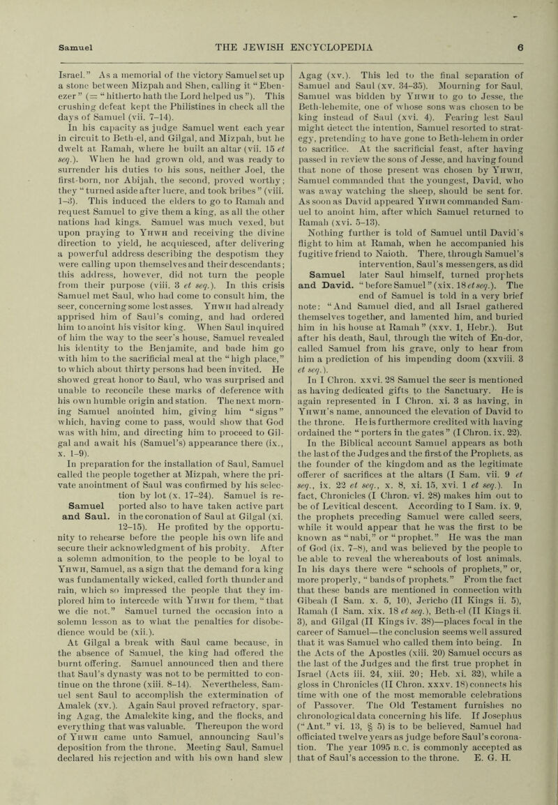 Israel.” As a inemovial of the victory Samuel set up a stone between Mizpah and Shen, calling it “Eben- ezer ” (= “ hitherto hath the Lord helped us ”). This crushing defeat kept the Philistines in check all the days of Samuel (vii. 7-14). In his capacity as judge Samuel went each year in circuit to Beth el, and Gilgal, and Mizpah, but he dwelt at Ramah, where he built an altar (vii. 16 et seq.). AVhen he had grown old, and was ready to surrender his duties to his sons, neither Joel, the lirst-born, nor Abijah, the second, proved worthy; they “ turned aside after lucre, and took bribes ” (viii. 1-J). This induced the elders to go to Ramah and request Samuel to give them a king, as all the other nations had kings. Samuel was much vexed, but upon praying to Yhwh and receiving the divine direction to yield, he acquiesced, after delivering a powerful address describing the despotism they were calling upon thenrselvesand their descendants; this address, however, did not turn the people from their purpose (viii. 3 et seq.). In this crisis Samuel met Saul, who had come to consxdt him, the seer, concerning some lostasses. Ynwn had already apprised him of Saul’s coming, and had ordered him to anoint his visitor king. When Saul inquired of him the way to the seer’s house, Samuel revealed his identity to the Benjamite, and bade him go with him to the sacrificial meal at the “high place,” to which about thirty persons had been invited. He showed great honor to Saul, who was surprised and unable to reconcile these marks of deference with his own humble origin and station. The next morn- ing Samuel anointed him, giving him “signs” which, having come to pass, would show that God was with him, and directing him to proceed to Gil- gal and await his (Samuel’s) appearance there (ix., X. 1-9). In [xieparation for the installation of Saul, Samuel called the people together at Mizpah, where the pri- vate anointment of Saul was confirmed by his selec- tion by lot (x. 17-24). Samuel is re- Samuel ported also to have taken active part and Saul, in the coronation of Saul at Gilgal (xi. 12-15). He profited by the opportu- nity to rehearse before the people his own life and secure their acknowledgment of bis probit}'. After a solemn admonition, to the people to be loyal to Yhwh, Sainuel, as a sign that the demand fora king was fundamentally wicked, called forth thunder and rain, which so impressed the people that they im- plored him to intercede with Yhwh for them, “that we die not.” Samuel turned the occasion into a solemn lesson as to what the penalties for disobe- dience would be (xii.). At Gilgal a break with Saul came because, in the absence of Samuel, the king had offered the burnt offering. Samuel announced then and there that Saul’s dynasty was not to be permitted to con- tinue on the throne (xiii. 8-14). Nevertheless, Sam- uel sent Saul to accomplish the extermination of Amalek (xv.). Again Said proved refractory, spar- ing Agag, the Amalekite king, and the flocks, and everything that was valuable. Thereupon the word of Yhwh came unto Samuel, announcing Saul’s deposition from the throne. Meeting Saul, Samuel declared his rejection and with his own hand slew Agag (xv.). This led to the final separation of Samuel and Saul (xv. 34-35). Mourning for Saul, Samuel was bidden by Yhwh to go to Jesse, the Beth-lehemite, one of whose sons was choisen to be king instead of Saul (xvi. 4). Fearing lest Saul might detect the intention, Samuel resoi ted to strat- egy, pretending to have gone to Beth-lehem in order to sacrifice. At the sacrificial feast, after having passed in review the sons of Jesse, and having found that none of those present was chosen by Ynwit, Samuel commanded that the youngest, David, who was away watching the sheep, should be sent for. As soon as David appeared Yhwh commanded Sam- uel to anoint him, after which Samuel returned to Ramah (xvi. 5-13). Nothing further is told of Samuel until David's flight to him at Ramah, when he accompanied his fugitive friend to Naioth. There, through Samuel’s intervention, Saul’s messengers, as did Samuel later Saul himself, turned prophets and David. “ before Samuel ”(xix. 18 etsei?.). The end of Samuel is told in a very brief note; “And Samuel died, and all Israel gathered themselves together, and lamented him, and buiied him in his house at Ramah” (xxv. 1, Hebr.). But after his death, Saul, through the witch of En-dor, called Samuel from his grave, only to hear from him a prediction of his impending doom (xxviii. 3 et seq.). In I Chron. xxvi. 28 Samuel the seer is mentioned as having dedicated gifts to the Sanctuary. He is again represented in I Chron. xi. 3 as having, in Yhwh’s name, announced the elevation of David to the throne. He is furthermore credited with having ordained the “ porters in the gates ” (I Chron. ix. 22). In the Biblical account Samuel appears as both the last of the Judges and the first of the Prophets, as the founder of the kingdom and as the legitimate offerer of sacrifices at the altars (I Sam. vii. 9 et seq., ix. 22 et seq., x. 8, xi. 15, xvi. 1 et seq.). In fact. Chronicles (I Chron. vi. 28) makes him out to be of Levitical descent. Accoiding to I Sam. ix. 9, the prophets preceding Samuel were called seers, while it would appear that he was the first to be known as “ nabi,” or “ prophet.” He was the man of God (ix. 7-8), and was believed by the people to be able to reveal the whereabouts of lost animals. In his days there were “schools of prophets,” or, more properly, “ bands of prophets.” From the fact that these bands are mentioned in connection with Gibeah (I Sam. x. 5, 10), Jericho (II Kings ii. 5), Ramah (I Sam. xix. 18 et seq.), Beth-cl (II Kings ii. 3), and Gilgal (II Kings iv. 38)—places focal in the career of Samuel—the conclusion seems well assured that it was Samuel who called them into being. In the Acts of the Apostles (xiii. 20) Samuel occurs as the last of the Judges and the first true prophet in Israel (Acts iii. 24, xiii. 20; Heb. xi. 32), while a gloss in Chronicles (II Chron. xxxv. 18) connects his time with one of the most memorable celebrations of Passover. The Old Testament furnishes no chronological data concerning his life. If Josephus (“Ant.” vi. 13, § 5) is to be believed, Samuel had officiated twelve years as judge before Saul’s coi ona- tion. The year 1095 k.c. is commonly accepted as that of Saul’s accession to the throne. E. G. H.