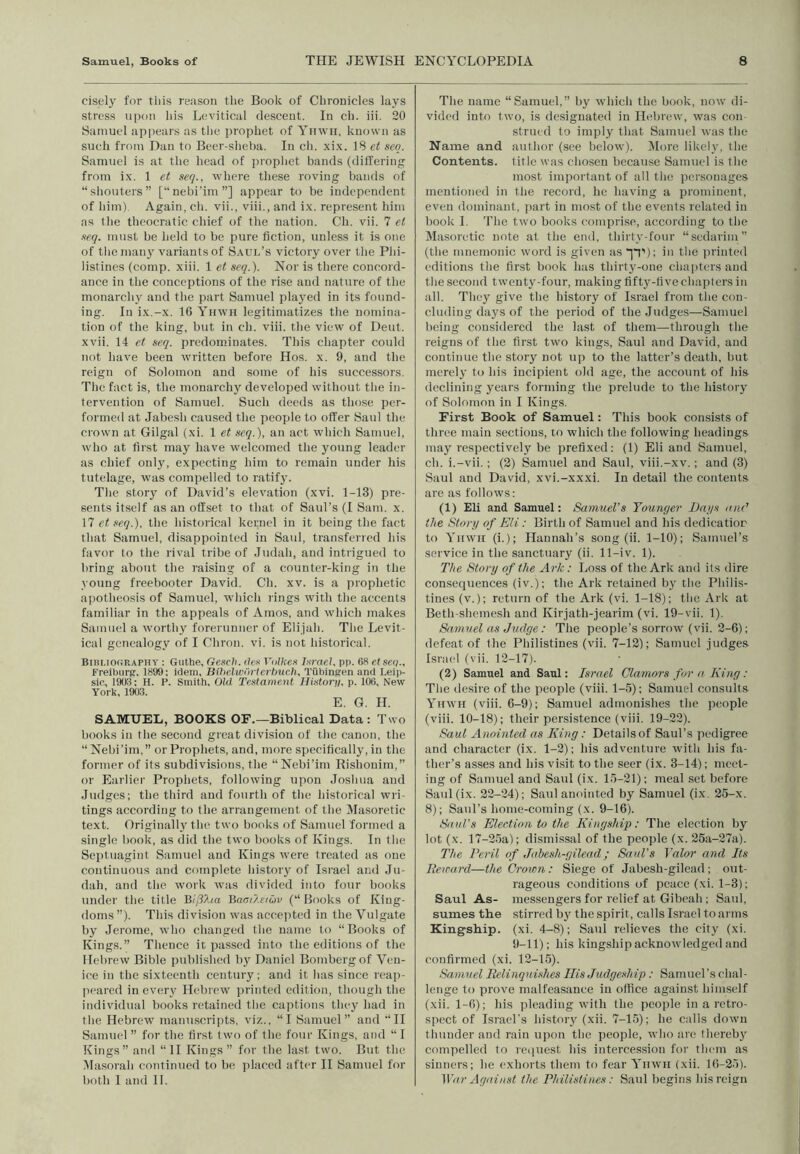 cisely for this reason tlie Book of Chronicles lays stress ui)on his Levitical descent. In ch. iii. 20 Samuel appears as tlie prophet of Yiiwii, known as such from Dan to Beer-sheba. In ch. xi.x. IS et scq. Samuel is at the head of prophet bands (dilTering from ix. 1 et seq., where these roving bands of “shouters” [“nebi’im”] appear to be independent of him). Again, cii. vii., viii., and ix. represent him as the theocratic chief of the nation. Ch. vii. 7 el ■teq. must be held to be pure fiction, unless it is one of the many variants of Saul’s victory over the Phi- listines (comp. xiii. 1 et seq.). Nor is there concord- ance in the conceptions of the ri.se and nature of the monarchy and the part Samuel played in its found- ing. In ix.-x. 16 Yuwh legitimatizes the nomina- tion of the king, but in ch. viii. the view of Dent, xvii. 14 et seq. predominates. This chapter could not have been written before Hos. x. 9, and the reign of Solomon and some of his successors, Tlie fact is, the monarchy developed without the in- tervention of Samuel. Such deeds as those per- formed at Jabesh caused the people to offer Saul the crown at Gilgal (xi. 1 et scq.), an act which Samuel, who at first may have welcomed the young leader as chief only, expecting him to remain under his tutelage, was compelled to ratify. The story of David’s elevation (xvi. 1-13) pre- sents itself as an offset to that of Saul’s (I Sam. x. 17 et seq.), the historical kernel in it being the fact that Samuel, disappointed in Saul, transferred his favor to the rival tribe of Judah, and intrigued to bring about the raising of a counter-king in the young freebooter David. Ch. xv. is a prophetic apotheosis of Samuel, which lings with the accents familiar in the appeals of Amos, and which makes Samuel a worthy forerunner of Elijah. The Levit- ical genealogy of I Chron. vi. is not historical. Bihliooraphy : Guthe, Gesch. lies Vulhes l.srael. pp. 68 etseq., FreibiirR, 1899; idem, Bihelwortcrhucli, Tubinjren and Leip- sio, 1908: H. F. Smith, Old Testament Histori/. p. 106, New York, 190.3. E. G. H. SAMUEL, BOOKS OF.—Biblical Data: Two books in the second great division of the canon, the “ Nebi’im,” or Prophets, and, more specifically, in the former of its subdivisions, the “Nebi’im Rishonim,” or Earliei' Prophets, following upon Joshua and Judges; the third and fourth of the historical wri- tings according to the arrangement of the Masoretic text. Originally the two books of Samuel formed a single book, as did the two books of Kings. In the Septuagint Samuel and Kings were treated as one continuous and complete history of Israel and Ju- dah, and the work was divided into four books under the title Jiiph.a }iaat?.eiG)v (“Books of King- doms”). This division was accepted in the Vulgate by Jerome, who changed the name to “Books of Kings.” Thence it. passed into the editions of the Hebrew Bible published by Daniel Bombergof Ven- ice in the sixteenth century; and it has since reap- peared in every Hebrew printed edition, though the individual books retained the captions they had in the Hebrew manuscripts, viz., “I Samuel” and “11 Samuel ” for the first two of the four Kings, and “ I Kings” and “II Kings” for the last two. But the .Masorah continued to he placed after II Samuel for both 1 and II. The name “Samuel,” by which the book, now di- vided into two, is designated in Hebrew, was con- strued to imply that Samuel was the Name and author (see below). ^lore likely, the Contents, title was chosen because Samuel is the most important of all the personages mentioned in the record, he having a prominent, even dominant, part in most of the events related in book 1. 'I’lie two books comprise, according to the Masoretic note at the end, thirty-four “sedarim” (the mnemonic word is given as jT*); in the printed editions the first book lais thirty-one chaiitersaud the second twenty-four, making fifty-five chapters in all. They give the history of Israel from the con- cluding days of the period of the Judges—Samuel being considered the last of them—through the reigns of the first two kings, Saul and David, and continue the story not up to the latter’s death, but merely to his incipient old age, the account of his declining years forming the prelude to the history of Solomon in I Kings. First Book of Samuel: This book consists of three main sections, to which the following headings may respectively be prefixed: (1) Eli and Samuel, ch. i.-vii.; (2) Samuel and Saul, viii.-xv.; and (3) Saul and David, xvi.-xxxi. In detail the contents are as follows: (1) Eli and Samuel: Samuel’s Younger Dags luie’ the Storg of Eli: Birth of Samuel and his dedicatior to Yiiwii (i.); Hannah’s song (ii. 1-10); Samuel’s service in the sanctuary (ii. 11-iv. 1). The Story of the Ark: Loss of the Ark and its dire consequences (iv.); the Ark retained by the Philis- tines (v.); return of the Ark (vi. 1-18); the Ark at Beth-shemesh and Kirjath-jearim (vi. 19-vii. 1). Samuel us Judge: The people’s sorrow (vii. 2-6); defeat of the Philistines (vii. 7-12); Samuel judges Israel (vii. 12-17). (2) Samuel and Saul: Israel Clamors for a King : The desire of the people (viii. 1-.5); Samuel consults Yhwh (viii. 6-9); Samuel admonishes the people (viii. 10-18); their persistence (viii. 19-22). Saul Anointed as King: Details of Saul’s pedigree and character (ix. 1-2); his adventure with his fa- ther’s asses and his visit to the seer (ix. 3-14); meet- ing of Samuel and Saul (ix. l.')-21); meal set before Saul(ix. 22-24); Saul anointed by Samuel (ix. 25-x. 8); Saul’s home-coming (x. 9-16). Saul’s Election to the Kingship: The election by lot (x. 17-25a); dismissal of the people (x. 25a-27a). The Peril of Jabesh-gilead; Saul's Valor and Its Eercard—the Crown: Siege of Jabesh-gilead; out- rageous conditions of peace (xi. 1-3); Saul As- messengers for relief at Gibcah ; Saul, sumes the stirred b)' the spirit, calls Israel to arms Kingship, (xi. 4-8); Saul relieves the city (xi. 9-11); his kingship acknowledgeil and confirmed (xi. 12-15). Samuel Relinquishes Ilis Judgeship : Samuel's dial - lenge to prove malfeasance in office against himself (xii. 1-6); his pleading with the people in a retro- spect of Israel's history (xii. 7-15); he calls down thunder and rain upon the people, who are thereb} compelled to rciiuest his intercession for them as sinners; he exhorts them to fear Yiiwii (xii. 16-25). War Against the Philistines : Saul begins his reign