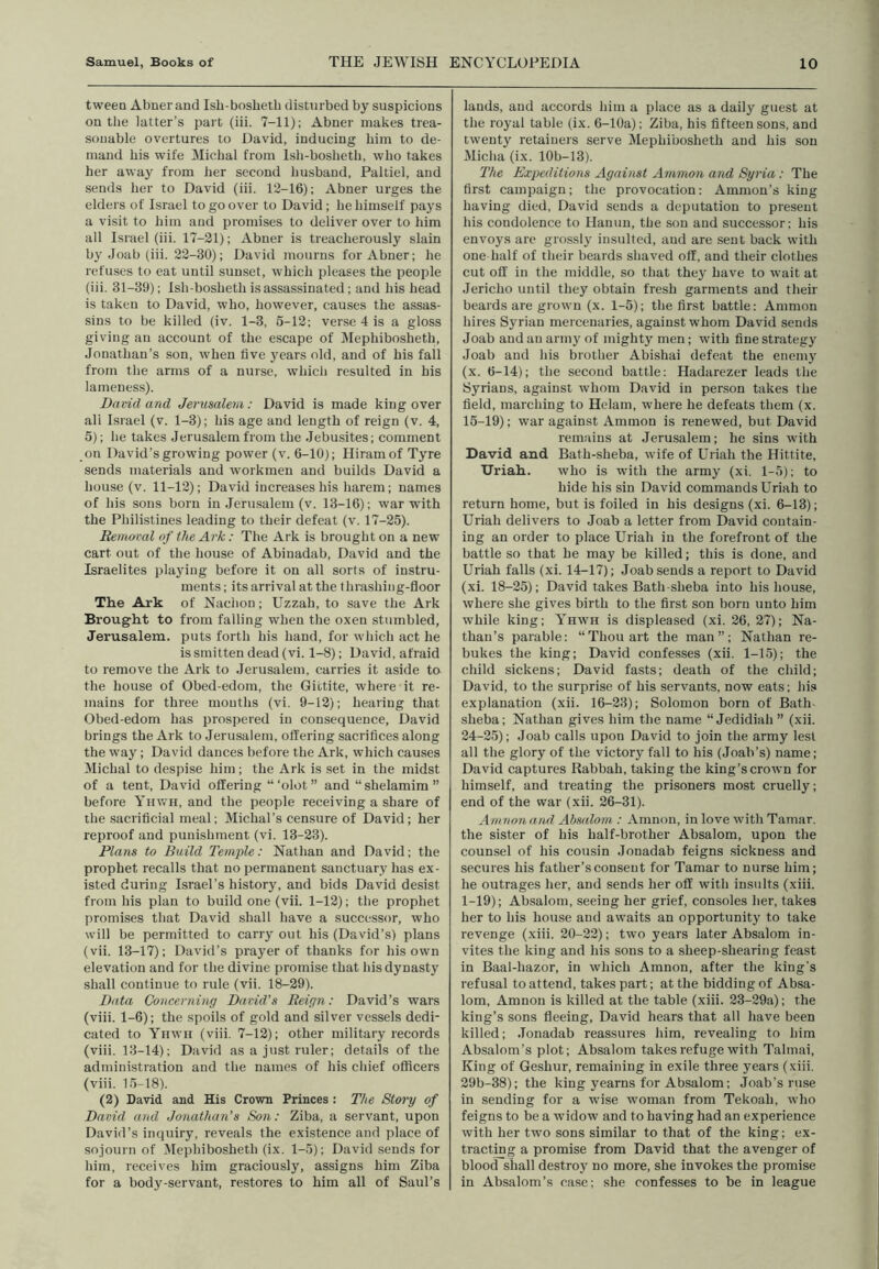 tween Abner and Isb-bosheth disturbed by suspicions on the latter’s pait (iii. 7-11); Abner makes trea- sonable overtures to David, inducing him to de- mand his wife Michal from Isli-bosheth, who takes her away from lier second husband, Paltiel, and sends her to David (iii. 12-16); Abner urges the elders of Israel to go over to David; he himself pays a visit to him and promises to deliver over to him all Israel (iii. 17-21); Abner is treacherously slain by Joab (iii. 22-30); David mourns for Abner; he refuses to eat until sunset, which pleases the people (iii. 31-39); Ish-bosheth is assassinated; and his head is taken to David, who, however, causes the assas- sins to be killed (iv. 1-3, 5-12; verse 4 is a gloss giving an account of the escape of IVIephibosheth, Jonathan’s son, when five years old, and of his fall from the arms of a nurse, which resulted in his lameness). David and Jerusalem: David is made king over ali Israel (v. 1-3); his age and length of reign (v. 4, 5); he takes Jerusalem from the Jebusites; comment on David’s growing power (v. 6-10); Hiram of Tyre sends materials and workmen and builds David a house (v. 11-12); David increases his harem; names of his sons born in Jerusalem (v. 13-16); war with the Philistines leading to their defeat (v. 17-25). Removal of the Ark: The Ark is brought on a new cart out of the house of Abinadab, David and the Israelites playing before it on all sorts of instru- ments ; its arrival at the thrashing-floor The Ark of Nachon; Uzzah, to save the Ark Brought to from falling when the oxen stumbled, Jerusalem, puts forth his hand, for which act he is smitten dead (vi. 1-8); David, afraid to remove the Ark to Jerusalem, carries it aside to the house of Obed-edom, the Gifctite, where it re- mains for three mouths (vi. 9-12); hearing that Obed-edom has prospered in consequence, David brings the Ark to .Jerusalem, offering sacrifices along the w’ay; David dances before the Ark, which causes Michal to despise him ; the Ark is set in the midst of a tent, David offering ‘“olot” and “shelamim” before Yhwh, and the people receiving a share of the sacriflcial meal; Michal’s censure of David; her reproof and punishment (vi. 13-23). Plans to Build Temple: Nathan and David; the prophet recalls that no permanent sanctuary has ex- isted during Israel’s history, and bids David desist from his plan to build one (vii. 1-12); the prophet promises that David shall have a successor, who will be permitted to carry out his (David’s) plans (vii. 13-17); David’s prayer of thanks for his own elevation and for the divine promise that his dynasty shall continue to rule (vii. 18-29). Data Concerning David's Reign: David’s wars (viii. 1-6); the spoils of gold and silver vessels dedi- cated to Yhwh (viii. 7-12); other military records (viii. 13-14); David as a just ruler; details of the administration and the names of his chief officers (viii. 15-18). (2) David and His Crown Princes : The Story of David and Jonathan's Son: Ziba, a servant, upon David’s inquiry, reveals the existence and place of sojourn of IMephibosheth (ix. 1-5); David sends for him, receives him graciously, assigns him Ziba for a body-servant, restores to him all of Saul’s lands, and accords him a place as a daily guest at the royal table (ix. 6-lOa); Ziba, his fifteen sons, and twenty retainers serve Mephibosheth and his son Micha (ix. lOb-13). The Expeditions Against Ammon and Syria: The first campaign; the provocation: Ammon’s king having died, David sends a deputation to present his condolence to Hanun, the sou and successor; his envoys are grossly insulted, and are sent back with one half of their beards shaved off, and their clothes cut off in the middle, so that they have to wait at Jericho until they obtain fresh garments and their beards are grown (x. 1-5); the first battle; Ammon hires Syrian mercenaries, against whom David sends Joab and an army of mighty men; with fine strategy Joab and his brother Abishai defeat the enemy (x. 6-14); the second battle: Hadarezer leads the Syrians, against whom David in person takes the field, marching to Helam, where he defeats them (x. 15-19); war against Ammon is renewed, but David remains at Jerusalem; he sins with David and Bath-sheba, wife of Uriah the Hittite, Uriah. who is with the army (xi. 1-5); to hide his sin David commands Uriah to return home, but is foiled in his designs (xi. 6-13); Uriah delivers to Joab a letter from David contain- ing an order to place Uriah in the forefront of the battle so that he may be killed; this is done, and Uriah falls (xi. 14-17); Joab sends a report to David (xi. 18-25); David takes Bath-sheba into his house, where she gives birth to the first son born unto him while king; Yhwh is displeased (xi. 26, 27); Na- than’s parable: “Thou art the man”; Nathan re- bukes the king; David confesses (xii. 1-15); the child sickens; David fasts; death of the child; David, to the surprise of his servants, now eats; his explanation (xii. 16-23); Solomon born of Bath- sheba; Nathan gives him the name “ Jedidiah ” (xii. 24-25); Joab calls upon David to join the army lest all the glory of the victory fall to his (Joab’s) name; David captures Kabbah, taking the king’s crown for himself, and treating the prisoners most cruelly; end of the war (xii. 26-31). Amnon and Absalom : Amnon, in love with Tamar, the sister of his half-brother Absalom, upon the counsel of his cousin Jonadab feigns sickness and secures his father’s consent for Tamar to nurse him; he outrages her, and sends her off with insults (xiii. 1-19); Absalom, seeing her grief, consoles her, takes her to his house and awaits an opportunity to take revenge (xiii. 20-22); two years later Absalom in- vites the king and his sons to a sheep-shearing feast in Baal-hazor, in which Amnon, after the king's refusal to attend, takes part; at the bidding of Absa- lom, Amnon is killed at the table (xiii. 23-29a); the king’s sons fleeing, David hears that all have been killed; .Tonadab reassures him, revealing to him Absalom’s plot; Absalom takes refuge with Talmai, King of Geshur, remaining in exile three years (xiii. 29b-38); the king yearns for Absalom; Joab’s ruse in sending for a wise woman from Tekoah, who feigns to be a widow and to having had an experience with her two sons similar to that of the king; ex- tracting a promise from David that the avenger of blood sliall destroy no more, she invokes the promise in Absalom’s case; she confesses to be in league