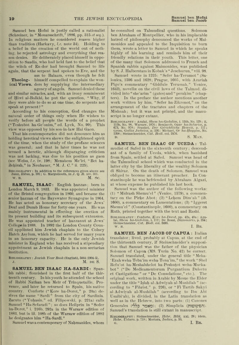 Samuel ben Hofni is justly called a rationalist (Schreiner, in “ Mouatsschrift, 1886, pp. 315 et neq.). In religious matters he considered reason higher than tradition (Harkavy, l.c. note 34). Holding to a belief in the creation of tlie world out of noth- ing, he rejected astrology and everj'thing that i-ea- son denies. He deliberately placed himself in oppo- sition to Saadia, who had held fast to the belief that the witch of En-dor had brought Samuel to life again, that the serpent had spoken to Eve, and the ass to Balaam, even though he felt Theolog'- himself compelled to explain thewon- ical Views, ders by supplying the intermediary agency of angels. Samuel denied these and similar miracles, and, with an irony leminiscent of Hiwi al-Balkhi, he put the question, “ Wh}^ if they were able to do so at one time, do serpents not speak at present? ” According to his conception, God changes the natural order of things only when He wishes to verify before all people the words of a prophet (“Teshubot ha-Ge’onim,” ed. Lyck, No. 99). This view was opposed by his son-in-law Hai Gaon. That his contemporaries did not denounce him as holding heretical views shows the enlightened spirit of the time, when the study of the profane sciences was general; and that in later times he was not termed a heretic, although dis]iaraging criticism was not lacking, was due to his position as gaon (see Weiss, l.c. iv. 198; Menahem Me’iri, “Bet ha- Behirah,” in Neubauer, “ M. J. C.” ii. 225). Bibliography : In addition to the references given above see Zunz, liittis, p. 191; G. Margoliouth, in J. Q. R. xiv. 311. w. B. M. 8c. SAMUEL, ISAAC : English hazzan ; born in London Jlarch 9, 1833. He was appointed minister of the Bristol congregation in 1860, and became the senior hazzan of the Bayswater Synagogue in 1864. He has acted as honorary secretary of the Jews’ Deaf and Dumb Home for forty-one years. He was mainly instrumental in effecting the erection of its present building and its subsequent extension. He was appointed teacher of hazzanut at Jews' College in 1888. In 1892 the London County Coun- cil appointed him Jewish chaplain to the Colney Hatch Asylum, whicli he had served for many years in an honorary capacity. He is the only .lewish minister in England who has received a stipendiary appointment as Jewish chaplain in a non sectarian institution. Bibliography: Jewish Fear Boo/c (English), 5664 (1904-5). .1. M. DE S. SAMUEL BEN ISAAC HA-SARDI: Span- ish rabbi; flourished in the first half of the thir- teenth century. In his youth he attended the school of Rabbi Nathan ben Jlei'r of Trinquetaille, Pro- vence, and later he returned to Spain, his native country. Conforte (“ Kore ha-Dorot,” p. 20a) de- rives the name “Sardi” from the city of Sardinia. Zaeuto (“Yuhasin,” ed. Filipowski, p. 221a) calls Samuel “Ha-Sefaradi ” ; so does Heilprin in “Seder ha-Dcrot,” i. 216b, 292a in the Warsaw edition of 1883, but in iii. 108b of the Warsaw edition of 1882 he designates him “Ha-Sardi.” Samuel was a contemporary of Nahmanides, whom he consulted on Talmudical questions. Solomon ben Abraham of Montiiellier, who in his implacable hatred of philosophy denounced the works of Mai- monides and appealed to the Inquisition to burn tliem, wrote a letter to Samuel in which he speaks highly of his learning and reminds him of their friendly relations in their youth. This letter, one of the many that Solomon addressed to French and Spanish rabbis against Dlaimonides, was published by S. .1. Halberstam in Kobak’s “ Jeschurun,” viii. 98. Samuel wrote in 1225: “Sefer ha-Teruinot ” (Sa- lonica, 1596 and 1628; Prague, 1605, with Azariah Pigo’s commentary “Giddule Terumali,” Venice, 1643), novella; on the civil laws of the Talmud, di- vided into “ she'arim ” (gates) and “ perakim ” (chap- ters). In the preface the author mentions another work written by him, “Sefer ha-Zikronot,” on the arrangement of the tractates and chapters of the Mishnah; but it was not printed, and the manu- script is no longer extant. Bibliography: Azulai, ftheni hn-GedoUm, i. 124b, No. 129; il. 115b, No. 98, Warsaw, 1876; Benjacob. (jzar ha-Srfarini, p. 673, No. 978; Eninkel, J)er GerichfUche Uetreis^ p. Ill; Gross, Gallia .Juilaica, p. 326; Mirbael, Or ha-IJajJiiini, No. 1208; Steinsohiieider, Cat. Bodl. col. 2476. D. S. M.\n. SAMUEL BEN ISAAC OF UCEDA: Tal- mudist of Sated in the sixteenth century; descend- ant of a family of Uceda, which, when banished from Spain, settled at Safed. Samuel was head of the Talmudical school which was conducted in the latter city by the liberality of the wealtliy Solomon di Shiraz. On the death of Solomon, Samuel was obliged to become an itinerant preacher. In Con- stantinople he was befriended by Abraham Algazi, at whose expense he published his last book. Samuel was the author of the following works: (I) “Midrash Shemu’el” (Venice, 1579), a commen- tary on the Pirke Abot; (2) “ Lehern Dim'ah”(f6. 1600), a commentary on Lamentations; (3) “Iggeret Shemu’el ’’ (Constantinople, 1600), a commentary on Ruth, printed together with the text and Rashi. Bibliography: Conforte, Kare hn-Dnrot, pp. 42a, 48a: Azu- lai, Shrm ha-GrdoUm, i. 172; I)e Rossi, Dizionari:), p. 254: Steinschneider, Cat. Bndl. col. 2493. AV. B. I. Bk. SAMUEL BEN JACOB OF CAPUA : Italian translator; lived, jirobably at Capua, at the end of the thirteenth centur}', if Steinschneider’s sujiposi- tion that Samuel was the father of the physician Solomon of Capua (iMS. Turin No. 42) be correct. Samuel translated, under the general title “ Meha- ‘Ezah weha-Teba'im weha-Tena’im, the work “ Slid Refu’ot ha-Meshalshelot ha-Peshutot wcha-Murka- hot” (“ De Dledicamentorum Purgautiiim Delcctu et Castigatione ” or “ De Consolatioue,” etc.). The original work, written in Arabic by Mesue the Elder under the title “Islah al-Adwiyah al-DIushilah ” (ac- cording to “Fihrist,” ii. 226), or “ Fi Tartib Sakyi al-Adwiyab al-Mushilah ” (according to Ibn Abi Usaibi'ah), is divided, in the Latin translation as well as in the Hebrew, into two parts: (1) Canones Generales ('^^3 lONa); (3) Simplicia (n'iD'iC’Sn). Samuel’s translation is still extant in manuscript. Bibliography: Steinschneider, Hehr. Bihl. xxi. 28; idem, Hebr. Uehers. p. 718: Mortara, Indice, p. 10. G. I. Bk.