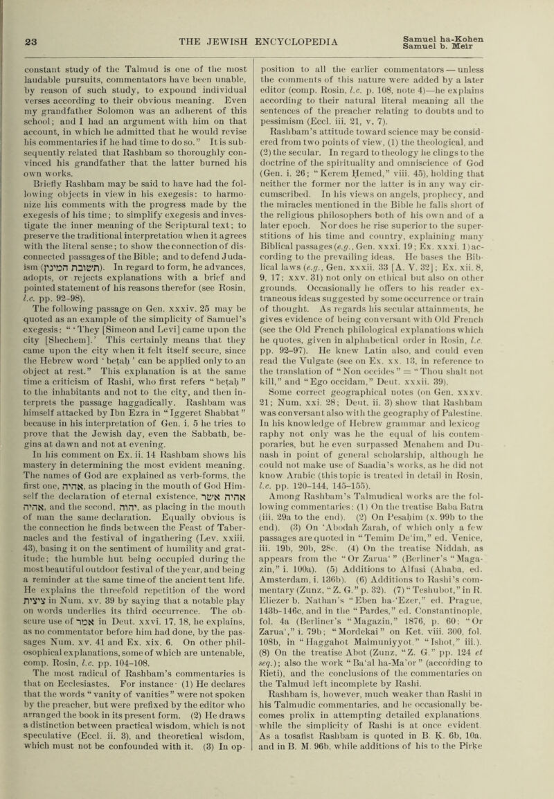 Samuel b. Heir constant study of the Talnuid is one of the most laudable pursuits, commentators have been unable, by reason of such study, to expound individual verses according to their obvious meaning. Even my grandfather Solomon was an adherent of this scliool; and I had an argument with liim on that account, in which he admitted that he would revise his commentaries if he had time to do so.” It is sub- sequently related that Eashbam so tlioroughly con- vinced his grandfather that the latter burned his own woi'ks. Brielly Eashbam may be said to have had the fol- lowing objects in view in his exegesis; to harmo- nize his comments with the progress made by the exegesis of his time; to simplify exegesis and inves- tigate the inner meaning of the Scriptural text; to preserve the traditional interpretation when it agrees with the literal sense; to show the connection of dis- connected passages of the Bible; and to defend Juda- ism (I'j'on nniK'D)- in regard to form, he advances, adopts, or rejects explanations with a brief and pointed statement of his reasons tlierefor (see Eosin, l.e. pp. 92-98). The following passage on Gen. xxxiv. 25 may be quoted as an example of the simplicity of Samuel’s exegesis: “ ‘ I'liey [Simeon and Levi] came upon the city [Shechem].’ Tliis certainly means that they came ujion the city when it felt itself secure, since the Hebrew word ‘ betah ’ can be applied only to an object at rest.” This explanation is at the same time a criticism of Eashi, who first refers “betah” to the iidiabitants and not to the city, and then in- terprets the passage liaggadically. Eashbam was himself attacked by Ibn Ezra in “Iggeret Shabbat” because in his interpretation of Gen. i. 5 he tries to prove that the Jewish day, even the Sabbath, be- gins at dawn and not at evening. In ids comment on Ex. ii. 14 Eashbam shows his mastery in determining the most evident meaning. The names of God are explained as verb-forms, the first one, n'DN, as placing in the moutli of God Him- self the declaration of eternal existence, “itl’N n’riN ri'riN. and the second, mnb as placing in the mouth of man the same declaration. Equally obvious is the connection he finds between the Feast of Taber- nacles and the festival of ingathering (Lev. xxiii. 43), basing it on the sentiment of humility and grat- itude; the humble hut being occupied during the most beautiful outdoor festival of the year, and being a reminder at the same time of the ancient tent life. He explains the threefold repetition of the word n'lf'V in Num. xv. 39 by saying that a notable play on words underlies its third occurrence. The ob- scure use of idN in Dent. xxvi. 17, 18, he explains, as no commentator before him had done, by the pas- sages Num. XV. 41 and Ex. xix. 6. On other phil- osophical explanations, some of which are untenable, comp. Eosin, l.c. pp. 104-108. The most radical of Eashbam’s commentaries is that on Ecclesiastes. For instance- (1) He declares that the words “ vanity of vanities” were not spoken by the preacher, but were prefixed by the editor who arranged the book in its present form. (2) He draws a distinction between practical wisdom, which is not speculative (Eccl. ii. 3), and theoretical wisdom, which must not be confounded with it. (3) In op- position to all the earlier commentators — unless the comments of this nature were added by a later editor (comp. Eosin, l.c. p. 108, note 4)—he exi)lain.s according to their natural literal meaning all the sentences of the preacher relating to doubts and to pessimism (Eccl. iii. 21, v. 7). Eashbam’s attitude toward science may be consid- ered from two points of view, (1) the theological, and (2) the secular. In regard to theology he clings to the doctrine of the spiritualit}' and omniscience of God (Gen. i. 26; “ Kerem Hemed,” viii. 45), holding that neither the former nor the latter is in any way cir- cumscribed. In his views on angels, pro])hec}', and the miracles mentioned in the Bible he falls short of the religious philosophers both of his own and of a later epoch. Nor does he rise superior to the super- stitions of his time and country, ex])laining many Biblical i)assages(«.</.,Gen. xxxi. 19; Ex. xxxi. l)ac- cording to the prevailing ideas. He bases the Bib- lical laws {e.g., Gen. xxxii. 33 [A. V. 32]; Ex. xii. 8, 9, 17; XXV. 31) not only on ethical but also on other grounds. Occasionally he olTers to his reader ex- traneous ideas suggested by some occurrence or train of thought. As regards his secular attainments, he gives evidence of being conversant with Old French (see the Old French philological exj^lanations which he quotes, given in alphabetical order in Eosin, l.c. pp. 92-97). He knew Latin also, and could even read the Vulgate (see on Ex. xx. 13, in reference to the translation of “Non occ-ides” = “Thou shall not kill,” and “Ego occidam,” Dent, xxxii. 39). Some correct geographical notes (on Gen. xxxv. 21; Num. xxi. 28; Dent. ii. 3) show that Eashbam was conversant also with the geography of Palestine. In his knowledge of Hebrew grammar and lexicog raphy not only was he the equal of his contem poraries, but he even surpassed Menahem and I)u- nash in point of general scholarship, although he could not make use of Saadia’s works, as he did not know Arabic (this topic is treated in detail in Eosin, l.c. pii. 120-144, 145-155). Among Eashbam’s Talmudical works are the fol- lowing commentaries: (1) On the treatise Baba Batra (iii. 29a to the end). (2) On Pesahim (x. 99b to the end). (3) On ‘Abodah Zarah, of which only a few passages are quoted in “Temirn De’im,” ed. Venice, iii. 19b, 20b, 28e. (4) On the treatise Niddah, as appears from the “OrZarua'” (Berliner’s “ Maga- zin,” i. 100a). (5) Additions to Alfasi (Ahaba, ed. Amsterdam, i. 136b). (6) Additions to Eashi’s com- mentarj'(Zunz, “Z. G.”p. 32). (7) “ Teshubot,” in E. Eliezer b. Nathan's “ Eben ha-‘Ezer,” ed. Prague, 143b-146c, and in the “Pardes,” ed. (Constantinople, fol. 4a (Berliner’s “Idagaziu,” 1876, p. 60; “Or Zarua’,” i. 79b; “ Mordekai ” on Ket. viii. 300, fol. 108b, in “ Haggahot Maimuniy3'ot.” “Ishot,” iii.). (8) On the treatise Abot (Zunz, “Z. G.” p|i. 124 et neq.); also the work “ Ba’al ha-Ma’or” (according to Eieti), and the conclu.sions of the commentaries on the Talmud left incomplete by Eashi. Eashbam is, however, much weaker than Eashi in his Talmudic commentaries, and he occasionally be- comes prolix in attempting detailed explanations, while the .simplicity of Eashi is at once evident As a tosafist Eashbam is quoted in B. K. 6b, 10a, and in B. M. 96b, while additions of his to the Pirke