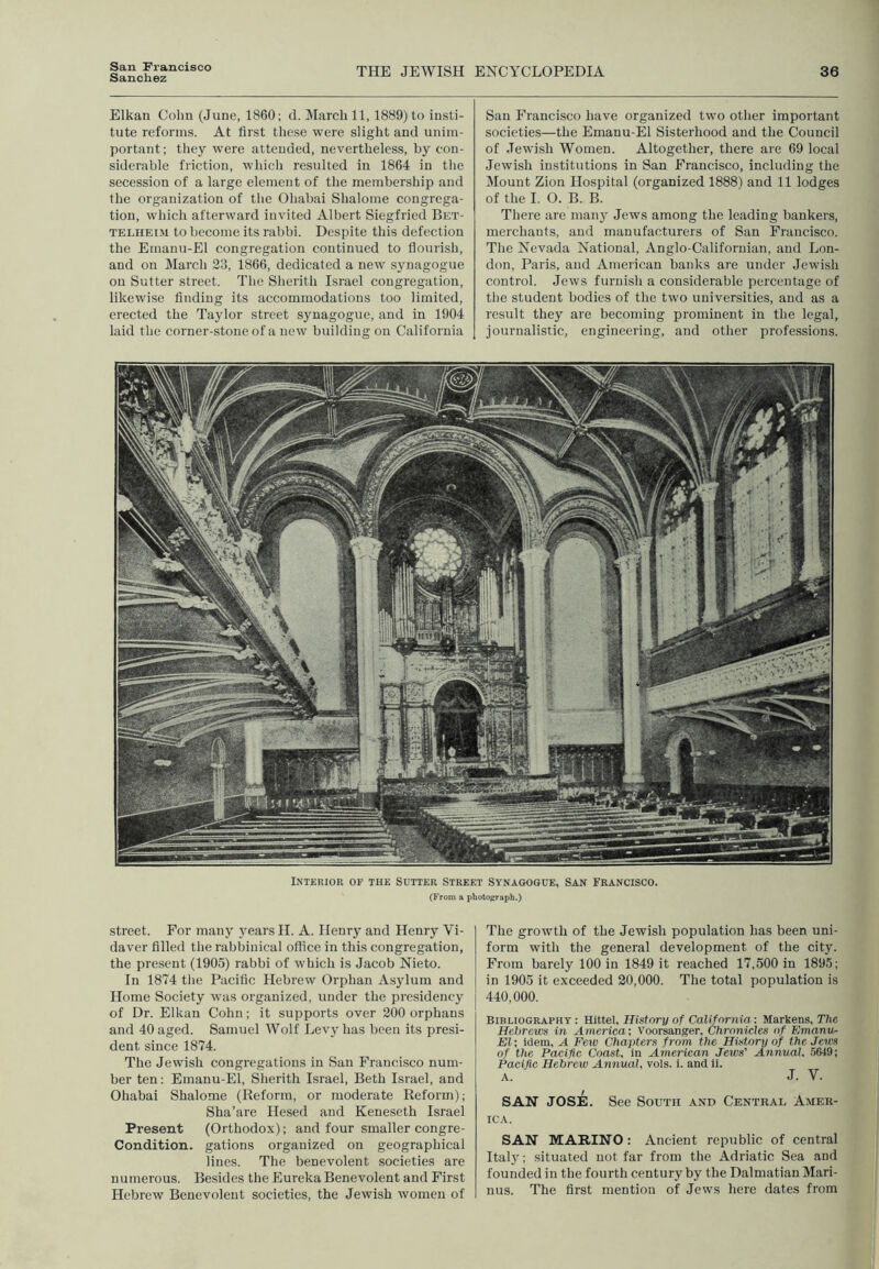 Sanchez THE JEWISH ENCYCLOPEDIA 36 Elkan Colm (June, 1860; d. JIarcli 11,1889) to insti- tute reforms. At first these were slight and unim- portant; they were attended, nevertheless, by con- siderable friction, wliicli resulted in 1864 in the secession of a large element of the membership and the organization of the Ohabai Shalome congrega- tion, which afterward invited Albert Siegfried Bet- TELiiEiM to become its rabbi. Despite this defection the Emanu-El congregation continued to flourish, and ou March 23, 1866, dedicated a new synagogue on Sutter street. The Sherith Israel congregation, likewise finding its accommodations too limited, erected the Taylor street synagogue, and in 1904 laid the corner-stone of a new building on California San Francisco have organized two other important societies—the Emanu-El Sisterhood and the Council of Jewish Women. Altogether, there are 69 local Jewish institutions in San Francisco, including the Mount Zion Hospital (organized 1888) and 11 lodges of the I. O. B. B. There are many Jews among the leading bankers, merchants, and manufacturers of San Francisco. The Nevada National, Anglo-Californian, and Lon- don, Paris, and American banks are under Jewish control. Jews furnish a considerable percentage of the student bodies of the two universities, and as a result they are becoming prominent in the legal, journalistic, engineering, and other professions. 1 MHUlifil 1 1 1 ^'' ■ffl J. 1’ ). - ; -» ■ > ' - - , r -i': INTERIOR OF THE SOTTER STREET SYNAGOGUE, SAN FRANCISCO. (From a photopraph.) street. For many years H. A. Henry and Henry Vi- da ver filled the rabbinical office in this congregation, the present (1905) rabbi of which is Jacob Nieto. In 1874 the Pacific Hebrew Orphan Asylum and Home Society was organized, under the presidency of Dr. Elkan Cohn; it supports over 200 orphans and 40 aged. Samuel Wolf Levy has been its presi- dent since 1874. The Jewish congregations in San Francisco num- ber ten; Emanu-El, Sherith Israel, Beth Israel, and Ohabai Shalome (Reform, or moderate Reform); Sha’are Hesed and Keneseth Israel Present (Orthodox); and four smaller congre- Condition. gations organized on geographical lines. The benevolent societies are numerous. Besides the Eureka Benevolent and First Hebrew Benevolent societies, the Jewish women of The growth of the Jewish population has been uni- form with the general development of the city. From barely 100 in 1849 it reached 17,500 in 1895; in 1905 it exceeded 20,000. The total population is 440,000. Bibliography : Hittel, Hisfnry of California: Markens, The Hebrews in America: Voorsanger, Chronicles of ISmanw- El: Idem, A Few Chapters from the History of thejeivs of the Pacific Coast, in American Jews' Annual. 5649; Pacific Hebrew Annual, vols. 1. and il. A. J. V. SAN JOSE. See South and Centrad Amer- ica. SAN MARINO: Ancient republic of central Italy; situated not far from the Adriatic Sea and founded in the fourth century by the Dalmatian Mari- nus. The first mention of Jews here dates from
