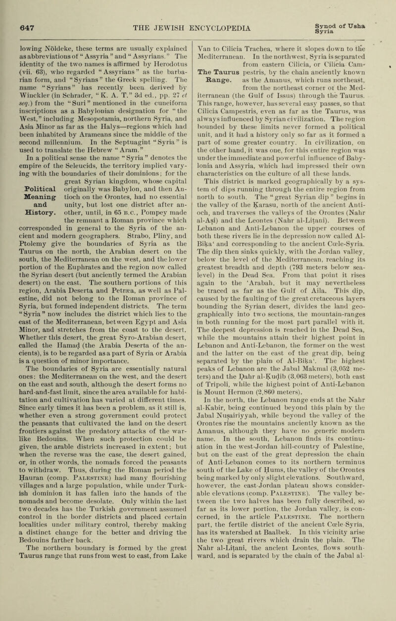 Synod of XTsha Syria lowing Noldeke, these terms are usually explained as abbreviations ot “ Assyria ” and “ Assyrians. ” The identity of the two names is aliirmed by Herodotus (vii. 63), who regarded “Assyrians” as the barba- rian form, and “Syrians” the Greek spelling. Tlie name “Syrians” has recently been derive*} by Wiuckler (in Schrader, “ K. A. T.” 3d ed., pp. 27 et jsei?.) from the “ Suri ” mentioned in the cuneiform inscriptions as a Babylonian designation for “the West,” including Mesopotamia, northern Syria, and Asia Minor as far as the Halys—regions which had been inhabited by Arameans since the middle of the second millennium. In the Septuagint “ Syria ” is used to translate the Hebrew “Aram.” In a political sense the name “ Syria ” denotes the empire of the Seleucids, the territory implied vary- ing with the boundaries of their dominions; for the great Syrian kingdom, whose capital Political originally was Babylon, and then An- Meaning tioch on the Orontes, had no essential and unity, but lost one district after au- History. other, until, in 65 b.c., Pompey made the remnant a Roman province which corresponded in general to the Syria of the an- cient and modern geographers. Strabo, Pliny, and Ptolemy give the boundaries of Syria as the Taurus on the north, the Arabian desert on the south, the Mediterranean on the west, and the lower portion of the Euphrates and the region now called the Syrian desert (but anciently termed the Arabian desert) on the east. The soutliern portions of this region, Arabia Deserta and Petrsea, as well as Pal- estine, did not belong to the Roman province of Syria, but formed independent districts. The term “ Syria ” now includes the district which lies to the east of the Mediterranean, between Egypt and Asia Minor, and stretches from the coast to the desert. Whether this desert, the great Syro-Arabian desert, called the Hamad (the Arabia Deserta of the an- cients), is to be regarded as a part of Syria or Arabia is a question of minor importance. The boundaries of Syria are essentially natural ones; the Mediterranean on the west, and the desert on the east and south, although the desert forms no hard-and-fast limit, since the area available for habi- tation and cultivation has varied at different times. Since early times it has been a problem, as it still is, whether even a strong government could protect the peasants that cultivated the laud on the desert frontiers against the predatory attacks of the war- like Bedouins. When such protection could be given, the arable districts increased in extent; but when the reverse was the case, the desert gained, or, in other words, the nomads forced the peasants to withdraw. Thus, during the Roman period the Hauran (comp. Palestine) had many tlouri.shing villages and a large population, while under Turk- ish dominion it has fallen into the hands of the nomads and become desolate. Only within the last two decades has the Turkish government assumed control in the border districts and placed certain localities under military control, thereby making a distinct change for the better and driving the Bedouins farther back. The northern boundary is formed by the great Taurus range that runs from west to east, from Lake Van to Cilicia Trachea, where it slopes down to tile Mediterranean. In the northwest, Syria is separated from eastern Cilicia, or Cilicia Cani' The Taurus pe.stris, by the chain anciently known Range. as the Amauus, which runs northeast, from the northeast corner or the Med- iterranean (the Gulf of Issus) through the Taurus. This range, however, has .several easy passes, so that Cilicia Campestris, even as far as the Taurus, was always intluenced by Syrian civilization. The region bounded by these limits never formed a political unit, and it had a history only so far as it formed a part of some greater country. In civilization, on the other hand, it was one, for this entire region was under the immediate and powerful inliuenceof Bab}’- lonia and Assyria, whieh had impressed their own characteristics on the culture of all the.se lands. This district is marked geographically by a sys- tem of dips running through tlie entire region from north to south. The “great Syrian dip ” begins in the valley of the Karasu, north of the ancient Anti- och, and traverses the vallej's of the Orontes (Nahr al-Asi) and the Leontes (Nahr al-Litani). Between Lebanon and Anti-Lebanon the upper courses of both these rivers lie in the depression now called Al- Bika‘ and corresponding to the ancient Cade-Syria. The dip then sinks quicklj', with the Jordan valley, helow the level of the Mediterranean, reaching its greatest breadth and depth (793 meters lielow sea- level) in the Dead Sea. From that jioint it rises again to the ‘Arabah, but it may nevertheless be traced as far as the Gulf of Aila. This dip, caused by the faulting of the great cretaceous layers bounding the Syrian desert, divides the land geo- graphically into two sections, the mountain-ranges in both running for the most part parallel with it. The deepest depression is reached in the Dead Sea, while the mountains attain their highest point in Lebanon and Anti-Lebanon, the former on the west and the latter on tlie east of the great dip, being separated by the plain of Al-Bika‘. The highest peaks of Lebanon are the Jalial IMakmal (3,052 me- ters) and the Dahr al-Kudili (3,063 meters), both east of Tripoli, while the highest point of Anti-Lebanon is Mount Hermon (2,860 meters). In the north, the Lebanon range ends at the Nahr al-Kahir, being continued beyond tliis plain by the Jabal Nusairiyyah, while beyond the valley of the Orontes rise the mountains anciently known as the Amanus, although they have no generic modern name. In the south, Lebanon finds its continu- ation in the west-Jordan hill-country of Palestine, but on the east of the great depression the chain of Anti-Lebanon comes to its northern terminus south of the Lake of Hums, the vallej^of the Orontes being marked b}' only slight elevations. Southward, however, the east-Jordan plateau shows consider- able elevations (comp. Palestine). The valley be- tween the two halves has been fully deseribed, so far as its lower portion, the Jordan valley, is con- cerned, in the article Palestine. The northern part, the fertile district of the ancient Ccele-Syria, has its watershed at Baalbek. In this vicinity arise the two great rivers which drain the plain. The Nahr al-Litani, the ancient Leontes, flows south- ward, and is separated by the chain of the Jabal al-