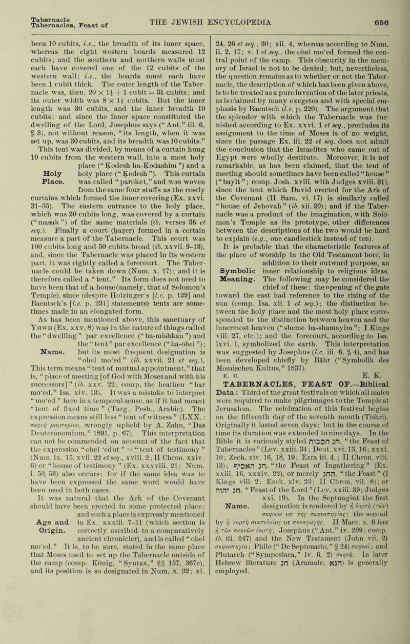 Tabernacles, Feast of THE JEWISH ENCYCLOPEDIA 656 been 10 cubits, i.e., tlie breadth of its inner space, ■whereas tlie eight western boards measured 12 cubits; and tlie southern and northern walls must each have covered one of the 12 cubits of the western wall; i.e., the boards must each have been 1 cubit thick. The outer length of the Taber- nacle was, then, 20 X 1^ 4-1 cubit = SI cubits; and its outer wiilth was 8 X 14 cubits. But the inner length was 30 cubits, and the inner breadth 10 cubits; and since the inner space constituted the dwelling of the Lord, Josephus sa3s (“Ant.” iii. 6, § 3), not without reason, “its length, when it was set up, was 30 cubits, aiul its breadth was 10cubits.” This tent was divided, bj' means of a curtain hung 10 cubits from the western wall, into a most holy place (“ Kodesh ha-Kodashim ”) and a Holy holy place (“ Kodesh ”). This curtain Place. was called “ paroket,” and was woven from the same four stuffs as the costly curtains which formed the inner covering (Ex. xxvi. 31-35). The eastern entrance to the hol^ place, which was 20 cubits long, was covered by a curtain (“ masak ”) of the same materials (ih. verses 36 et seq.). Finally a court (hazer) formed in a certain measure a part of the Tabernacle. This court was 100 cubits long and 50 cubits broad (ib. xxvii. 9-13), and, since the Tabernacle was placed in its western part, it was rightly called a forecourt. The Taber- nacle could be taken down (Num. x. 17); and it is therefore called a “ tent.” Its form does not need to have been that of a house (namely, that of Solomon’s Temple), since (despite Holzinger’s [l.c. p. 129J and Baentsch’s [l.c. ji. 231] statements) tents are some- times made in an elongated form. As has been mentioned above, this sanctuary of Ynwn (Ex. xxv. 8) was in the nature of things called the “ dwelling ” par excellence (“ ha-mishkan ”) and the “ tent ” par excellence (“ ha-ohel ”); Name. but its most frequent designation is “ohel ino'ed ” {ib. xxvii. 21 et seq.). This term means “ tent of mutual appointment, ” that is, “ place of meeting [of God with Moses and with his successors] ” (fi. xxv. 22; comp, the heathen “har mo'ed,” Isa. xiv. 13). It was a mistake to interpret “ mo'ed ” here in a temporal sense, as if it had meant “tent of fixed time” (Targ., Pesh., Arabic). The expression means still less “ tent of witness ” (LXX. ; cKijvii jiapTvpiov, wrongly upheld bj' A. Zahn, “Das Deuteronomium,” 1891, ]i. 67). This interpretation can not be commended on account of the fact that the expression “ohel ‘edut ” = “tent of testimony ” (Num. ix. 15, xvii. 22 et seq., x viii. 2; H Chron. xxiv. 6) or “house of testimony ” (Ex. xxxviii. 21; Num. i. 50,53) also occurs; for if the same idea was to have been expressed the same word would have been used in both cases. It was natural that the Ark of the Covenant should have been erected in some protected jdace; and such a placets expressly mentioned Age and in Ex. xxxiii. 7-11 (which section is Origin. correctly ascribed to a comparatively ancient chronicler), and is called “ohel mo'ed.” It is, to be sure, stated in the same place that Moses used to set up the Tabernacle outside of the camp (comp. Konig, “Syntax,” 157, 367e), and its position is so designated in Num. x. 32; xi. 24, 26 et seq., 30; xii. 4, whereas according to Num. ii. 2, 17; V. 1 et seq., the ohel mo'ed formed the cen- tral point of the camp. This obscurity in the mem- ory of Israel is not to be denied; but, nevertheless, the question remains as to whether or not the Taber- nacle, the description of which has been given above, is to be treated as a pure invention of the later priests, as is claimed by many exegetes and with special em- phasis by Baentsch {l.c. p. 220). The argument that the splendor with which the Tabernacle was fur- nished according to Ex. xxvi. 1 et seq., precludes its assignment to the time of Moses is of no weight, since the passage Ex. iii. 22 et seq. does not admit the conclusion that the Israelites who came out of Egj'pt were wholly destitute. Moreover, it is not remarkable, as has been claimed, that the tent of meeting should sometimes have been called “ house ” (“bayit”; comp. Josh, xviii. with Judges xviii. 31), since the tent which David erected for the Ark of the Covenant (II Sam. vi. 17) is similarly called “house of Jehovah ” (f6. xii. 20); and if the Taber- nacle was a product of the imagination, with Solo- mon’s Temple as its prototype, other differences between the descriptions of the two would be hard to explain {e.g., one candlestick instead of ten). It is probable that the characteristic features of the place of worship in the Old Testament bore, in addition to their outward purpose, an Symbolic inner relationship to religious ideas. Meaning. The following maj^ be considered the chief of these; the opening of the gate toward the east had reference to the rising of the sun (comp. Isa. xii. 1 et seq.)\ the distinction be- tween the holy place and the most holy place corre- sponded to the distinction between heaven and the innermost heaven (“sheme ha-shamayim ”; livings viii. 27, etc.); and the forecourt, according to Isa. Ixvi. 1, symbolized the earth. This interpretation was suggested by Josephus {l.c. iii. 6, § 4), and has been developed chiefly by Bahr (“Symbolik des Mosaischen Kultus,” 1837). E. c. E. K. TABERNACLES, FEAST OF.—Biblical Data : Third of the great festivals on which all males were required to make pilgrimages to the Temple at Jerusalem. The celebration of this festival begins on the fifteenth day of the seventh month (Tishri). Originally it lasted seven days; but in the course of time its duration was extended to nine days. In the Bible it is variously styled niDOn jn. “the Feast of Tabernacles ” (Lev. xxiii. 34; Dent. xvi. 13,16; xxxi. 10; Zech. xiv. 16, 18, 19; Ezra iii. 4.; II Chron. viii. 13); fi'DNn Jn, “the Feast of Ingathering” (Ex. xxiii. 16, xxxiv. 22), or merely jnn, “the Feast” (I Kings viii, 2; Ezek. xiv. 23; II Chron. vii. 8); or niiT' Jn, “Feastof the Lord ’’(Lev. xxiii. 39; Judges xxi. 19). In the Septuagiut the first Name. designation is rendered b}' r) inprr/ {tuv) CKTjvuv or asqvoKyjyiae; the second bj' ?/ kopT7] (TwrfJfifif or avvayuyije. II Macc. x. 6 has // Ttjv cKrjvuv kopri/-, Josephus (“Ant.” iv. 209; comp. ib. iii. 247) and the New Testament (John vii. 2) aKTjvonrjyia-, Philo (“ De Septenario,” | 24) cro/r/n/; and Plutarch (“ Symposiaca, ” iv. 6, 2) oKtjvi]. In later Hebrew literature Jn (Aramaic, Njn) is generally employed.