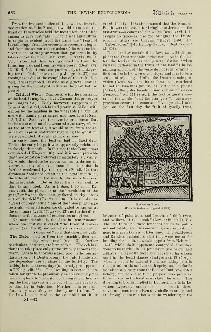 From the frequent notice of it, as well as from its designation as “the Feast,” it would seem that the Feast of Tabernacles held the most prominent place among Israel’s festivals. That it was agricultural in origin is evident from the name the “ Feast of Ingathering,” from the ceremonies accompanying it, and from the season and occasion of its celebration: “ At the end of the year when thou gatherest in thy labors out of the field” (Ex. xxiii. IG, xxxiv. 22, R. V.); “after that tliou hast gathered in from thy thrashing-floor and from thy wine-press ” (Deut. xvi. 13, 16, R. V.). It was more particularly a thanksgiv- ing for the fruit harvest (comp. Judges ix. 27); but coming as it did at the completion of the entire har- vest, it was regarded likewise as a general thanks- giving for the bounty of nature in the year that had passed. Critical View : Connected with the possession of the land, it may have had a Canaanitish prototype (see Judges l.c.). Early, however, it appears as an Israelitish festival, celebrated yearly at Shiloh with dances by the maidens in the vineyards {ib. xxi. 19) and with family pilgrimages and sacrifices (I Sam. i. 3, 7, 21). Such even then was its prominence that it alone was celebrated at a central sanctuary, where- as the other festivals, it would seem from the ab- sence of express statement regarding the question, were celebrated, if at all, at local shrines. In early times the festival had no fixed date. Under the early kings it was apparently celebrated in the eighth month. In this month the Temple was completed (I Kings vi. 38); and it is most probable that the dedication followed immediately {ib. viii. 2, 65, would therefore be erroneous, as its dating in- volves a delay of eleven months). This date is further confirmed by the report {ib. xii. 32) that Jeroboam “ordained a feast, in the eighth month, on the fifteenth day of the month, like unto the feast that is in Judah.” But in the earlier laws no definite time is appointed. As in I Sam. i. 20, so in Ex. xxxiv. 22, the phrase is at the “revolution of the year, or “ when thou hast gathered in thy labors out of the field” (Ex. xxiii. 16). It is simply the “Feast of Ingathering,” one of the three pilgrimage festivals, when all males are obligated to appear at the sanctuary (xxiii. 17, xxxiv. 23); no further direc- tions as to the manner of celebration are given. No more definite is the date in Deuteronomy, where the festival is called “tlie Feast of Taber- nacles” (xvi. 13-16), and, as in Exodus, its celebration is observed “after that thou hast gath- The Date, ered in from thy thrashing-floor and thy wine-press” (xvi. 13). Further particulars, however, are here added. The celebra- tion is to take place only at the divinely chosen sanc- tuary. It is to be a joyous season, and, in the human- itarian spirit of Deuteronomy, the unfortunate and the dependent are to share in the festivity. J'he holiday is to last seven days (as already presupposed in I Kings viii. 66). The dwelling in booths is here taken for granted—presumably as an existing prac- tise going back to the custom of living in booths dur- ing the fruit harvest, a custom which has survived to this day in Palestine. Further, it is ordained that every seventh jmar—the “j'ear of release”— the Law is to be read to the assembled multitude XL—42 (xxxi. 10, 11). It is also assumed that the Feast oi Booths was the season for bringing to Jerusalem the first-fruits—a command for which Deut. xxvi. 1-11 assigns no time—as also for bringing the Dcute- ronomic tithes (see Cheyne, “Encyc. Bibl.” s.v. “Tabernacles,” § 4; Ilerzog-IIauck, “Real-Encyc.” xl. 304). The older law contained in Lev. xxiii. 39-43 am- plifies the Deuteronomic legislation. As in the lat- ter, the festival bears the general dating “when ye have gathered in the fruits of the land ” (the be- ginning and end of the verse do not seem original); its duration is likewise seven days; and it is to be a season of rejoicing. Unlike the Deuteronomic pro- vision (Deut. xvi. 14), its celebration is restricted to native Israelites (unless, as Bertholet supposes [“ Die Stellung der Israeliteu und der Juden zu den Fremden,” pp. 171 et seq.'], the text originally con- tained the words “and the strangers”). As a new provision occurs the command “ And ye shall take you on the first day the fruit of goodly trees. Sukkah or Bootli. (From tbe Amsterdam Haggadah of 1695.) branches of palm-trees, and boughs of thick trees, and willows of the brook” (Lev, xxiii. 40, R. V.). The use to which these branches are to be put is not indicated ; and tliis omission gave rise to diver- gent interpretations at a later time. The Sadducees and Karaites maintained that they were meant for building the booth, as would appear from Neb. viii. 14-18, while their opponents contended that they were to be carried in the procession (see below, and Lui.Aii). Originally these branches may have been used in the festal dances (Judges xxi. 19 et seq.), when it would be natural for those taking part in them to adorn themselves with sprigs and garlands (see also the passage from the Book of .Juhilees quoted below'); and here also their purpose was probably to be carried in the hand as was later the lulab. The dwelling in booths implied in Deuteronomy is in Le- viticus expressly commanded. The booths them- selves are, moreover, given a symbolic meaning, and are brought into relation witli the wandering in the