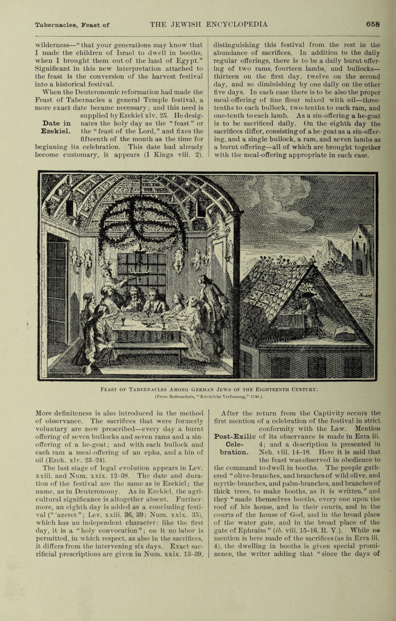 ■wilderness—“that your generations may know that I made the children of Israel to dwell in booths, ■when I brought them out of the land of Egypt.” Significant in this new interpretation attached to the feast is the conversion of the harvest festival into a historical festival. When the Deuteronomic reformation had made the Feast of Tabernacles a general Temple festival, a more exact date became necessary ; and this need is supplied by Ezekiel xlv. 25. Hedesig- Date in nates the holy day as the “ feast ” or Ezekiel. the “feast of the Lord,” and fixes the fifteenth of the month as the time for beginning its celebration. This date had already become customary, it appears (I Kings viii. 2). distinguishing this festival from the rest in the abundance of sacrifices. In addition to the daily regular offerings, there is to be a daily burnt offer- ing of two rams, fourteen lambs, and bullocks— thirteen on the first day, twelve on the second day, and so diminishing by one daily on the other five daj’S. In each case there is to be also the proper meal-offering of fine flour mixed with oil—three- tenths to each bullock, two-tenths to each ram, and one-tenth to each lamb. As a sin-offering a he-goat is to be sacrificed daily. On the eighth day the sacrifices differ, consisting of a he-goat as a sin-offer- ing, and a single bullock, a ram, and seven lambs as a burnt offering—all of which are brought together with the meal-offering appropriate in each case. Feast oe Tabernacles Among German Jews op the Eighteenth Century. (From Bodenschatz, “ Kirchliche Verfassung,” 1748.) More definiteness is also introduced in the method of observance. The sacrifices that were formerly voluntary are now prescribed—every day a burnt offering of seven bullocks and seven rams and a sin- offering of a he-goat; and with each bullock and each ram a meal-offering of an epha, and a hiu of oil (Ezek. xlv. 23-24). The last stage of legal evolution appears in Lev. xxiii. and Num. xxix. 12-38. The date and dura- tion of the festival are the same as in Ezekiel; the name, as in Deuteronomy. As in Ezekiel, the agri- cultural significance is altogether absent. Further- more, an eighth day is added as a concluding festi- val (“‘azeret ” ; Lev. xxiii. 36, 39; Num. xxix. 35), which has an independent character; like the first day, it is a “holy convocation”; on it no labor is permitted, in which respect, as also in the sacrifices, it differs from the intervening six days. Exact sac- rificial prescriptions are given in Num. xxix. 13-39, After the return from the Captivity occurs the first mention of a celebration of the festival in strict conformity with the Law. Mention Post-Exilic of its observance is made in Ezra iii. Cele- 4; and a description is presented in bration. Neh. viii. 14-18. Here it is said that the feast was observed in obedience to the command to dwell in booths. The people gath- ered “olive-branches, and branches of wild olive, and myrtle-branches, and palm-branches, and branches of thick trees, to make booths, as it is written,” and they “made themselves booths, every one upon the roof of his house, and in their courts, and in the courts of the house of Cod, and in the broad place of the water gate, and in the broad place of the gate of Ephiaini ” {ih. viii. 1.5-16, R. V.). While no mention is here made of the sacrifices (as in Ezra iii. 4), the dwelling in booths is given special promi- nence, the writer adding that “since the days of