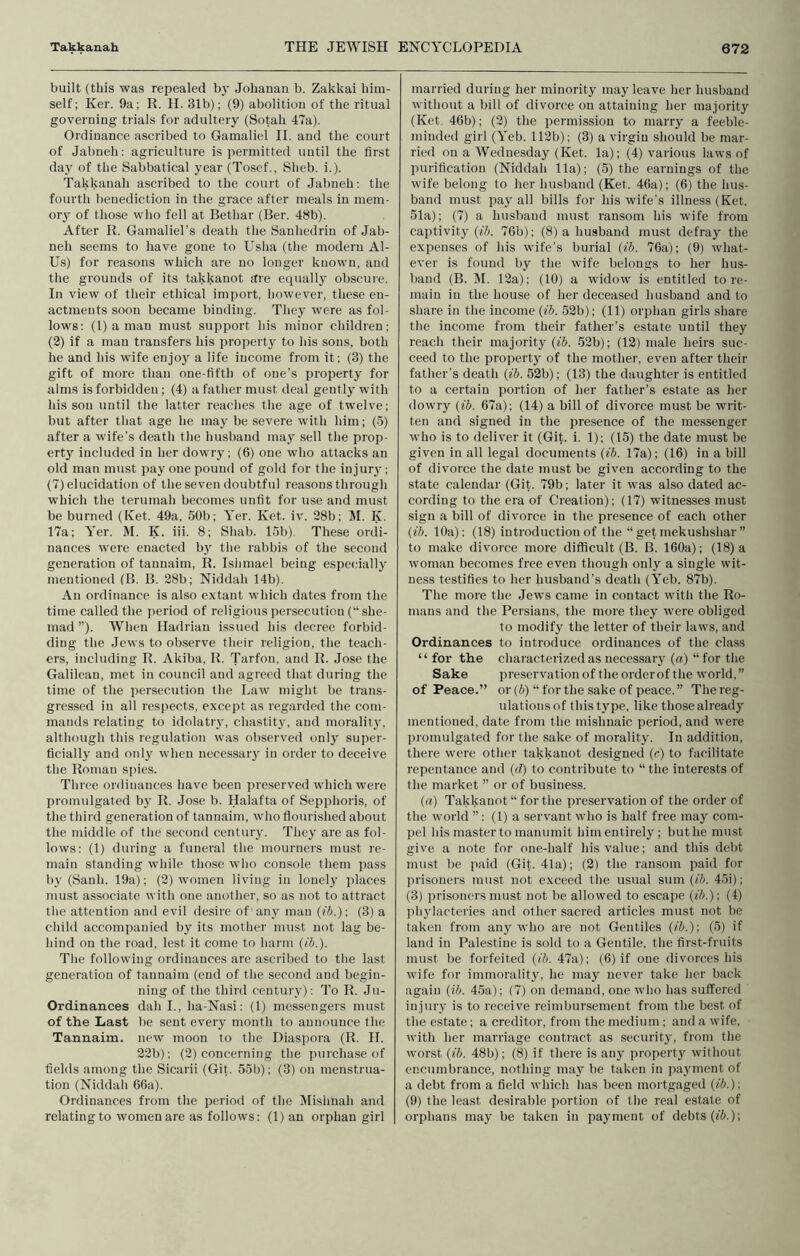 built (this was repealed b}' Jolianan b. Zakkai him- self; Ker. 9a; R. H. 31b); (9) abolition of the ritual governing trials for adultery (Sotah 47a). Ordinance ascribed to Gamaliel II. and the court of Jabneh; agriculture is permitted until the first day of the Sabbatical year (Tosef., Sheb. i.). Takkanah aseribed to the court of Jabneh: the fourth benediction in the grace after meals in mem- ory of those who fell at Bethar (Ber. 48b). After R. Gamaliel’s death the Sanhedrin of Jab- neh seems to have gone to Usha (the modern Al- Us) for reasons which are no longer known, and the grounds of its takkanot ftre equally obscure. In view of tlieir ethical import, however, these en- actments soon became binding. They were as fol- lows: (1) a man must support his minor children; (2) if a man transfers his property to his sons, both he and his wife enjoy a life income from it; (3) the gift of more than one-fifth of one’s property for alms is forbidden; (4) a father must deal gently with his son until the latter reaches the age of twelve; but after that age he may be severe with him; (5) after a wife’s death the husband may sell the prop- erty included in her dowry; (6) one who attacks an old man must pay one pound of gold for the injury; (7) elucidation of the seven doubtful reasons through which the terumah becomes unfit for use and must be burned (Ket. 49a, 50b; Ycr. Ket. iv. 28b; M. K. 17a; Yer. M. K. iii. 8; Shab. lob) These ordi- nances were enacted by the rabbis of the second generation of tannaim, R. Ishmael being especially mentioned (B. B. 28b; Niddah 14b). An ordinance is also extant which dates from the time called the period of religious persecution (“ she- mad ”). When Hadrian issued his decree forbid- ding the Jews to observe their religion, the teach- ers, including R. Akiba, R. Tarfon, and R. Jose the Galilean, met in council and agreed that during the time of the persecution the Law might be trans- gressed in all respects, except as regarded the com- mands relating to idolatry, chastity, and morality, although this regulation was observed only super- ficially and only when necessaiy in order to deceive the Roman s|)ies. Three ordinances have been preserved which were promulgated by R. Jose b. Halafta of Sepphoris, of the tliird generation of tannaim, who flourished about the middle of the second century. They are as fol- lows: (1) during a funeral the mournei’S must re- main standing while those wlio console them pass by (Sanh. 19a); (2) women living in lonely places must associate with one another, so as not to attract the attention and evil desire of an}' man (fi.); (3) a child accompanied by its mother must not lag be- hind on the road, lest it come to liarm [ib.). The following ordinances are ascribed to the last generation of tannaim (end of the second and begin- ning of the third century): To R. Ju- Ordinances dah I., ha-Nasi: (1) messengers must of the Last be sent every mouth to announce the Tannaim. new moon to the Diaspora (R. H, 22b): (2) concerning the purchase of fields among the Sicarii (Git. 55b); (3) on menstrua- tion (Niddah 66a). Ordinances from the period of the INfishnah and relating to women are as follows; (1) an orphan girl married during her minority may leave her husband without a bill of divorce on attaining her majority (Ket 46b); (2) the permission to marry a feeble- minded girl (Yeb. 112b); (3) a virgin should be mar- ried on a Wednesday (Ket. la); (4) various laws of purification (Niddah 11a); (5) the earnings of the wife belong to her husband (Ket. 46a); (6) the hus- band must pay all bills for his wife’s illness (Ket. 51a); (7) a husband must ransom his wife from captivity (fi. 76b); (8) a husband must defray the expenses of his wife’s burial (ib. 76a); (9) what- ever is found by the wife belongs to her hus- band (B. INI. 12a); (10) a widow is entitled tore- main in the house of her deceased husband and to share in the income (ib. 52b); (11) orphan girls share the income from their father’s estate until they reach their majority (ib. 52b); (12) male heirs suc- ceed to the property of the mother, even after their father's death (ib. 52b); (13) the daughter is entitled to a certain portion of her father’s estate as her dowry (ib. 67a); (14) a bill of divorce must be writ- ten and signed in the pre.sence of the messenger who is to deliver it (Git. i. 1); (15) the date must be given in all legal documents (ib. 17a); (16) in a bill of divorce the date must be given according to the state calendar (Git. 79b; later it was also dated ac- cording to the era of Creation); (17) witnesses must sign a bill of divorce in the presence of each other (ib. 10a): (18) introduction of the “ get mekushshar ” to make divorce more difficult (B. B. 160a); (18) a woman becomes free even though only a single wit- ness testifies to her husband’s death (Yeb. 87b). The more the Jews came in contact witli the Ro- mans and the Persians, the more they were obliged to modify the letter of their laws, and Ordinances to introduce ordinances of the class “ for the characterized as necessary (a) “for the Sake preservation of the order of the world,” of Peace.” or (b) “ for the sake of peace. ” The reg- ulations of this type, like those already mentioned, date from the mislmaic period, and were promulgated for the sake of morality. In addition, there were other takkanot designed (c) to facilitate repentance and (d) to contribute to “ the interests of the market ’’ or of business. (a) Takkanot “ for the preservation of the order of the world ”: (1) a servant who is half free may com- pel Ids master to manumit him entirely ; but he must give a note for one-half his value; and this debt must be paid (Gij. 41a); (2) the ransom paid for prisoners must not exceed the usual sum (ib. 45i); (3) prisoners must not be allowed to escape (ib.) \ (1) phylacteries and other sacred articles must not be taken from any who are not Gentiles (ib.)\ (5) if land in Palestine is sold to a Gentile, the first-fruits must be forfeited (ib. 47a); (6) if one divorces his wife for immorality, he may never take her back again (ib. 45a); (7) on demand, one who has suffered injury is to receive reimbursement from the best of the estate; a creditor, from the medium; and a wife, with her marriage contract as security, from the worst (ib. 48b); (8) if there is any property without encumbrance, nothing may be taken in payment of a debt from a field which has been mortgaged ((5.); (9) the least desirable portion of llie real estate of orphans may be taken in payment of debts (fJ.);