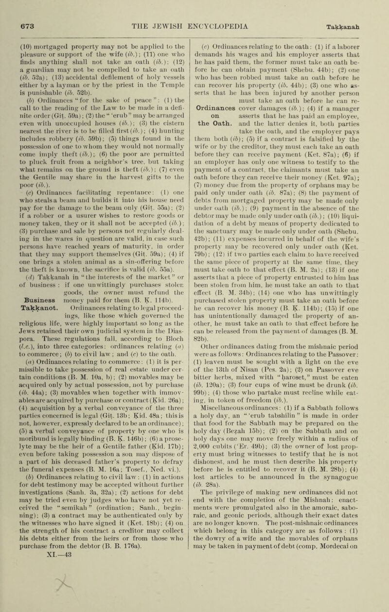 (10) iiKjrtgagecl property may not be applied to tlie pleasure or support of the wife (ib.)-, (11) one who linds anything shall not take an oath {ib.)-, (12) a guardian may not be compelled to take an oath {ib. 52a); (13) accidental defilement of holy vessels either by a layman or by the priest in the Temple is punishable {ib. 52b). {b) Ordinances “ for the sake of peace”; (l)the call to the reading of the Law to be made in a defi- nite order (Git. 59a); (2) the “ ‘erub ” may be arranged even with unoccupied houses {ib.)-, (3) the cistern nearest the river is to be filled first(/i!'.); (4) hunting includes robbery (/A. 59b); (5) things found in the possession of one to whom they would not normally come imply theft (/A.); (6) the j)oor are permitted to pluck fruit from a neighbor's tree, but taking what remains on the ground is theft {ib.)-, (7) even the Gentile may share in the harvest gifts to the poor {ib.). (c) Ordinances facilitating repentance: (1) one who steals a beam and builds it into his house need pay for the damage to the beam only (Git. 55a); (2) if a robber or a usurer wishes to restore goods or money taken, they or it shall not be accepted {ib.) -, (3) purchase and .sale by persons not regularly deal- ing in the wares in question are valid, in ease such persons have reached years of maturity, in order that they may support themselves (Git. 59a); (4) if one brings a stolen animal as a sin-offering before the theft is known, the sacrifice is valid {ib. 55a). (•1) Takkanah in “the interests of the market” or of business : if one unwittingly ]mrchases stolen goods, the owner must refund the Business money jiaid for them (B. K. 114h). Takkanot. Ordinances l elating to legal proceed- ings, like those which governed the religious life, were highly important .so long as the Jews retained their own judicial system in the Dias- pora. These regulations fall, according to Bloch (/.c.), into three categories; ordinances relating {n) to commerce; (A) to civil law ; and (c) to the oath. (u) Ordinances relating to commerce; (1) it is per- missible to take i)ossession of real estate under cer- tain conditions (B. M. 10a, b); (2) movables may be acquired only by actual i)ossessiou, not by purchase {ib. 44a); (3) movables when together with immov- ables are acijuired by purehase or contraet(Kid. 26a); (4) acejuisition bj- a verbal conveyance of the three parties concerned is legal (Git. 13b: Kid. 48a; this is not, however, expressly declared to be an ordinance); (5) a verl)al conveyance of property by one who is moribund is legally binding (B. K. l-46b); (6) a prose- lyte may be the heir of a Gentile father (Kid. 17b); even before taking ])ossession a son may dispose of a part of his decea.sed father’s property to defray the funeral expenses (B. ]\I. 16a; Tosef., Ned. vi.). (A) Ordinances relating to civil law : (1) in actions for debt testimony may be accepted without further investigations (Sanh. 3a, 32a); (2) actions for debt may be tried even by judges who have not yet le- ceived the “semikah” (ordination; Sanh., Ijcgin- ning); (3) a contract may be authenticated only by the witnesses wdio have signed it (Ket. 18b); (4) on the strength of his contract a creditor may collect his debts either from the heirs or from those M-ho purchase from the debtor (B. B. 176a). XI.—43 {c) Ordinances relating to the oath: (1) if a laborer demands his wages and his employer asserts that he has paid them, the former must take an oath be- fore he can obtain payment (Shebu. 44b); (2) one who has been robbed must take an oath before he can recover his property (ib. 441)); (3) one who as- serts that he has been injured by another person must take an oath before he can re- Ordinances cover damages {ib.)-, (4) if a manager on asserts that he has i)aid an employee, the Oath, and the latter denies it, both parties take the oath, and the em])loyer pays them both ((A); (5) if a contract is falsified by the wife or by the creditor, they must each take an oath before they can receive payment (Ket. 87a); (6) if an employer has only one witness to testify to the payment of a contract, the claimants must take an oath before they can receive their money (Ket. 97a); (7) money due from the ])ioperty of orphans may be paid only under oath {ib. 87a): (8) the payment of debts from mortgiiged property niay be made only undei'oath ((A.); (9) payment in the ab.sence of the debtormay be made only under oath {ib.); (10) liqui- dation of a debt by means of proiterty dedicated to the sanctuary may be made only under oath (Shebu. 42b); (11) exiamses incurred in behalf of the wife’s pro])erty may be recovered only under oath (Ket. 79b); (12) if two parties each claim to have received the same i)iece of proirerty at the same time, tliey must take oath to that elfect (B. DI. 2a); (13) if one asserts that a piece of property entrusted to him has been stolen from him, he must take an oath to that effect (B. IM. 34b); (14) one who has unwittingly purchased stolen property must take an oath before he can recover his money (B, K. 114b); (15) if one has unintentionally damaged the property of an- other, he must take an oath to that effect l)efore he can be released from the payment of damages (B. M. 82b). Other ordinances dating from the mishnaic period were as follows; Ordinances relating to the Passover : (1) leaven must be sought with a light on the eve of the 13th of Nisan (Pes. 2a); (2) on Passover eve bitter herbs, mixed with “haroset,” must be eaten (ib. 120a); (3) four cups of wine must be drunk {ib. 99b); (4) those who partake must recline while eat- ing, in token of freedom {ib.). Miscellaneous ordinances: (1) if a Sabbath follows a holy day, an “ ‘erub tabshilin ” is made in order that food for the Sabbath may be prepared on the holy day (Bezah 15b); (2) on the Sabbath and on holy days one may move freely within a radius of 2,000 cubits ('Er. 49b); (3) the owner of lost prop- erty must bring witnesses to testifj’’ that he is not dishonest, and he must then describe his pro])erty before he is entitled to recover it (B. M. 28b); (4) lost articles to be announced in the synagogue {ib. 28a). The privilege of making new ordinances ditl not end with the completion of the Mishnah; enact- ments were promulgated also in the amoraic, sabo- raic, and geonic periods, although their exact dates are no longer known. The post-mishnaic ordinances which belong in this category are as follows : (1) the dowry of a wife and the movables of orphans may be taken in paj'ment of debt (comp. Mordecai on