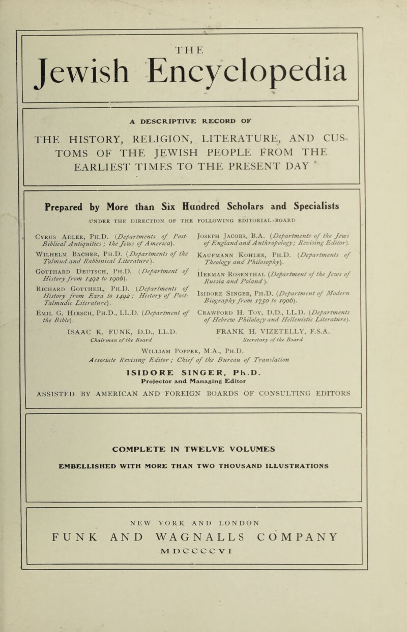 Jewish Encyclopedia A DESCR.IPTIVE R.ECORD OF THE HISTORY, RELIGION, LITERATURE, AND CUS- TOMS OF THE JEWISH PEOPLE FROM THE EARLIEST TIMES TO THE PRESENT DAY * Prepared by More than Six Hundred Scholars and Specialists UNDER THE DIRECTION OF THE FOLLOWING EDITORIAL • BOARD Joseph Jacobs, B.A. (Departments of the Jews of England atid Anthropology; Revising Editor). Kaufmann Kohler, Ph.D. (Departments of Theology and Philosophy'). Herman Rosen thal (Department of the Jews of Russia and Poland). Isidore Singer, Ph.D. (Department of Modern Biography from ijyo to igob). Emil G. Hirsch, Ph.D., LL.D. (Department of Crawford II. Toy, D.D., LL.D. (Departments the Bible). Cyrus Adler, Ph.D. (Departments of Post- Biblical Antiquities; the Jews of America). Wilhelm Bacher, Ph.D. (Departments of the Talmud and Rabbinical Literature). COTTHARD Deutsch, Ph.D. (Department of History from iqgz to igob). Richard Gottheil, Ph.D. (Departments of History from Ezra to t4g2 ; History of Post- Talmudic Literature). ISAAC K. FUNK, D.D., LL.D. Chairman of the Board of Hebrew Philology and Hellenistic Literature). FRANK II. VIZETELLV, F.S.A. Secretary of the Board William Popper, M.A., Ph.D. Associate Revising Editor; Chief of the Bureau of Translation ISIDORE SINGER. Ph.D. Projector and Managing Fdltor ASSISTED BY AMERICAN AND FOREIGN BOARDS OF CONSULTING EDITORS COMPLETE IN TWELVE VOLUMES EMBELLISHED WITH MORE THAN TWO THOUSAND ILLUSTRATIONS