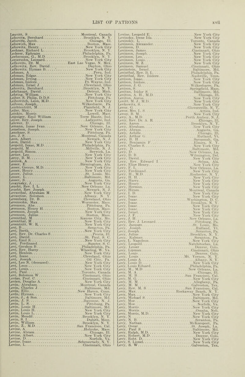 Leavitt, S Lebovitt, Bernhard Lebovitz, Jacob Lebowich, Max Lebowitz, Henry Lechner, Richard L. . . . Lederer, Ephraim Leeberman, G., M.D. . . . Leesersohn, Leonard. . . Lefkovits, Dr. M Lefkowitz, Rev. David. Lefkowitz, Hyman B. . . Lehman, A Lehman, Edgar Lehman, Irving Lehman, Isidore Lehman, Israel J Lehovitz, Bernhard Lehrhaupt, David Lehring, William Leiber, S. Philip, D.D.S. Leibowitch, Leon, M.D. . Leibson, Joseph, Leichtentritt, M Leiler, Max Leinkin, Morris Leipziger, Emil William Leiser, Rev. Joseph Lelewer, D Lemann, Lsaac Ivan. . . . Lemelson, Joseph Lenchner, S Leo, J. S Leon, Albert Leon, David Leopold, Isaac, M.D. . . . Leopold, M Leopold, Simon Lerner, Leo Leroy, B. M Lesinsk, A Lesser, E Lesser, George, M.D Lesser, Henry Les.ser, Julius Lesser, L Lesser, S Leszynsky, J Leucht, Rev. I. L Leucht, Rev. Joseph. . . . Levanthal, Abraham M. Levantine, Solomon. . . . Levenberg, Dr. B Leven.sohn, Max Levenson, Abe Levenson, Henry H Levenson, Joseph Levenson, Julius Leventhal, M Leventhal, M Leventritt, W. R Levi, 15 Levi, Berth Levi, Rev. Dr. Charles S. Levi, David Levi, Emil S Levi, Ferdinand Levi, Gershon B Levi, Rev. Harry Levi, Henlein Levi, Isaac Levi, Joseph Levi, Leo N. (deceased).. Levi, Leon Levi, Louis Levi, Paul Levi, Solomon W Levias, Prof. C Levien, Douglas A Levin, Abraham Levin, Charles J Levin, Ellis Levin, Hyman Levin, J., & Son Levin, J. S Levin, L. S Levin, Louis H Levin, Louis H Levin, Louis L Levin, Mendil Levin, S. I Levin, William Levin, Z., M.D Levine, A Levine, Abram Levine, Albert Levine, D Levine, Isaac Levine, L Montreal, Canada Brooklyn, N. Y. Chicago, 111. Boston, Mass. New York City Brooklyn, N. Y. Philadelphia, I’a. Brooklyn, N. New York City East Las Vegas, N. Mex. Dayton, Ohio New York City Peru, Ind. New York City New York City Ft. Wayne, Ind. Cleveland, Ohio Brooklyn, N. Y. Detroit, Mich. New York City Pitt.sburg, Pa. New York City Wilkesbarre, Pa. Plainfield, N. J. New York City Lowell, Mass. Terre Haute, Ind. Lafayette, Ind. Chicago, III. New Orleans, La. New York City Pitt.sburg, P.a. Montreal, Canada Newark, N. J. New York City Philadelphia, Pa. Millville, N. J. Berwick, La. New York City New York City New York City Birmingham, Ala. New York City New York City St. Louis. Mo. Baltimore, Md. Augusta, Ga. New York City New Orleans La. Newark, N. J. New York City Alb.any, N Y. Cleveland, Ohio Worcester, Mass. Pittsburg. Pa. Boston, Mass. New York City Boston, Mass. Kansas City, Mo. New York City New York City Scranton, Pa. New York City Peoria, 111. St. Paul, S. C. New York City Sumter, S. C. Philadelphia, Pa. Wheeling, W. Va. New York City Cleveland, Ohio Oil City, Pa. New York City New York City New York City Toronto, Canada Cincinnati, Ohio Cincinnati, Ohio New York City Montreal, Canada Baltimore, Md. New Haven, Conn. New York City Baltimore, Md. Bayonne, N. J. Pitt.sburg, Pa. Baltimore, Md. New York City New Y'ork City Brooklyn, N. Y'. Duluth, Minn. Brooklyn, N. Y'. San Francisco, Cal. Holyoke, Mass. Chicago, 111. New Y'ork City Norfolk, Va. Schenectady, N. Y'. Cincinnati, Ohio Levine, Leopold E Levinsky, Irene Ida. . . . Levinsky, L Levinson, Alexander. . . Levinson, D Levinson, James Levinson, .loseph Levinson, Leo Levinson, Loui.s Levin.son, .M. Z Levinson, Samuel Levinstein, Israel Levinthal, Rev. B. L. . . . Levinthal, Rev. Isidore Levison, Lsaac Levison, Isidore Levison, J. G Levison, S Levitan, Isidor S Leviton, A. II., M.D. . . I>eviton, Aaron Levitt. .M. J., M.D Levkowitz, .S Levor, G Levor, .Mrs. L. iS Levoy, B. .M Levy, A., M.D . . I.evy, Rev. Dr. A. R Levy, Aaron... Levy, Abraham Levy, Abram Levy, Achille. . Levy, .'Vrthur G l/cvy, B. H Levy, Benjamin F I.evy, Charles S I-evy, D Levy, I) Lev.v, D. B Lev.v, David Levy, llev. Edward I. Levy, Elias Henry Levy, F. L i.ev.v, Ferdinand 1., evv, II., M.D Levy, II. II Levy, Harry Levy, Henry Levy, Herman Levy, Hiram Levy, I. D Levy, Isaac Levy, Isaac Levy, I.sa.ae 1., evy, Isaac Levy, Isaac Levy, Israel Levy, J. F I-evy, .1. H Levy, Rev. J. Leonard. . I-evy, Jacques Levy, .loseph Levy, Joseph Levy. Julius I-evy, Kalman Levy, L. Napoleon Levy, Leopold Levy, Lesser Levy. Lipman Levy, Louis Levy, Louis I-cvy, Louis A Levy, Loui.s I) Lew, Louis E<luard Levy, M., M.D Lev.v, M. A I-evv, M. 15 I-evy, M. G Levy, M. M Levy, M. M Levy, Rev. M. S Levy, Max Levy, Max Levy, Michael S Levy, Moe Levy, Moe Levy, Morris Lev.v, Morris Levy, Morris, M.D Levy, N Levy, N. B Levy, Nathan Levy, Oscar Levy, Paul S Levy, Ralph, M.D Levy. Robert, M.D Levy, Robt. D Levy, S. Lionel Levy, S. W New Y'ork City New Y'ork City Toronto, Canada New Y'ork City New Y'ork City Cincinnati, Ohio New Y'ork City New Y'ork City New Y'ork City New Y'ork City Cincinnati, Ohio Baltimore, Md. Philadelphia, Pa. Nashville, Tenn. New Y ork City .New Y'ork City Wilkesbarre, Pa. Hpringfield, .Ma.ss. Baltimore, .Md. Chicago, 111. New Y'ork City .New Y'ork City New Y'ork City Gloversville, N. Y. .Yttica, Ind. New Y'ork City Perth .Ymboy, N. J. Chicago. III. Brooklyn, N. Y'. New York City .Yiigusta, Ga. Chicago, III. Kutland, Vt. Savannah, Ga. Elmira, N. Y'. New Y ork City Baltimore, M<[. New Orleans, La. Wilmington, Del. New York City Selma, -Yla. New Y ork City New Orleans, La. New Y'ork City Rochester, .N. Y . New Y'ork City .New Y'ork City New Y'ork City New Y'ork City Montreal, Canada .New Y'ork City New Y'ork Cit.v Washington, 1). ('. Brookl.vn, N. Y'. New York City .New Y'ork City New Y ork Citv .New 'V'ork City New Orleans, La. Pittsburg, Pa. St. Louis, Mo. Iliitland, Vt. Scranton. Pa. Brooklyn, N. Y'. Scrantr)n, Pa. New York (hly Natchitoches, La. Denver, Colo. Cincinnati, Ohio Denver, Colo. Mt. Vernon, N. Y'. Albany, N. Y'. New Y'ork City Philailelphia, Pa. New Orleans, La. Chicago, III. San Francisco, Cal. New Y ork City .Yllegheny, Pa. Galveston, Tex. San Francisco, Cal. Rockaway Beach, N. Y'. New Y'ork City Baltimore, Md. New Y ork City Norfolk, Va. New Y ork City Omaha, Neb. New Y'ork City New Y'ork City Scranton, Pa. McKeesport, Pa. St. Jo.seph, La. Baltimore, Md. New Y'ork City Denver. Colo. New Y'ork City New Y'ork City Galveston, Tex.