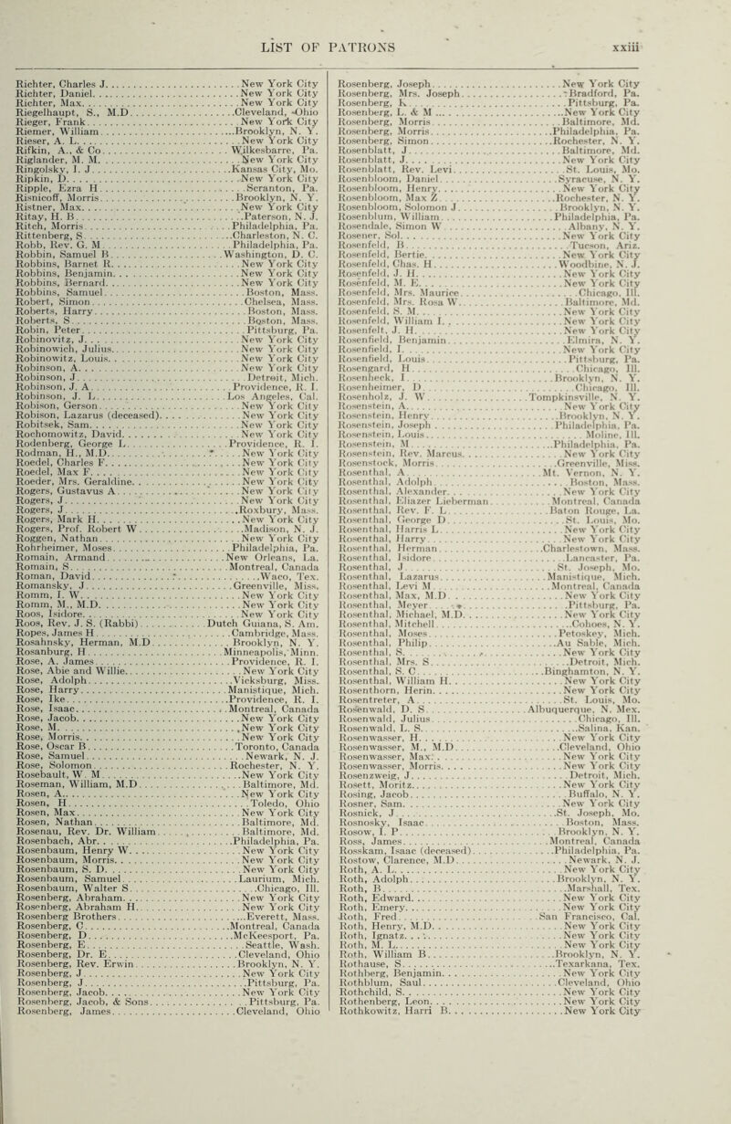 Richter, Charles J Richter, Daniel Richter, Max Riegelhaupt, S., M.D Rieger, Frank Riemer, William Rieser, A. L Rif kin, A., & Co Riglander, M. M Ringolsky, 1. J Ripkin, D Ripple, Ezra H Risnicoff, Morris Ristner, Max Ritay, H. B Ritch, Morris Rittenberg, S Robb. Rev. G. M Robbin, Samuel H Robbins, Barnet R Robbins, Benjamin Robbins, Bernard Robbins, Samuel Robert, Simon Roberts, Harry Roberts, S Robin, Peter Robinovitz, J Robinowich, Julius Robinowitz, Louis Robinson, A Robinson, J Robinson, J. A Robinson, J. L Robison, Gerson Robison, Lazarus (deceased), Robitsek, Sam Rochomowitz, David Rodenberg, George L Rodman, H., M.D Roedel, Charles F Roedel, Max F Roeder, Mrs. Geraldine Rogers, Gustavus A Rogers, J . . . Rogers, J Rogers, Mark H Rogers, Prof. Robert W. . . . Roggen, Nathan Rohrheimer, Moses Romain, Armand - . . Romain, S Roman, David Romansky, J Romm, 1. W Romm, M., M.D Roos, Isidore Roos, Rev. J. S. (Rabbi). . . . Ropes, James H Rosahnsky, Herman, M.D.. Rosanburg, H Rose, A. James Rose, Abie and Willie Rose, Adolph Rose, Harry Rose, Ike Rose, Isaac Rose, Jacob Rose, M Rose, Morris Rose, Oscar B Rose, Samuel Rose, Solomon Rosebault, W. M Roseman, William, M.D. . . . Rosen, A Rosen, H Rosen, Max Rosen, Nathan Rosenau, Rev. Dr. William. Rosenbach, Abr Rosenbaum, Henry W Rosenbaum, Morris Rosenbaum, S. D Rosen baum, Samuel Rosenbaum, Walter S Rosenberg, Abraham Rosenberg, Abraham H Rosenberg Brothers Rosenberg, C Rosenberg, D Rosenberg, E Rosenberg, Dr. E Ro.senberg, Rev. Erwin Rosenberg, J Rosenberg, J Rosenberg, Jacob Rosenberg, Jacob, & Sons. . New York City New York City New York City Cleveland, Ohio New Yortc City Brooklyn, N. Y. New York City . . . . W.ilkesbarre, Pa. New York City Kansas City, Mo. New York City Scranton, Pa. Brooklyn, N. Y. .New York City .'.Paterson, N. J. . . . .Philadelphia, Pa. Charleston, N. C. Philadelphia, Pa. . . .Washington, D. C. New York City New York City New York City Boston, Mas.s. Chelsea, Mass. Boston, Mass. Boston, Mass. Pittsburg, Pa. New York City New York City New York City New York City Detroit, Mich. Providence, R. I. ....Los Angeles, Cal. New York City New York City New York City New York City . . . .Providence, R. 1. .• New ^'ork City New York City New York (Jity New York C^ity *. New York C'iiy New York City .Roxbury, Mu.'is. New York City Madison, N. J. New York City Philadelphia, Pa. . . . .New Orleans, La. . . . Montreal, Canacla Waco, Tex. Greenville, Miss. New York City New York City New York City Dutch Guiana, S. Am. Cambridge, Ma.ss. .... Brooklyn, N. Y. . . . Minneapolis, Minn. Providence, R. I. New York City Vicksburg, Miss. . . . .Manistique, Mich. Providence, R. I. . . . .Montreal, Canada New York City .New York City New York City Toronto, Canada Newark, N. J. . . . .Rochester, N. Y. New York City ...... .Baltimore, Md. New York City Toledo, Ohio New York City Baltimore, Mtl. Baltimore, Md. Philadelphia, Pa. New York City New York City New York City Laurium, Mich. Chicago, 111. New York City New York City Everett, Mass. Montreal, Clanada McKeesport, Pa. Seattle, Wash. Cleveland, Ohio Brooklyn, N. Y. New York City Pittsburg, Pa. New York City Pittsburg, Pa. Rosenberg, Joseph Ro.senberg, Mrs. Joseph Rosenberg, K Rosenberg, L. & M Ro.senberg, Morris Ro.senberg, Morris Ro.senberg, Simon Ro.senblatt, J Ro.senblatt, J Rosenblatt, Rev. Levi Rosenbloom, Daniel Rosenbloom, Henry Rosenbloom, Max Z Ro.senbloom, Solomon J Rosenbium, William R().'<endale, Simon W Rosener, Sol Rosenfeld, B Rosenfeld, Bertie Ro.senfeld, Chas, H Rosenfeld, J. H Rosenfei(j, M. K Rosenfeld, Mrs. .Maurice Rosenfeld, Mrs. Ro.sa W Rosenfeld, S. .M Jiosenfeld, William I Ro.senfelt. J. H Ro.senfield, Benjamin Ro.senfield, I Rosenfield, Louis Ro.sengard, H Uo.senheck, I Ro.senheirner, I) Ilo.senholz, J. W Rosenstein, A Rosenstein. Henry Rosenstein, Joseph Rosen.stein, Louis Rosenstein, M Rosenstein, Rev. Marcus Rosenstock, Morris iio.senthal, A Itosenthal. .Adolph Rosenthal, Alexander Ro.senthal, Eliazer I.iebernian Ro.senthal, Jtev. F. I., Rosenthal, George D Rosenthal, Harris L Itosenthal, Harry Rosenthal, Herman liosenthal, Isidore Rosenthal, J Rosenthal, Lazarus Rosenthal, Levi M Ro.senthal, Max, M.D. Rosenthal, Meyer, . . . .♦ Rosenthal, Michael, M.D llosenthal, Mitchell Ro.senthal, Moses Rosenthal, Philip Ro.senthal, S Ro.senthal, Mrs, S Ro.senthal, S. C lio.senthal, William H Ro.senthorn, Herin Ro.sentreter, A Rosenwald, D. S Rosenwald, Julius Rosenwald, L. S Rosenwa.s.ser, H Kosenwasser, M., M.D Rosenwasser, Max. Rosenwasser, Morris Rosen zweig, J Kosett, Moritz Rosing, Jacob Rosner, Sam Rosnick, J Rosnosky, Isaac Ro.sow, I. P Ross, James Rosskam, Isaac (deceased). . . Rostow, Clarence, M.D Roth, A. L Roth, Adolph Roth, B Roth, Edward Roth, Emery Jloth, Fred Roth. Henry, M.D Roth, Ignatz. . . Roth, M. L Roth, W'^illiam B Rothause, S Rothberg, Benjamin Rothblum, Saul Rothchild, S Rothenberg, Leon. New York City T Bradford, Pa. Pittsburg, Pa. New York City Baltimore, Md. Philadelphia. Pa. Rochester, N. V. Baltimore. Md. New York City St. Louis, Mo. Syracu.se, N. Y. New York City Rochester, N. Y. Brooklyn, N. Y. Philadelphia, Pa. Albany, N. V. New York City Tucson, Ariz. New York City Woodbine, N. J. New York City New York City Chicago, 111. Baltimore, Md. New York City New York (Mty New York City Elmira, N. A. New York City Pittsburg, Pa, (/hicago. 111. Brooklyn, N. Y. Chicago. 111. .Tompkinsville, N. Y. New York City Brooklyn. N. A . Philadelphia. Pa. .Moline, III. Philadelphia, Pa. New York City Greenville, Miss. . . .Mt. Vernon, N. Y. Boston, Mass. New York City Montreal, (kinada . . . .Baton Rouge, La. St. Louis, Mo. New York (-ity New York City ... .Charlestown, Mass. Lanc.'ister, Pa. St. Joseph. Mo. ...Manistique, Mich. . . . .Montreal, ('anada New York City Pittsburg, Pa. New York City Cohoes, N. Y. Petoskey, Mich. Au Sable, Mich. New York City Detroit, Mich. . .. .Binghamton, N. Y. New York City New York City St. Louis, Mo. Albuquerque. N. Mex. Chicago. III. Salina, Kan. New York City Cleveland, Ohio New York City New York City Detroit, Mich. New York City Buffalo. N. Y. New York City St. Joseph, Mo. Boston, Mass. Brooklyn. N. Y. . . . .Montreal. Canada Philadelphia. Pa. Newark. N. J. New York City .... Brooklyn, N. Y. Marshall, Tex. New York City New York City . San Francisco, Cal. New York City New York City New York City Brooklyn, N. Y. Texarkana. Tex. New York City Cleveland, Ohio New York City New York City