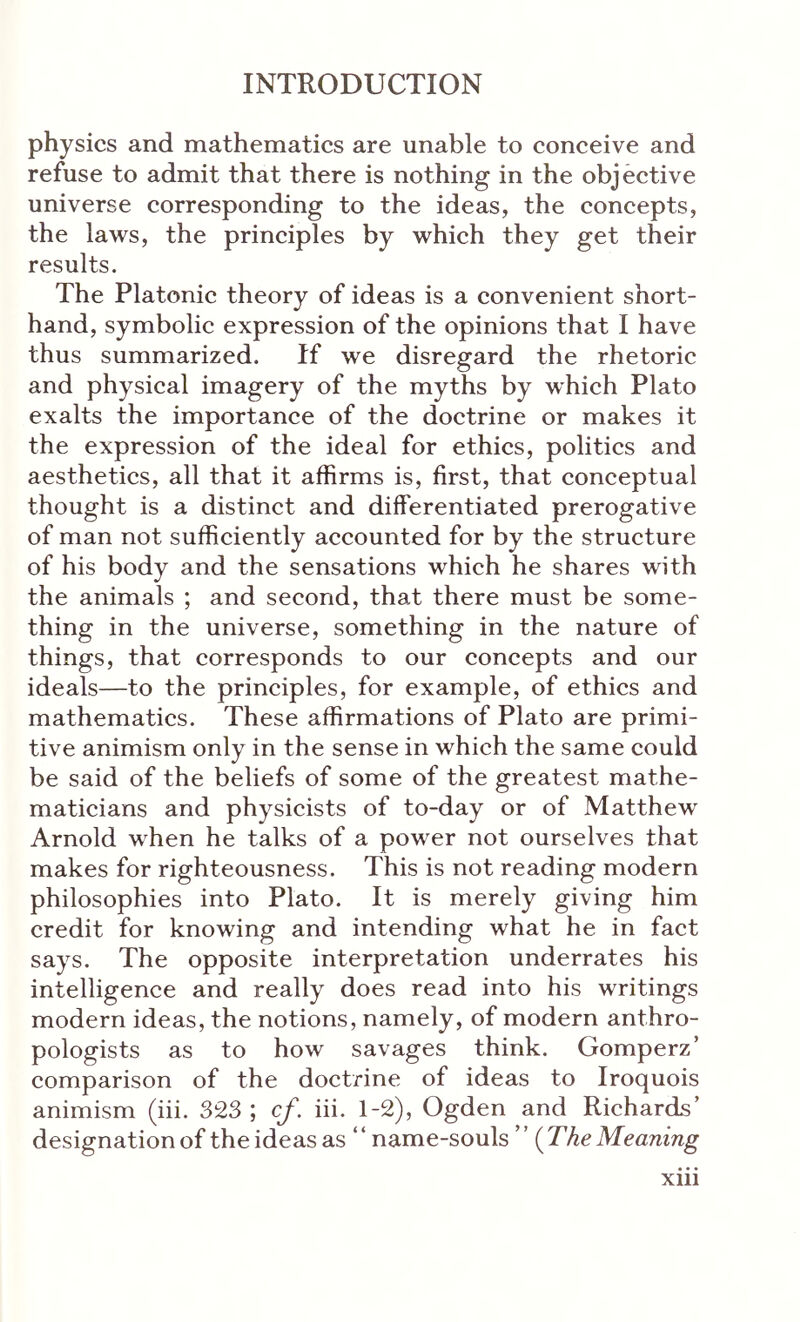 physics and mathematics are unable to conceive and refuse to admit that there is nothing in the objective universe corresponding to the ideas, the concepts, the laws, the principles by which they get their results. The Platonic theory of ideas is a eonvenient short- hand, symbolic expression of the opinions that I have thus summarized. If we disregard the rhetoric and physical imagery of the myths by which Plato exalts the importance of the doetrine or makes it the expression of the ideal for ethics, politics and aesthetics, all that it affirms is, first, that conceptual thought is a distinct and differentiated prerogative of man not sufficiently accounted for by the structure of his body and the sensations which he shares with the animals ; and second, that there must be some- thing in the universe, something in the nature of things, that corresponds to our concepts and our ideals—to the principles, for example, of ethics and mathematics. These affirmations of Plato are primi- tive animism only in the sense in which the same could be said of the beliefs of some of the greatest mathe- maticians and physicists of to-day or of Matthew Arnold when he talks of a power not ourselves that makes for righteousness. This is not reading modern philosophies into Plato. It is merely giving him credit for knowing and intending what he in fact says. The opposite interpretation underrates his intelligence and really does read into his writings modern ideas, the notions, namely, of modern anthro- pologists as to how savages think. Gomperz’ comparison of the doctrine of ideas to Iroquois animism (iii. 323 ; cf. iii. 1-2), Ogden and Richards’ designation of the ideas as “name-souls” (The Meaning