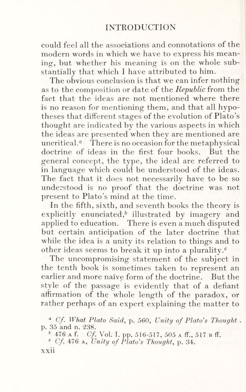 could feel all the associations and connotations of the modern words in which we have to express his mean- ing, hut whether his meaning is on the whole sub- stantially that which I have attributed to him. The obvious conclusion is that we can infer nothing as to the composition or date of the Republic from the fact that the ideas are not mentioned where there is no reason for mentioning them, and that all hypo- theses that different stages of the evolution of Plato’s thought are indicated by the various aspects in which the ideas are presented when they are mentioned are uncritical.^ There is no occasion for the metaphysical doctrine of ideas in the first four books. But the general concept, the type, the ideal are referred to in language which could be understood of the ideas. The fact that it does not necessarily have to be so understood is no proof that the doctrine was not present to Plato’s mind at the time. In the fifth, sixth, and seventh books the theory is explicitly enunciated,^ illustrated by imagery and applied to education. There is even a much disputed but certain anticipation of the later doctrine that Λvhile the idea is a unity its relation to things and to other ideas seems to break it up into a plurality.^ The uncompromising statement of the subject in the tenth book is sometimes taken to represent an earlier and more naive form of the doctrine. But the style of the passage is evidently that of a defiant affirmation of the whole length of the paradox, or rather perhaps of an expert explaining the matter to “ Cf. What Plato Said, p. 560, Unity of Plato's Thought . p. 35 and n. 238. 476 A f. Cf. Vol. I. pp. 516-517, 505 a ff., 517 b ff. Cf. 476 A, Unity of Plato's Thought, p. 34.