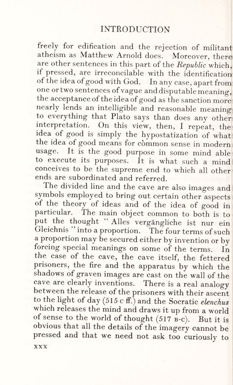 freely for edification and the rejection of militant atheism as Matthew Arnold does. Moreover, there are other sentences in this part of the Republic which, if pressed, are irreconcilable with the identification of the idea of good with God. In any case, apart from one or two sentences of vague and disputable meaning, the acceptance of the idea of good as the sanction more nearly lends an intelligible and reasonable meaning to everything that Plato says than does any other interpretation. On this view, then, I repeat, the idea of good is simply the hypostatization of what the idea of good means for common sense in modern usage. It is the good purpose in some mind able to execute its purposes. It is what such a mind conceives to be the supreme end to which all other ends are subordinated and referred. The divided line and the cave are also images and symbols employed to bring out certain other aspects of the theory of ideas and of the idea of good in particular. The main object common to both is to put the thought “ Alles vergangliche ist nur ein Gleichnis into a proportion. The four terms of such a proportion may be secured either by invention or by forcing special meanings on some of the terms. In the case of the cave, the cave itself, the fettered prisoners, the fire and the apparatus by which the shadows of graven images are cast on the wall of the cave are clearly inventions. There is a real analogy between the release of the prisoners with their ascent to the light of day (515 c if.) and the Socratic elenchus which releases the mind and draws it up from a world of sense to the world of thought (517 b-c). But it is obvious that all the details of the imagery cannot be pressed and that we need not ask too curiously to