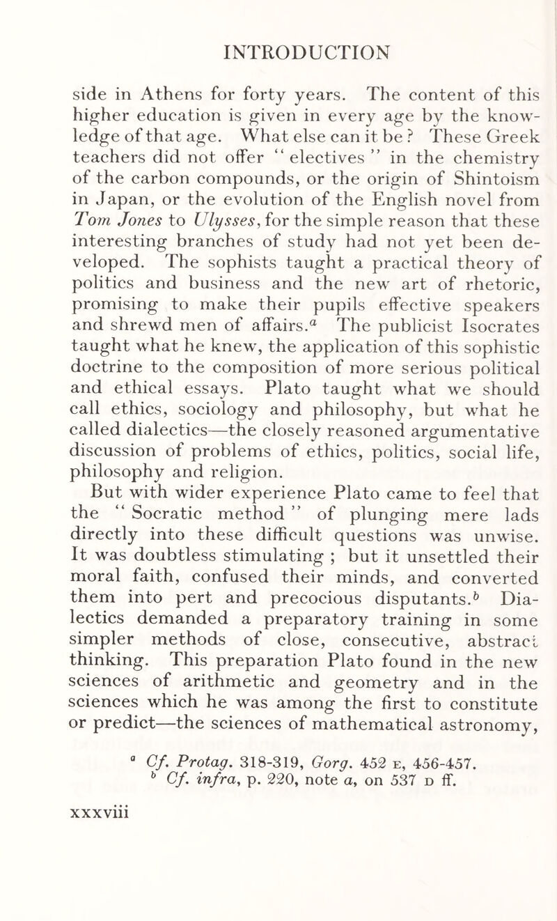 side in Athens for forty years. The content of this higher education is given in every age by the know- ledge of that age. What else can it be ? These Greek teachers did not offer “ electives ” in the chemistry of the carbon compounds, or the origin of Shintoism in Japan, or the evolution of the English novel from Tom Jones to Ulysses, for the simple reason that these interesting branches of study had not yet been de- veloped. The sophists taught a practical theory of politics and business and the new art of rhetoric, promising to make their pupils effective speakers and shrewd men of affairs.® The publicist Isocrates taught what he knew, the application of this sophistic doctrine to the composition of more serious political and ethical essays. Plato taught what we should call ethics, sociology and philosophy, but what he called dialectics—the closely reasoned argumentative discussion of problems of ethics, politics, social life, philosophy and religion. But with wider experience Plato came to feel that the “ Socratic method ” of plunging mere lads directly into these difficult questions was unwise. It was doubtless stimulating ; but it unsettled their moral faith, confused their minds, and converted them into pert and precocious disputants.^ Dia- lectics demanded a preparatory training in some simpler methods of close, consecutive, abstract thinking. This preparation Plato found in the new sciences of arithmetic and geometry and in the sciences which he was among the first to constitute or predict—the sciences of mathematical astronomy, “ Cf. Protag. 318-319, Gorg. 452 e, 456-457. ^ Cf. infra, p. 220, note a, on 537 d if.