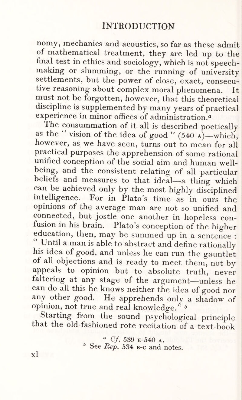 nomy, mechanics and acoustics, so far as these admit of mathematical treatment, they are led up to the final test in ethics and sociology, which is not speech- making or slumming, or the running of university settlements, but the power of close, exact, consecu- tive reasoning about complex moral phenomena. It must not be forgotten, however, that this theoretical discipline is supplemented by many years of practical experience in minor offices of administration.® The consummation of it all is described poetically as the vision of the idea of good ” (5410 a)—which, however, as we have seen, turns out to mean for all practical purposes the apprehension of some rational unified conception of the social aim and human well- being, and the consistent relating of all particular beliefs and measures to that ideal—a thing which can be achieved only by the most highly disciplined intelligence. For in Plato’s time as in ours the opinions of the average man are not so unified and connected, but jostle one another in hopeless con- fusion in his brain. Plato’s conception of the higher education, then, may be summed up in a sentence * “ Until a man is able to abstract and define rationally his idea of good, and unless he can run the gauntlet of all objections and is ready to meet them, not by appeals to opinion but to absolute truth, never faltering at any stage of the argument—unless he can do all this he knows neither the idea of good nor any other good. He apprehends only a shadow of opinion, not true and real knowledge.” ^ Starting from the sound psychological principle that the old-fashioned rote recitation of a text-book “ Cf. 539 e-540 a. ** See 534 b-c and notes,