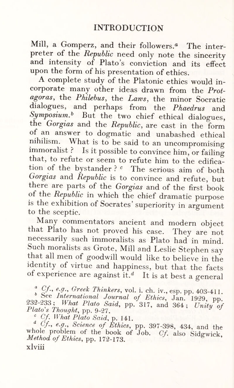 Mill, a Gomperz, and their followers. The inter- preter of the Republic need only note the sincerity and intensity of Plato’s conviction and its effect upon the form of his presentation of ethics. A complete study of the Platonic ethics would in- corporate many other ideas drawn from the Prot- agoras, the Philebus, the Laws, the minor Socratic dialogues, and perhaps from the Phaedrus and Symposium.^ But the two chief ethical dialogues, the Gorgias and the Republic, are cast in the form of an answer to dogmatic and unabashed ethical nihilism. What is to be said to an uncompromising immoralist } Is it possible to convince him, or failing that, to refute or seem to refute him to the edifica- tion of the bystander ? ^ The serious aim of both Gorgias and Republic is to convince and refute, but there are parts of the Gorgias and of the first book of the Republic in which the chief dramatic purpose is the exhibition of Socrates’ superiority in argument to the sceptic. Many commentators ancient and modern object that Plato has not proved his case. They are not necessarily such immoralists as Plato had in mind. Such moralists as Grote, Mill and Leslie Stephen say that all men of goodwill would like to believe in the identity of virtue and happiness, but that the facts of experience are against it.^ It is at best a general “ Cf., e.g., Greek Thinkers, vol. i. ch. iv., esp. pp. 403-411. See International Journal of Ethics, Jan. 1929 dd pp· 3ΙΪ. and 364; P„Vo/ Plato s Thought, pp. 9-27. ^ Cf. ]\hat Plato Said, p. 141. “ C/., e.g Science of Ethics, pp. 397-398, 434, and the If C·/· also Sidgwick, Method of Ethics, ^