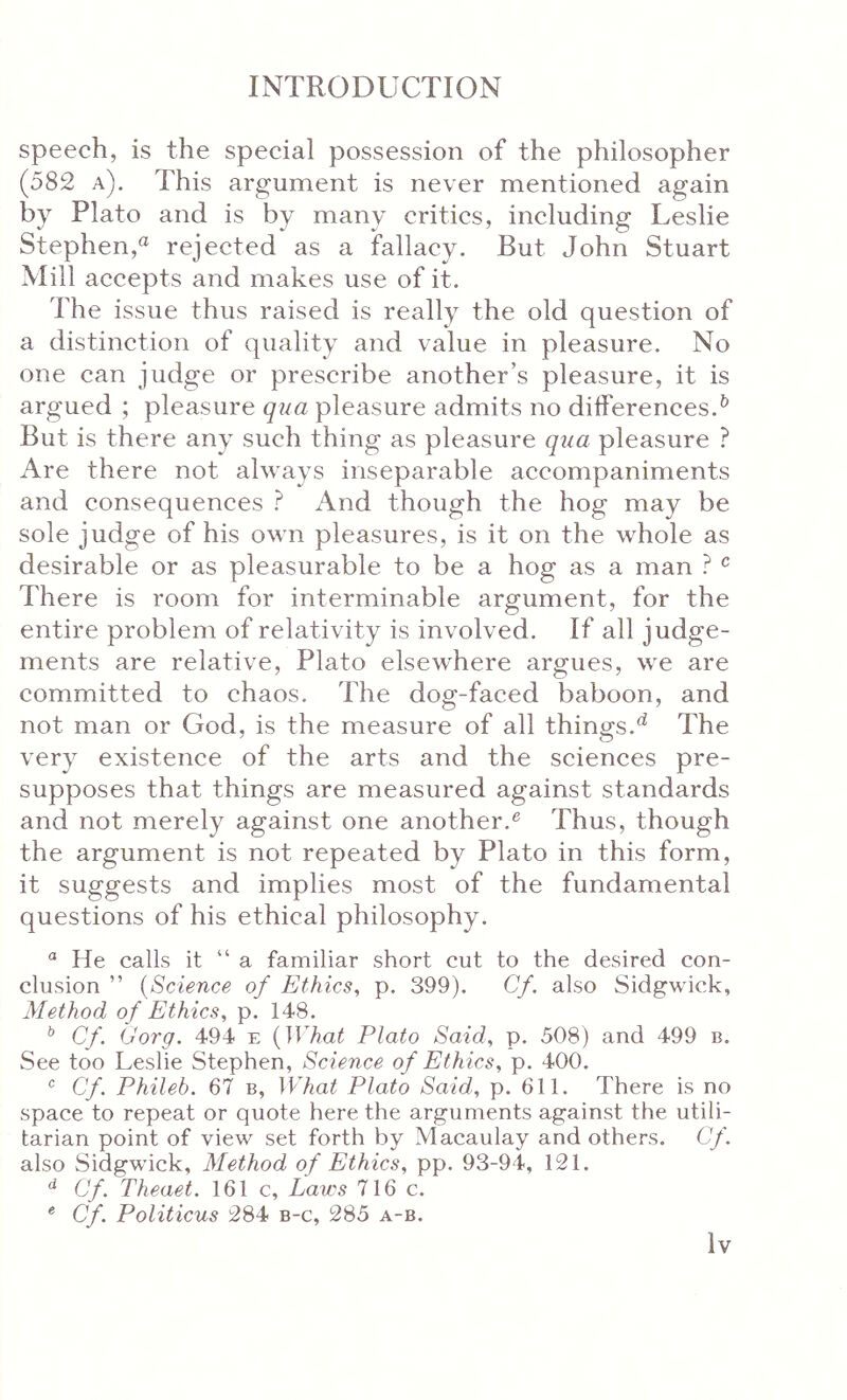 speech, is the special possession of the philosopher (582 a). This argument is never mentioned again by Plato and is by many critics, including Leslie Stephen,^ rejected as a fallacy. But John Stuart Mill accepts and makes use of it. The issue thus raised is really the old question of a distinction of quality and value in pleasure. No one can judge or prescribe another’s pleasure, it is argued ; pleasure qua pleasure admits no differences.^ But is there any such thing as pleasure qua pleasure ? Are there not always inseparable accompaniments and consequences And though the hog may be sole judge of his own pleasures, is it on the whole as desirable or as pleasurable to be a hog as a man ^ There is room for interminable argument, for the entire problem of relativity is involved. If all judge- ments are relative, Plato elsewhere argues, we are committed to chaos. The dog-faced baboon, and not man or God, is the measure of all things.^ The very existence of the arts and the sciences pre- supposes that things are measured against standards and not merely against one another.® Thus, though the argument is not repeated by Plato in this form, it suggests and implies most of the fundamental questions of his ethical philosophy. He calls it “a familiar short cut to the desired con- clusion ” {Science of Ethics, p. 399). Cf. also Sidgwick, Method of Ethics, p. 148. ^ Cf. (Jorg. 494 e {What Plato Said, p. 508) and 499 b. See too Leslie Stephen, Science of Ethics, p. 400, ® Cf. Phileb. 67 b, What Plato Said, p. 611. There is no space to repeat or quote here the arguments against the utili- tarian point of view set forth by Macaulay and others. Cf. also Sidgwick, Method of Ethics, pp. 93-94, 121, Cf. Theaet. 161 c. Laws 716 c. ® Cf. Politicus 284 b-c, 285 a-b.