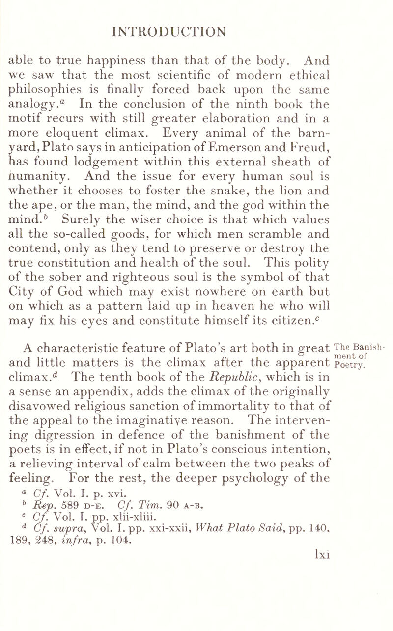 able to true happiness than that of the body. And we saw that the most scientific of modern ethical philosophies is finally forced back upon the same analogy.® In the conclusion of the ninth book the motif recurs with still greater elaboration and in a more eloquent climax. Every animal of the barn- yard, Plato says in anticipation of Emerson and Freud, has found lodgement within this external sheath of numanity. And the issue for every human soul is whether it chooses to foster the snake, the lion and the ape, or the man, the mind, and the god within the mind.^ Surely the wiser choice is that which values all the so-called goods, for which men scramble and contend, only as they tend to preserve or destroy the true constitution and health of the soul. This polity of the sober and righteous soul is the symbol of that City of God which may exist nowhere on earth but on which as a pattern laid up in heaven he who will may fix his eyes and constitute himself its citizen.® A characteristic feature of Plato’s art both in great and little matters is the climax after the apparent climax.^ The tenth book of the Republic, which is in a sense an appendix, adds the climax of the originally disavowed religious sanction of immortality to that of the appeal to the imaginative reason. The interven- ing digression in defence of the banishment of the poets is in effect, if not in Plato’s conscious intention, a relieving interval of calm between the two peaks of feeling. For the rest, the deeper psychology of the Cf. Vol. I. p. xvi. ^ Rep. 589 d-e. Cf. Tim. 90 a-b. Cf. Vol. 1. pp, xlii-xliii. Cf. supra, Vol. I. pp. xxi-xxii, What Plato Said, pp. 140, 189, 248, infra, p. 104. 1x1 The Ban is ment of Poetry.