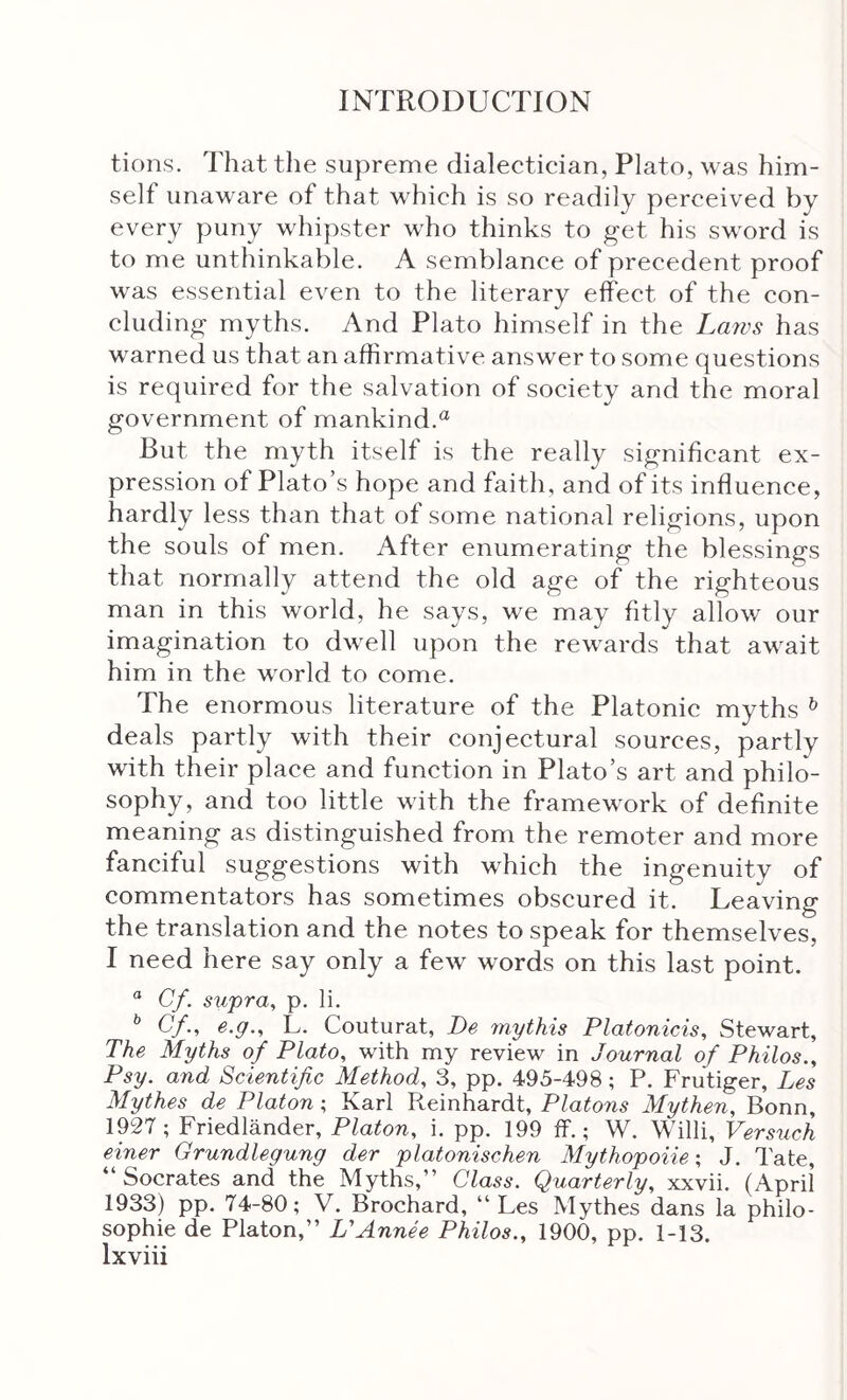 tions. That the supreme dialectician, Plato, was him- self unaware of that which is so readily perceived by every puny whipster who thinks to get his sword is to me unthinkable. A semblance of precedent proof was essential even to the literary effect of the con- cluding myths. And Plato himself in the Laws has warned us that an affirmative answer to some questions is required for the salvation of society and the moral government of mankind.“ But the myth itself is the really significant ex- pression of Plato’s hope and faith, and of its influence, hardly less than that of some national religions, upon the souls of men. After enumerating the blessings that normally attend the old age of the righteous man in this world, he says, we may fitly allov/ our imagination to dAvell upon the rewards that await him in the world to come. The enormous literature of the Platonic myths ^ deals partly with their conjectural sources, partly with their place and function in Plato’s art and philo- sophy, and too little with the framework of definite meaning as distinguished from the remoter and more fanciful suggestions with which the ingenuity of commentators has sometimes obscured it. Leaving the translation and the notes to speak for themselves, I need here say only a few words on this last point. “ Cf. supra, p. li. ^ Cf., e.g., L. Couturat, Be mythis Platonicis, Stewart, The Myths of Plato, with my review in Journal of Philos., Psy. and Scientific Method, 3, pp. 495-498 ; P. Frutiger, Les Mythes de Platon; Karl Reinhardt, Platons Mythen, Bonn, 1927; Friedlander, Platon, i. pp. 199 ff.; W. Willi, Vers^ich einer Grundlegung der platonischen Mythopoiie; J. Tate, “Socrates and the Myths,” Class. Quarterly, xxvii. (April 1933) pp. 74-80; V. Brochard, “Les Mythes dans la philo- sophie de Platon,” L'Annee Philos., 1900, pp. 1-13.