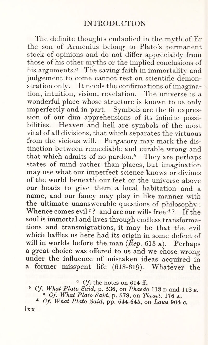 The definite thoughts embodied in the· myth of Er the son of Armenius belong to Plato’s permanent stock of opinions and do not differ appreciably from those of his other myths or the implied conclusions of his arguments.“ The saving faith in immortality and judgement to come cannot rest on scientific demon- stration only. It needs the confirmations of imagina- tion, intuition, vision, revelation. The universe is a wonderful place whose structure is known to us only imperfectly and in part. Symbols are the fit expres- sion of our dim apprehensions of its infinite possi- bilities. Heaven and hell are symbols of the most vital of all divisions, that which separates the virtuous from the vicious will. Purgatory may mark the dis- tinction between remediable and curable wrong and that which admits of no pardon.^ They are perhaps states of mind rather than places, but imagination may use what our imperfect science knows or divines of the world beneath our feet or the universe above our heads to give them a local habitation and a name, and our fancy may play in like manner with the ultimate unanswerable questions of philosophy : Whence comes evil ? and are our wills free ^ ? If the soul is immortal and lives through endless transforma- tions and transmigrations, it may be that the evil which baffles us here had its origin in some defect of will in worlds before the man {Rep. 613 a). Perhaps a great choice was offered to us and we chose wrong under the influence of mistaken ideas acquired in a former misspent life (618-619). Whatever the ® Cf. the notes on 614 ff. ^ Cf. What Plato Said, p. 536, on Phaedo 113 n and 113 e. Cf. What Plato Said, p. 578, on Theaet. 176 a. ^ Cf. What Plato Said, pp. 644-645, on Laws 904 c.