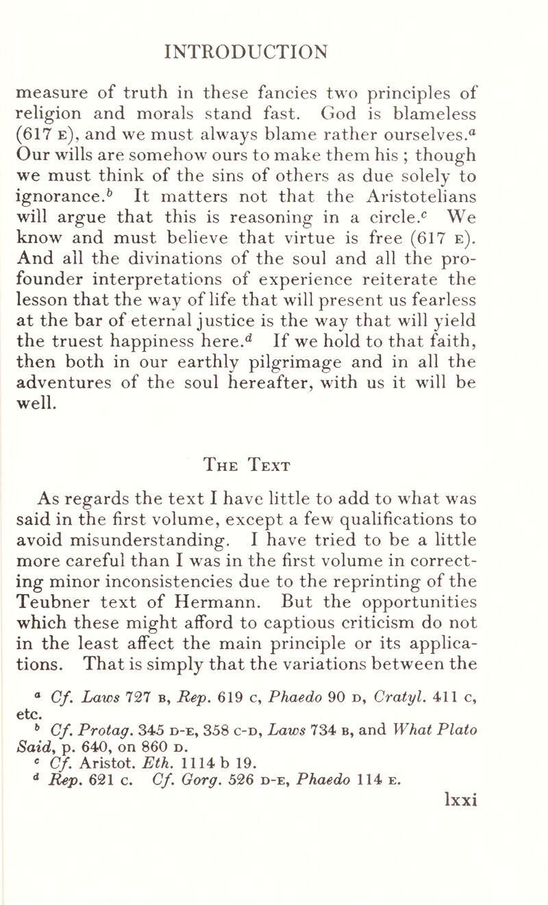 measure of truth in these fancies tM o principles of religion and morals stand fast. God is blameless (617 e), and we must always blame rather ourselves. Our wills are somehow ours to make them his ; though we must think of the sins of others as due solely to ignorance.^ It matters not that the Aristotelians will argue that this is reasoning in a circle.^ We know and must believe that virtue is free (617 e). And all the divinations of the soul and all the pro- founder interpretations of experience reiterate the lesson that the way of life that will present us fearless at the bar of eternal justice is the way that will yield the truest happiness here.^ If we hold to that faith, then both in our earthly pilgrimage and in all the adventures of the soul hereafter, with us it will be well. The Text As regards the text I have little to add to what was said in the first volume, except a few qualifications to avoid misunderstanding. I have tried to be a little more careful than I was in the first volume in correct- ing minor inconsistencies due to the reprinting of the Teubner text of Hermann. But the opportunities which these might afford to captious criticism do not in the least affect the main principle or its applica- tions. That is simply that the variations between the “ Cf. Laws 727 b, Rep. 619 c, Phaedo 90 d, Cratyl. 411 c, etc. ** Cf. Protag. 345 d-e, 358 c-d, Laws 734 b, and What Plato Said, p. 640, on 860 n. * Cf. Aristot. Eth. 1114 b 19. ** Rep. 621 c. Cf. Gorg. 526 d-e, Phaedo 114 e.