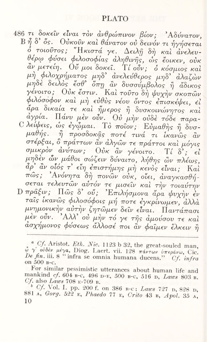 486 'Τ’ί' 8θΚ€ίν €iV(XL τον 0.νθpOJTTiVOV 3lOV 1 *ASvVCLTOV B O OS'. ^VKOW KOL θο,νΟ,ΤΟν ον S€tv0v TL T^yTycrtTCtt o τοίοντος; Υϊκιστα ye. AecArj Sr^ καϊ aveXev- Oepcp (j)VG€L φίΧοσοφίΟξ CLXrj6Lvrj^, ο)ς eoiKev, ovk CLV^ p^ereiTj. Ov μοί Sok€L. Tt ούν; 6 κόσμιος καΐ μη φίΧοχρηματος μηΒ άνβΧβνθβρος μηΒ άΧαζών μη8€ 8€ίΧθζ €θθ οττη α,ν 8νοονμβοΧθζ η οί8ίκοζ yevoLTO ι Ονκ edTiv. Και τοντο 8η φν^ην σκοττόον φίΧοσοφον και μη βνθυς veov όντος €Ήΐσκ€φ€ί, el αρα ScKaia re και ημepoς η Βνσκοίνίόνητος καΐ aypLa. Υίανν μev ουν. Ου Ι^η'^ ovSe roSe τταρα- C XeίφeLs, <νς eywμaL. Το ττοΐον; Έ,ύμαθης η δνσ- μαθης. η προσδοκάς noTe τινα tl Ικανίος αν ο πραττων αν aXywv re πράττοι καΐ μόyLς σμικρδν άνντων; Ονκ αν yevotro. Ύί δ’; el μηδev ojv μαθοί aojl^eiv δνναιτο, Χηθης ώυ πΧ^α)ς, άρ αν οίος τ eLη eπiστημης μη Kevog etvai; Και πίνς, Ανονητα δη πονα>ν ονκ, oiei, avayKaadT^- deTai TeXevTOJv αντον Te μiGeΐv και την τοιαντην D πραζιν; Πώ? δ ού; 'Έ^πιΧησμονα αρα φνχην ev ταΐς ίκανώς φυΧοσόφοίς μη noTe eyκpίvωμev, άλλα, μνημονίκην αντην ζητaJμev 8eLV etvai. Υ\αντάπααί fxev ούν. Αλλ ον μην το ye της άμονσον Te και αα)^ημονος φvσecύς αλλοσε ποι άν φaΐμev eXKeiv η ^ Cf. Aristot. Eth. Nic. 1123 b 32, the great-souled man, % Biog. i>aert. vii, 128 ττάντων ΰτΓ€ράνω, Cic. Be fin. iii. 8 “ infra se omnia Humana ducens.” Cf. infra on 500 B-c. For similar pe.ssimistic utterances about human life and mankind c/. 604 b-c, 496 d-e, 500 b-c, 516 d. Laws 803 b. Cf. also Laws 708 e-709 b. aa PP' Xaw'5 727 D, 828 D, 881 A, Gorff. 522 e, Phaedo 77 e, Crito 43 b, Apol. 35 a,