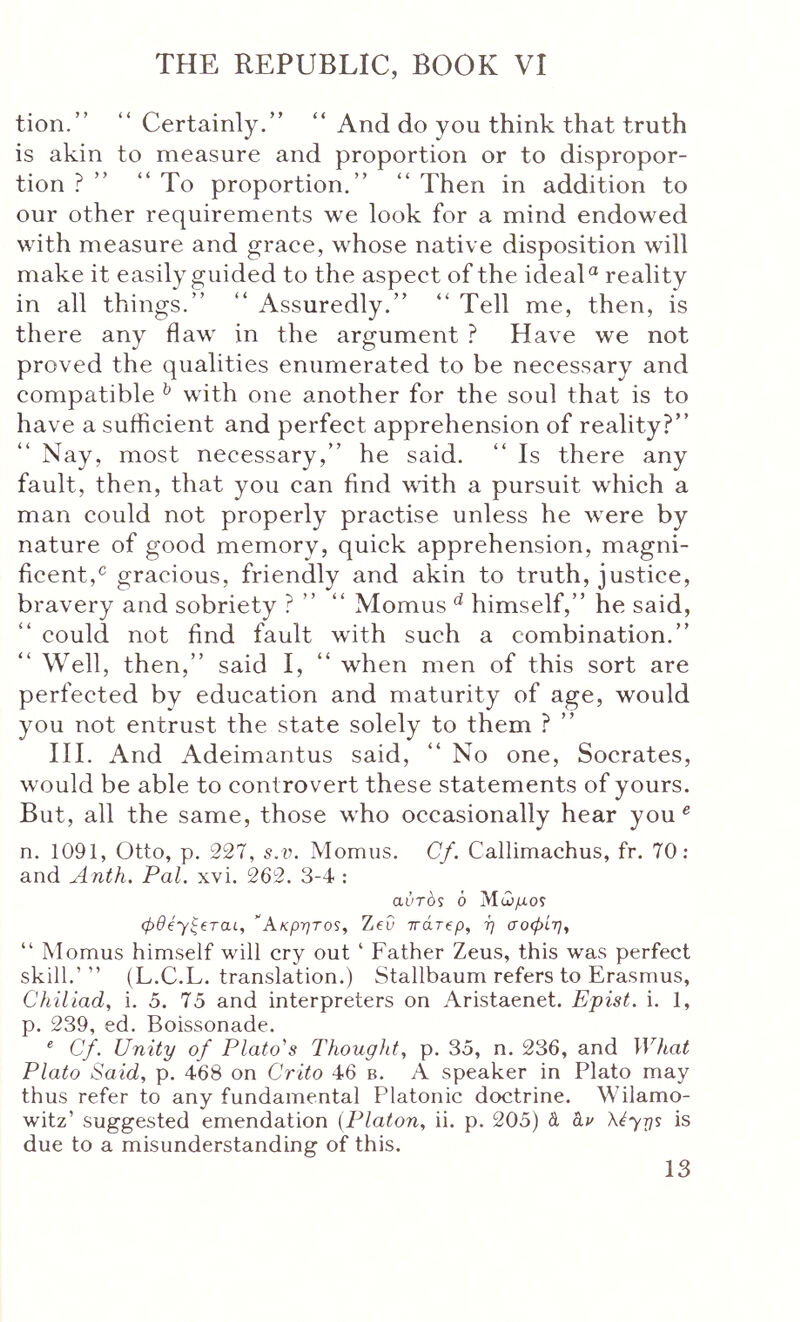 tion.” “Certainly.” “ And do you think that truth is akin to measure and proportion or to dispropor- tion ? ” “ To proportion.” “ Then in addition to our other requirements we look for a mind endowed with measure and graee, whose native disposition will make it easily guided to the aspect of the ideal reality in all things.” “ Assuredly.” “ Tell me, then, is there any flaw in the argument ? Have we not proved the qualities enumerated to be necessary and compatible ^ with one another for the soul that is to have a suflicient and perfect apprehension of reality?” Nay, most necessary,” he said. “ Is there any fault, then, that you can find with a pursuit which a man could not properly practise unless he were by nature of good memory, quick apprehension, magni- ficent,^ gracious, friendly and akin to truth, justice, bravery and sobriety ? ” “ Momus ^ himself,” he said, could not find fault with such a combination.” Well, then,” said I, “ when men of this sort are perfected by education and maturity of age, would you not entrust the state solely to them ? ” III. And Adeimantus said, “ No one, Socrates, would be able to controvert these statements of yours. But, all the same, those who occasionally hear you ^ n. 1091, Otto, p. 227, s.ii. Momus. Cf. Callimachus, fr. 70: and Anth. Pal. xvi. 262. 3-4 : aliTOS 6 Ακρητο^, Zeu ττάτ^ρ, η σοφίη^ “ Momus himself will cry out ‘ Father Zeus, this was perfect skill.’ ” (L.C.L. translation.) Stallbaum refers to Erasmus, Chiliad, i. 5. 75 and interpreters on Aristaenet. Epist. i. 1, p. 239, ed. Boissonade. ® Cf. Unity of Platons Thought, p. 35, n. 236, and What Plato Said, p. 468 on Crito 46 b. A speaker in Plato may thus refer to any fundamental Platonic doctrine. Wilamo- witz’ suggested emendation {Platon, ii. p. 205) d hv \έ^τι$ is due to a misunderstanding of this.