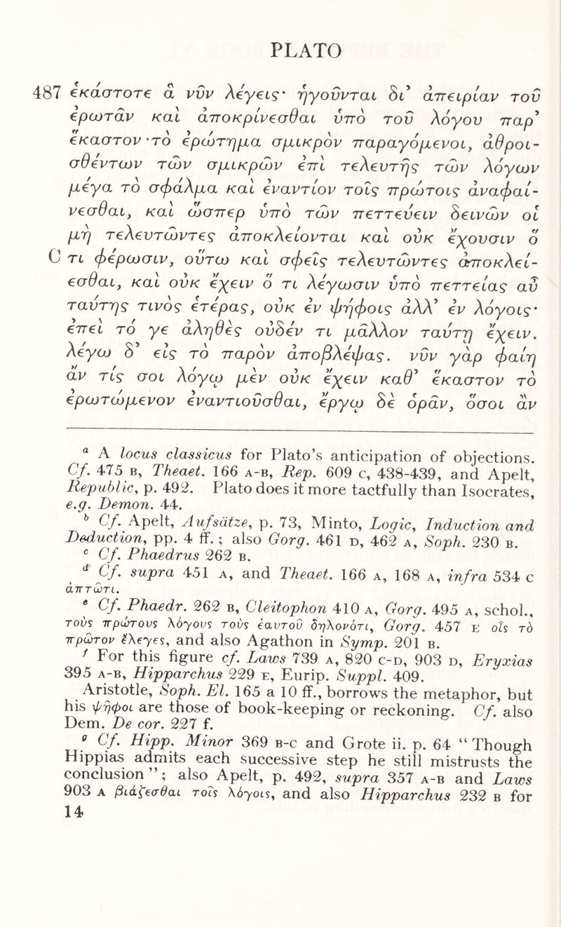 487 €καστοτ€ a νυν Aeyei-s·· 'ηγούνται δι’ aneipiav του epwrdv καΐ άποκριν€σθαι υπό του λόγου τταρ* * έκαστον 'ΤΟ ερώτημα σμικρόν τταραγόμενοι, άθροι- σθεντων τών σμικρών εττι τελευτής των λόγων μεγα το σφαλμα και εναντίον τοΐς ττρώτοις άναφαί- νεσθαι, και ώσπερ υπό τών πεττευειν όεινών οι μη τελευτώντες αποκλείονται και ούκ εγουσιν ό 0 τι φερωσιν, ουτω και σφεΐς τελευτώντες όπτοκλεί- εσθαι, και ούκ εγειν ό τι λεγωσιν υπό πεττείας αύ ταυτης τίνος ετερας, ουκ εν φηφοις αλλό εν λόγοις’ επει το γε αληθές ουόεν τι μάλλον ταυτη εγειν. λέγω δ’ εις τό παρόν άποβλεφας. νυν γαρ φαίη αν τις σοι λόγω μεν ούκ εχειν καθ'' έκαστον τό ερωτώμενον εναντιοΰσθαι, εργω όε όραν, όσοι αν “ A locus classicus for Plato’s anticipation of objections, Cf. 475 B, Theaet. 166 a-b, Rep. 609 c, 438-439, and Apelt, Republic, p. 492. Plato does it more tactfully than Isocrates, e.g. Demon. 44. Cf. Apelt, Aufsdtze, p. 73, Minto, Logic, Induction and Deduction, pp. 4 ff.; also Gorg. 461 n, 462 a. Soph. 230 b. ® Cf. Phaedrus 262 b. Cf. supra 451 a, and Theaet. 166 a, 168 a, infra 534 c άητωτί. * Cf. Phaedr. 262 b, Cleitophon 410 a, Gorg. 495 a, schol., Tovs Trpurrovs Xbyovs tovs eavrod δηΧονότι, Gorg. 457 e oG t6 ττρωτον ^Xeyes, and also Agathon in Symp. 201 b. ' For this figure cf. Laws 739 a, 820 c-d, 903 d, Eryxias 395 A-B, Hipparchus 229 e, Eurip. Suppl. 409. Aristotle, Soph. El. 165 a 10 if., borrows the metaphor, but his φηφοι are those of book-keeping or reckoning·. Cf. also Dem. De cor. 227 f. « Cf. Hipp. Minor 369 b-c and Grote ii. p. 64 “Though Hippias admits each successive step he still mistrusts the conclusion”; also Apelt, p. 492, supra 357 a-b and Laws 903 A βιάΐ^σθαι rots Xbyois, and also Hipparchus 232 b for