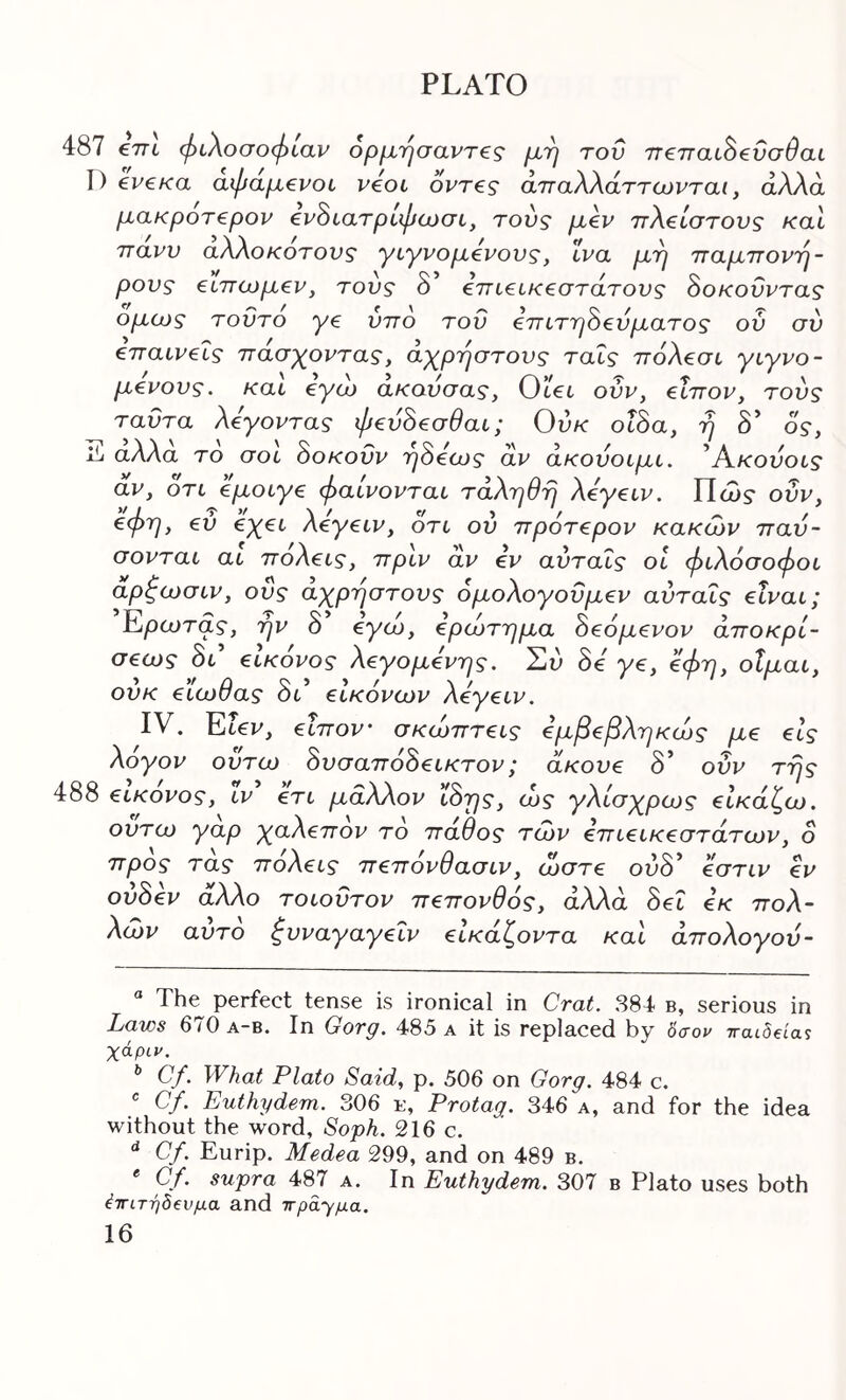 €7τΙ φιλοσοφίαν 6ρμήσαντ€ς μη τον π€παι^€ΰσθαι ev€Ka αφαμ€νοι veoi όντ€ς άτταλλάττωνται, άλλα μακροτ€ρον ^ν^ιατρίφωσι, τούς μεν ττλείστους και Ίτανν αλλοκοτονς γιγνομενονς, ινα μη τταμττονη- ρονς ειπινμεν, τους 8 επιεικεστάτονς 8οκοΰντας ομα>ς τούτο γε ύπό του επιτη8εύματος ού σύ επαινείς πασχ^οντας, αγ^ρηστονς ταϊς πόλεσι γιγνο- μενους. και εγα> ακονσας, Otct ονν, είπον, τούς ταΰτα λέγοντας φεύ8εσθαι; Ούκ οΐ8α, η δ’ δς, αλλα το σοι 8οκοΰν η8εα)ς αν άκούοιμι. ^Α^κονοις αν, δτι εμοιγε φαίνονται τάληθη λεγειν. Πώ5· ούν, €φη, εύ €χει λεγειν, ότι ού πρότερον κακών παύ- σονται αι πόλεις, πριν αν εν αύταΐς οι φιλόσοφοι ο.ρζιοσιν, ους αγρηστονς ομολογουμεν αύταΐς είναι; Ερωτας, ην 8 €γώ, ερώτημα 8εόμενον άποκρί- σεως 8ι εικονος λεγάμενης. Σι) 8ε γε, 0φη, οΐμαι, ουκ ειωθας δι’ εικόνων λεγειν. IV. Ειεν, είπον σκώπτεις εμβεβληκώς με εις λόγον ουτω 8υσαπό8εικτον; ακούε δ’ οΰν της εικονος, ιν ετι μάλλον ί8ης, ώς γλίσχρως εικάζω, ουτω γαρ γαλεπον τό πάθος των επιεικέστατων, ο προς τας πόλεις πεπονθασιν, ώστε ολδ* * εστιν εν ού8εν άλλο τοιοΰτον πεπονθός, άλλα 8εΐ εκ πολ- λών αυτό ζυναγαγεΐν είκάζοντα και άπολογού- The perfect tense is ironical in Crat. 384 b, serious in Laws 670 A-B. In Gorg. 485 a it is replaced by 0Vor τταιδ^α^ Xdpiu. * Cf. What Plato Said, p. 506 on Gorg. 484 c. ® Cf. Euthydem. 306 e, Protag. 346 a, and for the idea without the word. Soph. 216 c. ^ Cf. Eurip. Medea 299, and on 489 b. * Cf. supra 487 a. In Euthydem. 307 b Plato uses both έτΓίτηδ^νμα and ιτρα-γμα.