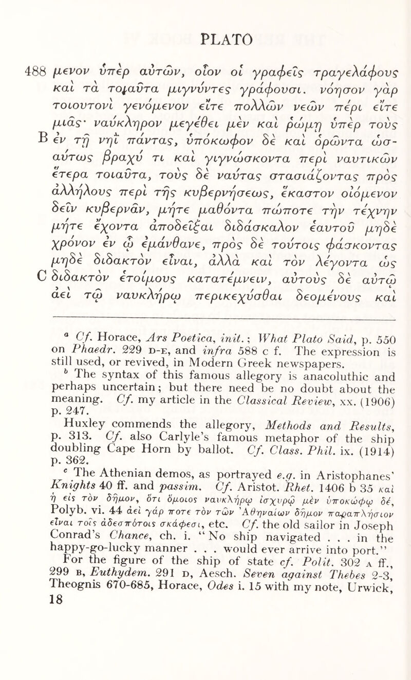 488 [J^€Pov VTT€p avTcop, OLOP OL γραφείς τραγέλαφους και τα το^αΰτα ραγρνρτες γράφονσι. porjaop γαρ TOLOVTOPL γερομερορ είτε 7τολλα)Ρ ρεόύΡ ττερυ είτε μίας' ρανκλι^ρορ μεγεθει μερ και ρωμιρ νττερ τούς Β €Ρ Tjj ριηί τταρτας, υπόκοοφορ 8ε καΙ όρίορτα (Ωσ- αύτως βραχύ τι καΐ γιγρώσκορτα ττερί ραυτίκώρ ετερα τοίαΰτα, τους 8ε ραύτας στασίάζορτας ττρός αλληλους περί της κυβερρησεως, εκαστορ οίόμερορ 8εΐρ κνβερραρ, μήτε μαθόρτα πώποτε τηρ τεχρηρ μήτε εχορτα άπο8είζαί 8ί8άσκαλορ εαυτόν μη8ε χρορορ ερ cb εμαρθαρε, προς 8ε τούτοις φάσκορτας μη8ε 8ί8ακτορ εΐραι, άλλα καΐ top λεγορτα ώς C 8ί8ακτορ ετοίμους κατατεμρειρ, αυτούς 8ε αύτω αεί τώ ραυκληρω περίκεχύσθαί 8εομερους καΙ “ Cy. Horace, Ars Poetica, init.; What Plato Said, p. 550 on Phaedr. 229 d-e, and infra 588 c f. The expression is still used, or revived, in Modern Greek newspapers. ^ The syntax of this famous allegory is anacoluthic and perhaps uncertain; but there need be no doubt about the meaning. Cf. my article in the Classical Review, xx. (1906) p. 247. ^ Huxley commends the allegory, Methods and Results, p. 313. Cf. also Carlyle’s famous metaphor of the ship doubling Cape Horn by ballot. Cf. Class. Phil. ix. (1914) p. 362. ^ The Athenian demos, as portrayed e.g. in Aristophanes’ Knights 40 ff. and passim. Cf. Aristot. Rhet. 1406 b 35 καί 7} et’s TOP hrjnoy, on δμoLos νανκλήρΐχ} ίσχνρφ μέν νττοκώφψ Polyb. vi. 44 aei yap ΤΓ0Τ€ top tQp Άθτηραίωρ δνμορ ΤΓαφαίΓλ-ησίΟΡ €Ϊραι roU άδεσ7Γ6τοί$ σκάφβσι, etc. Cf. the old sailor in Joseph Conrad’s Chance, ch. i. “ No ship navigated ... in the happy-go-lucky manner . . . would ever arrive into port.” For the figure of the ship of state cf. Polit. 302 a ff., 299 B, Euthydem. 291 d, Aesch. Seven against Thebes 2-3* Theognis 670-685, Horace, Odes i. 15 with my note, Urwick’