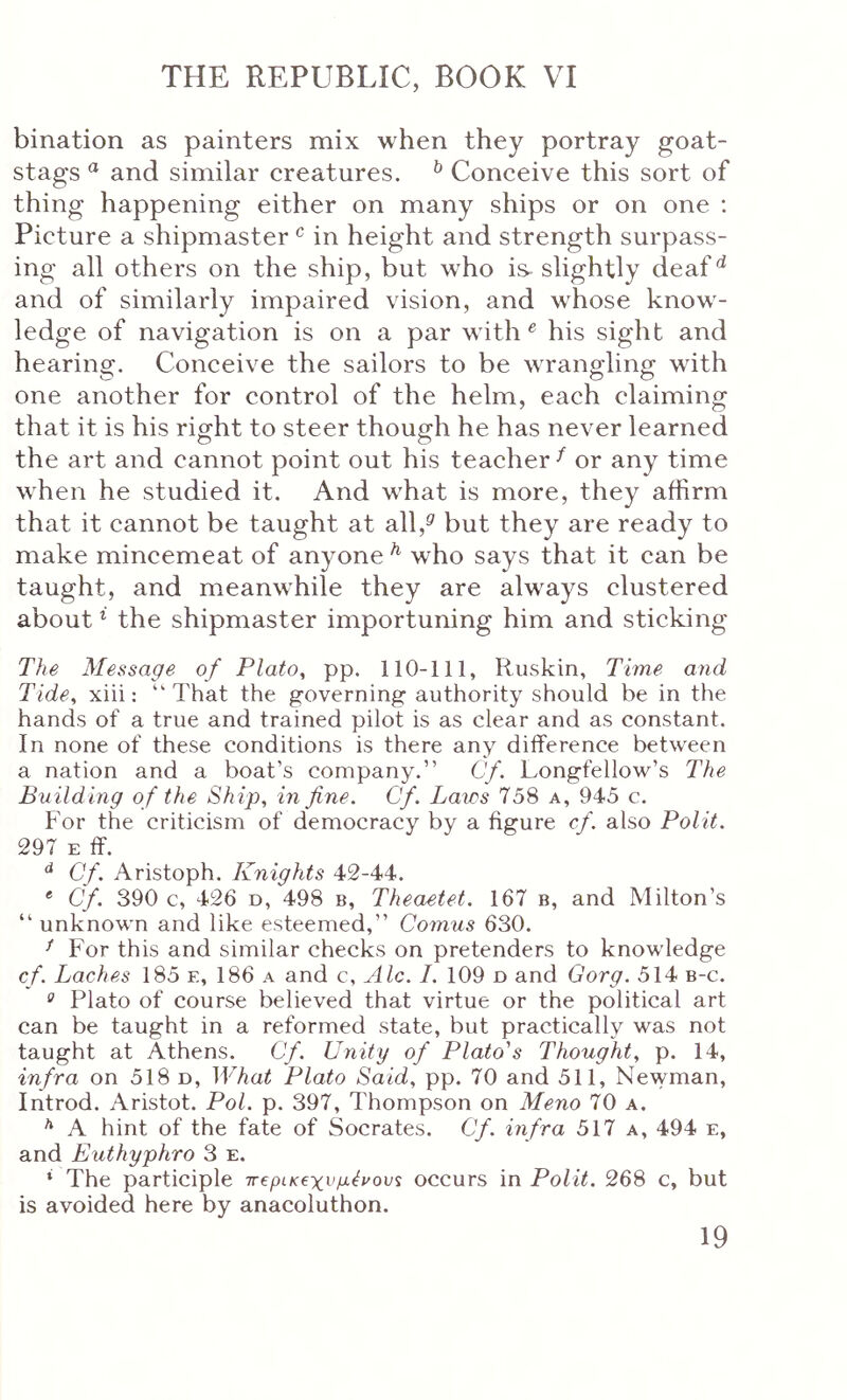bination as painters mix when they portray goat- stags  and similar creatures. ^ Conceive this sort of thing happening either on many ships or on one ; Picture a shipmaster ^ in height and strength surpass- ing all others on the ship, but who is. slightly deaf ^ and of similarly impaired vision, and whose know- ledge of navigation is on a par with ^ his sight and hearing·. Conceive the sailors to be Λvrangling with one another for control of the helm, each claiming that it is his right to steer though he has never learned the art and cannot point out his teacher ^ or any time when he studied it. And what is more, they affirm that it cannot be taught at all,^ but they are ready to make mincemeat of anyone ^ who says that it can be taught, and meanwhile they are always clustered about ^ the shipmaster importuning him and sticking The Message of Plato, pp. 110-111, Ruskin, Time and Tide, xiii: “That the governing authority should be in the hands of a true and trained pilot is as clear and as constant. In none of these conditions is there any difference between a nation and a boat’s company.” Cf. Longfellow’s The Building of the Ship, in fine. Cf. Laws 75S a, 945 c. For the criticism of democracy by a figure cf. also Polit. 297 E IT. Cf. Aristoph. Knights 42-44. * Cf. 390 c, 426 D, 498 b, Theaetet. 167 b, and Milton’s “ unknown and like esteemed,” Comus 630. ^ For this and similar checks on pretenders to knowledge cf. Laches 185 e, 186 a and c, Ale. 1. 109 d and Gorg. 514 b-c. ^ Plato of course believed that virtue or the political art can be taught in a reformed state, but practically was not taught at Athens. Cf. Unity of Plato's Thought, p. 14, infra on 518 d. What Plato Said, pp. 70 and 511, Newman, Introd. Aristot. Pol. p. 397, Thompson on Meno 70 a. ^ A hint of the fate of Socrates. Cf. infra 517 a, 494 e, and Euthyphro 3 e. * The participle ΐΓ€ρικ€χνμένου^ occurs in Polit. 268 c, but is avoided here by anacoluthon.