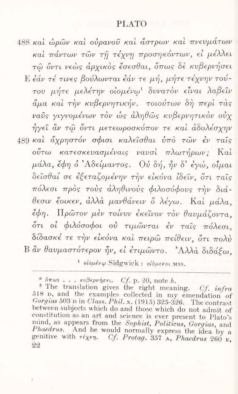 488 καΐ ωρών καΐ ούρανοΰ καί άστρων καΐ πνευμάτων καΐ πάντων των τρ τεχντ] προσηκόντων, el /xeAAet τω οντί νβώς αρχικός όσεσθαί, όπως δε κνβ€ρνησ€ί Ε βάν τ€ τινες βονλωνται edv τε μη, μητ€ τόχνην τού- τον μητ€ μβλότην οίομόνωό όυνατόν elvat λαβ€Ϊν άμα καί την κυββρνητικην. τοιούτων όη π€ρΙ τας ναϋς γιγνομόνων τον ώς αληθώς κνβ€ρνητίκόν ονχ ηγ€Ϊ αν τώ οντι μ€Τ€ωροσκόπον τε καΐ άόολόσχην 489 άχρηστόν σφισυ καλ€Ϊσθαί υπό τών iv ταΐς οντω κατβσκενασμόνοΛς ναυσΙ πλωτήρων; Kat μάλα, όφη ό Άδει/χαντο?. Ου όη, ην δ’ όγώ, οίμαι όβΐσθαΐ σε €^€ταζομ€νην την ει/εδυα ISeiv, ότι ταΐς ττδλεσι προς τούς αληθινούς φιλοσόφους την 8ιά- θ€σιν eoiKev, άλλα μανθάνειν ο λόγω. Καί, μάλα, όφη. ΙΙρώτον μόν τοίννν όκβΐνον τον θανμάζοντα, ότι οι φιλόσοφοι ον τιμώνται όν ταΐς πόλεσι, δίδασ/εε τε την εικόνα και πειρω πειθειν, ότι πολύ Β αν θανμαστότερον ην, ει ετιμώντο. Άλλα όώάξω, ^ οίομένφ Sidgwick : ο'ώμζνοί MSS. “ 0Vws . . . κνβξρ^^σα. Cf. ρ. 20, note h. ^ The translation gives the right meaning. Cf. infra 518 D, and the examples collected in my emendation of Corgias 503 p in Class. Phil. x. (1915) 325-326. The contrast between subjects which do and those which do not admit of constitution as an art and science is ever present to Plato’s mind, as appears from the Sophist, Politicus, Gorgias, and Phaedrus. And he would normally express the idea by a genitive with τέχνη. Cf. Protag. 357 a, Phaedrus 260 e,