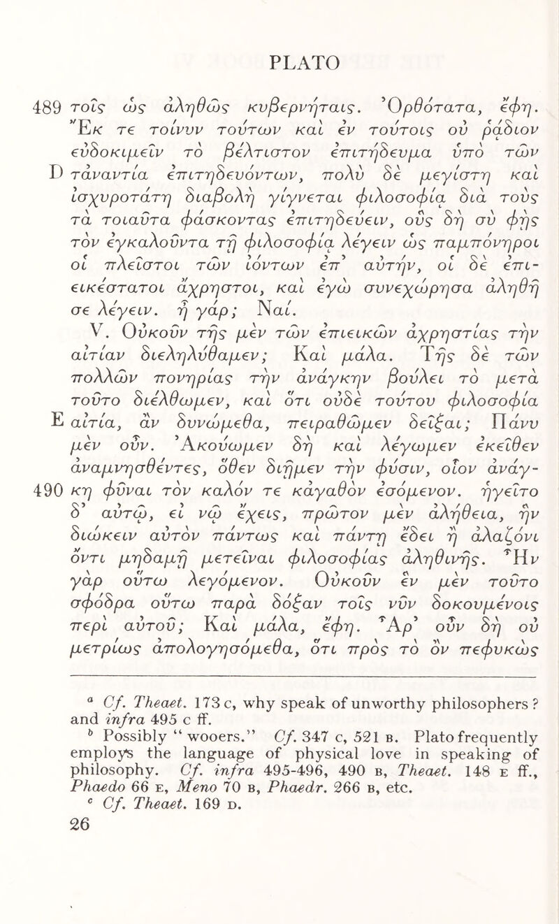 489 τοΐς ώς αληθώς κυβ^ρνηταις. ^Ορθότατα, €φη. ’ E/C τ€ Ύοίνυν τούτων καί ύν τοντοις ον paScov evhoKLpLelv το βύλτίστον imTrjSev^a νπο των D τάναντία ύττιτη^ευόντων, ττολύ Se μεγίστη καί Ισχυρότατη 8ίαβολη γίγνεται φιλοσοφία Sta τους τα τοίαΰτα φάσκοντας επίτη^εύε^ν, οΰς 8η σύ φγις τον εγκαλονντα τη φιλοσοφία λεγειν ώς παμπόνηροι οΐ πλεΐστοι των ιόντων eV’ αυτήν, οΐ δε επι- εικέστατοι άχρηστοι, και εγώ σννεχώρησα άληθη σε λε'γειν. ή γάρ; Να6. V. Ούκοΰν της μεν των επιεικών αχρηστίας την αιτίαν όιεληλύθαμεν; Kat μάλα. Ύης δε τών πολλών πονηριάς την ανάγκην βονλει το μετά τοΰτο όιελθωμεν, και ότι ούόε τούτου φιλοσοφία Ε αίτια, αν όυνώμεθα, πειραθώμεν όεΐφαι; ΙΙάνυ μεν ονν. ^Ακούωμεν όη και λεγωμεν εκεΐθεν αναμνησθεντες, οθεν όιημεν την φύσιν, οΐον άνάγ- 490 κη φϋναι τον καλόν τε κάγαθόν εσόμενον. ηγείτο δ’ αύτώ, εί νώ όχεις, πρώτον μεν αλήθεια, ην όιώκειν αυτόν πάντως και πάντη εόει η άλαζόνι όντι μηόαμη μετεΐναι φιλοσοφίας άληθινης. ^Ην γάρ ούτω λεγόμενον. Ούκοΰν εν μεν τοΰτο σφόόρα ούτω παρά δό^αν τοΐς νΰν δοκουμενοις περί αύτοΰ; Και μάλα, ύφη. Άρ’ οΰν δη ου μετριως απολογησόμεθα, ότι προς το ον πεφυκώς “ Cf. Theaet. 173 c, why speak of unworthy philosophers? and infra 495 c flf. ^ Possibly “ wooers.” C/. 347 c, 521 b. Plato frequently employs the language of physical love in speaking of philosophy. Cf. infra 495-496, 490 b, Theaet. 148 e if., Phaedo 66 e, Meno 70 b, Phaedr. 266 b, etc. ® Cf. Theaet. 169 d.