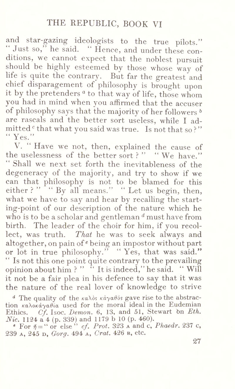 and star-gazing ideologists to the true pilots.” Just so, he said. Hence, and under these con- ditions, we cannot expect that the noblest pursuit should be highly esteemed by those whose way of life is quite the contrary. But far the greatest and chief disparagement of philosophy is brought upon it by the pretenders “ to that way of life, those whom you had in mind when you affirmed that the accuser of philosophy says that the majority of her followers ^ are rascals and the better sort useless, while I ad- mitted ^ that what you said was true. Is not that so ? ” 1 es. V. ” Have we not, then, explained the cause of the uselessness of the better sort ? ” ” We have.” ” Shall we next set forth the inevitableness of the degeneracy of the majority, and try to show if we can that philosophy is not to be blamed for this either ? ” “ By all means.” “ Let us begin, then, what we have to say and hear by recalling the start- ing-point of our description of the nature which he who is to be a scholar and gentleman ^ must have from birth. The leader of the choir for him, if you recol- lect, was truth. That he was to seek always and altogether, on pain of ^ being an impostor without part or lot in true philosophy.” “ Yes, that was said.** Is not this one point quite contrary to the prevailing opinion about him ? ” ” It is indeed,” he said. “ Will it not be a fair plea in his defence to say that it was the nature of the real lover of knowledge to strive The quality of the /caXos KdyadSs gave rise to the abstrac- tion KaXoKayadia used for the moral ideal in the Eudemian Ethics. Cf. Isoc. Demon. 6, 13, and 51, Stewart 6n Eth. Nic. 1124 a 4 (p. 339) and 1179 b 10 (p. 460). * For = “ or else ” cf. Prot. 323 a and c, Pkaedr. 237 c, 239 A, 245 D, Gorg. 494 a, Crat. 426 b, etc.