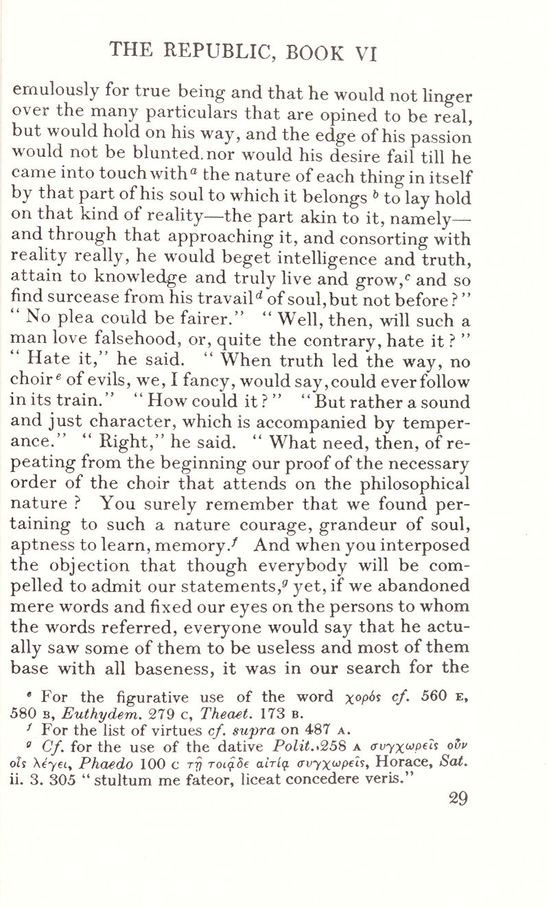 eniiilously for true being· and that he would not linger over the many particulars that are opined to be real, but would hold on his way, and the edge of his passion would not be blunted, nor would his desire fail till he came into touch withthe nature of each thing in itself by that part of his soul to which it belongs ^ to lay hold on that kind of reality—the part akin to it, namely— and through that approaching it, and consorting with reality really, he would beget intelligence and truth, attain to knowledge and truly live and grow,*^ and so find surcease from his travail^ of soul, but not before ? ” No plea could be fairer.” “ Well, then, will such a man love falsehood, or, quite the contrary, hate it ” Hate it,” he said. ” When truth led the way, no choir ^ of evils, we, i fancy, would say, could ever follow in its train.” ” How could it ? ” “ But rather a sound and just character, which is accompanied by temper- ance.” “ Right,” he said. “ What need, then, of re- peating from the beginning our proof of the necessary order of the choir that attends on the philosophical nature ? You surely remember that we found per- taining to such a nature courage, grandeur of soul, aptness to learn, memory.^ And when you interposed the objection that though everybody will be com- pelled to admit our statements,^ yet, if we abandoned mere words and fixed our eyes on the persons to whom the words referred, everyone would say that he actu- ally saw some of them to be useless and most of them base with all baseness, it was in our search for the * For the figurative use of the word χορόί cf. 560 e, 580 B, Euthydem. 279 c, Theaet. 173 b. For the list of virtues cf. supra on 487 a. ^ Cf. for the use of the dative Polit.>258 a σν^χωρ€ΐί οΐ)ν οΐί XeyeLy Phoedo 100 c T-p τοιρδβ αίτίρ. συχχωρβΐ^^ Horace, Sat. ii. 3. 305 “ stultum me fateor, liceat concedere veris.”