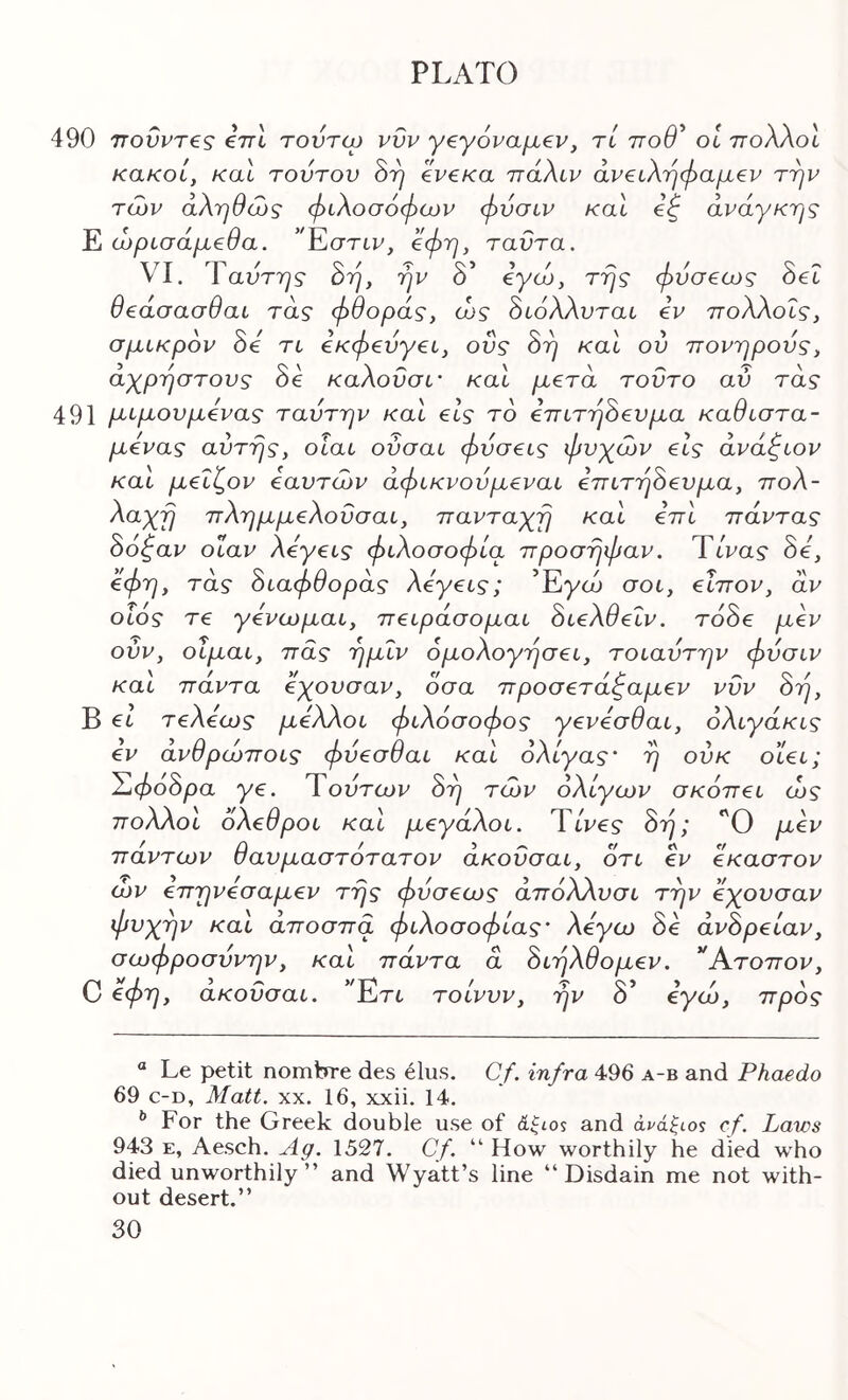 490 ττοΰρτβς ini τουτω vvu γβγόναμεν, τί ττοθ^ οΐ πολλοί κακοί, και τούτου Srj ivcKa πάλιν άν€ΐλτιφαμ€ν την των αληθώς φιλοσόφων φύσιν και i^ ανάγκης Ε ώρισάμβθα. ’'Κστιν, οφη, ταντα. VI. Ταύτης όη, ην δ’ όγώ, της φύσβως όβΐ θεάσασθαι τάς φθοράς, ώς όιόλλυται εν πολλοΐς, σμικρόν 8ε τι εκφενγει, οΰς 8η και ού πονηρούς, άχρηστους 8ε καλουσι' και μετά τούτο αύ τάς 491 μιμούμενος ταύτην και εις το επιτη8ευμα καθιστά- μενος αυτής, οίαι ούσαι φύσεις φυχών εις άνάζιον και μεΐζον εαυτών άφικνούμεναι επιτηάευμα, πολ- λαχη πλημμελουσαι, πανταχη και επι πάντας 86^αν οΐαν λεγεις φιλοσοφία προσηφαν. Ύίνας 8ε, €φη, τάς 8ιαφθοράς λεγεις; ’Eyt6 σοι, εϊπον, άν οΐός τε γενωμαι, πειράσομαι 8ιελθεΐν, τό8ε μεν ούν, οΐμαι, πας ημΐν ομολογήσει, τοιαύτην φύσιν και πάντα εχουσαν, όσα προσετάζαμεν νυν 8η, Β €ΐ τελεως μελλοι φιλόσοφος γενεσθαι, όλιγάκις εν ανθρώποις φύεσθαι και ολίγος' η ούκ οιει; Ί1φο8ρα γε. Ύούτων 8η τών ολίγων σκοπεί ώς πολλοί όλεθροι καΐ μεγάλοι. TtVes· 8η; 'Ό μεν πάντων θαυμαστότατον άκοΰσαι, ότι εν έκαστον ών επηνεσαμεν της φύσεως άπόλλυσι την εχουσαν φυχην καί άποσπα φιλοσοφίας' λέγω 8ε άν8ρείαν, σωφροσύνην, και πάντα ά 8ιηλθομεν. *Άτοπον, C ύφη, ακοΰσαι. ’Έτί- τοίνυν, ην δ’ όγώ, προς “ Le petit nombre des elus. Cf. infra 496 a-b and Phaedo 69 c-D, Matt. XX. 16, xxii. 14. ^ For the Greek double use of άξιos and cf. Laws 943 E, Aesch. Ag. 1527. Cf. “ How worthily he died who died unworthily” and Wyatt’s line ‘‘Disdain me not with- out desert.”