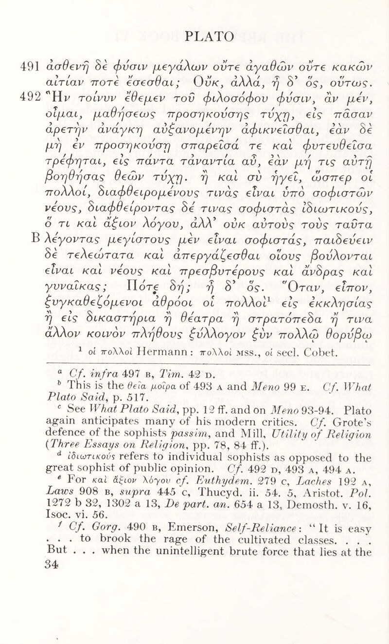 491 άσθβντΙ Se φνσιν μ€γάλων ούτε αγαθών ούτε κακών αιτίαν rroTC eaeauat; Uu/c, αΛΛα, η 0 ος, ούτως. 492 Ην τοίνυν εθεμεν του φιλοσόφου φνσιν, αν μεν, οΐμαι, μαθήσεως ττροστικονσης τυχμ, είς ττασαν αρετήν ανάγκη αύφανομενην άφικνεΐσθαι, εα.ν 8ε μη εν ττροσηκουση στταρεΐσά τε καΐ φντενθεΐσα τρεφηται, είς ττάντα τάναντία αύ, εάν μη τις αυτή βοηθησας θεών τύχη, η καΐ σύ ηγεΐ, ώσπερ οΐ πολλοί, άιαφθειρομένους τινάς είναι ύπο σοφιστών νέους, άιαφθειροντας 8ε τινας σοφιστάς ι8ιωτικονς, ο τι και αζιον λόγου, αλλ’ ούκ αυτούς τους ταϋτα Β λέγοντας μεγίστους μεν είναι σοφιστάς, παι8εύειν 8ε τελεώτατα και άπεργάζεσθαι οϊους βούλονται είναι και νέους και πρεσβντερονς και άν8ρας και γυναίκας; Πότε 8ή; η δ’ ος. Όταν, εΐπον, ζνγκαθεζομενοι άθρόοι οι ττολλοΡ εις εκκλησίας η εις 8ικαστηρια η θέατρα η στρατόπε8α η τινα άλλον κοινόν πλήθους φύλλογον ζύν πολλώ θορύβω 1 οΐ τΓολλοΙ Hermann : ττολλοΐ mss., οί seel. Cobet. “ Cf. infra 497 β, Tim. 42 d. This is the deia μοίρα of 493 A and Merio 99 e. Cf. What Plato Said, p. 517. See ΙΤΛα^ Plato Said, pp. 12 ff. and on Meno 93-94. Plato again anticipates many of his modern critics. Cf. Grote’s defence of the sophists passim, and Mill, Utility of Religion {Three Essays on Religion, pp. 78, 84 if.). ίδίωτικού·; refers to individual sophists as opposed to the great sophist of public opinion. Cf. 492 d, 493 a, 494 a. ^ For καΐ άξων Xoyov cf. Euthydeni. 279 c. Laches 192 a. Laws 908 b, sxipra 445 c, Thucyd. ii. 54. 5, Aristot. Pol. 1272 b 32, 1302 a 13, Ι)ε part. an. 654 a 13, Demosth. v. 16, Isoc. vi. 56. ^ C/. Gorg. 490 b, Emerson, Self-Reliance: “It is easy . . . to brook the rage of the cultivated classes. . . . But . . . when the unintelligent brute force that lies at the