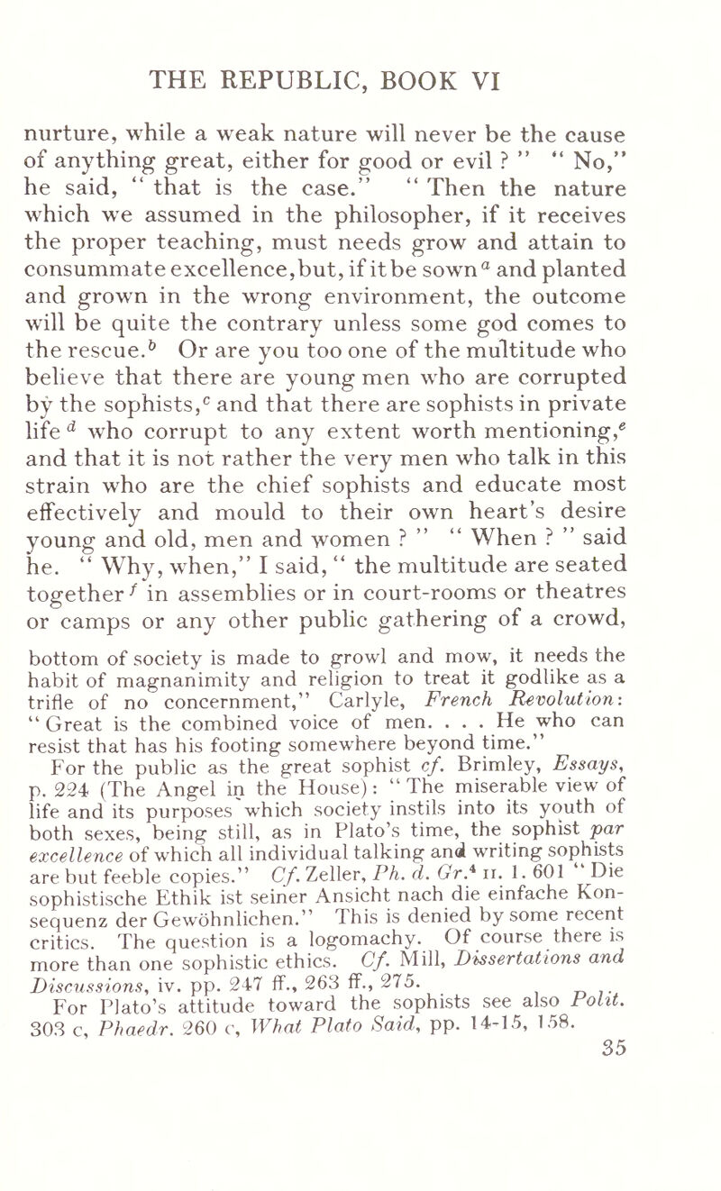 nurture, while a weak nature will never be the cause of anything great, either for good or evil ? ” “ No,” he said, ” that is the case.” ” Then the nature which we assumed in the philosopher, if it receives the proper teaching, must needs grow and attain to consummate excellence,but, if it be sown® and planted and growm in the wrong environment, the outcome wall be quite the contrary unless some god comes to the rescue.^ Or are you too one of the multitude who believe that there are young men who are corrupted by the sophists,® and that there are sophists in private life ^ who corrupt to any extent worth mentioning,® and that it is not rather the very men who talk in this strain who are the chief sophists and educate most effectively and mould to their own heart’s desire young and old, men and women ? ” ” When ? ” said he. ” Why, wLen,” I said, “ the multitude are seated together·'^ in assemblies or in court-rooms or theatres or camps or any other public gathering of a crowd, bottom of society is made to growl and mow, it needs the habit of magnanimity and religion to treat it godlike as a trifle of no concernment,” Carlyle, French Revolution: ” Great is the combined voice of men, . . . He who can resist that has his footing somewhere beyond time.” For the public as the great sophist cf. Brimley, Essays, p. 224 (The Angel in the House): ” The miserable view of life and its purposes which society instils into its youth of both sexes, being still, as in Plato’s time, the sophist par excellence of which all individual talking and writing sophists are but feeble copies.” C/. Zeller, Ph. d. Gr* ir. 1. 601 Die sophistische Ethik ist seiner Ansicht nach die einfache Kon- sequenz der GewOhnlichen.” This is denied by some recent critics. The question is a logomachy. Of course there is more than one sophistic ethics. Cf. Mill, Dissertations and Discussions, iv. pp. 247 if., 263 if., 275. r, ,· For Plato’s attitude toward the sophists see also Polit. 303 c, Phaedr. 260 c. What Plato Said, pp. 14-15, 158.