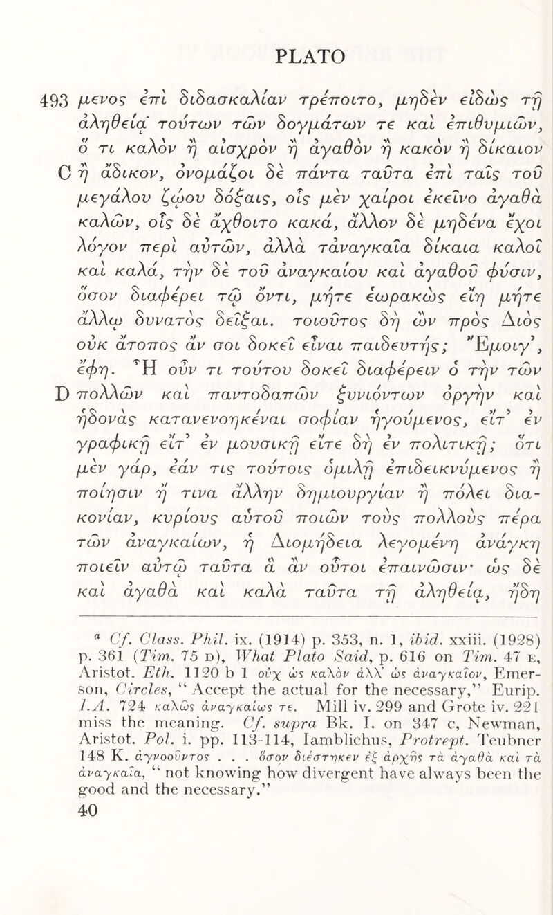 493 €7Τ6 διδασκταλ/αν τρεττοιτο, μη^εν εΙΒώς rfj αλήθεια τούτων των δογμάτων τε καΐ επιθυμιών, 6 τι καλόν η αισχρόν η αγαθόν η κακόν η δίκαιον C ^ dSiKov, ονομάζοι δβ πάντα ταντα επι ταΐς του μεγάλου ζώου δόζαις·, οΐς μεν χαίροι εκείνο αγαθά καλών, οίς δε άχθοιτο κακά, άλλον δε μτη^ενα άχοι λόγον περί αυτών, άλλα τάναγκαΐα όίκαια καλοί και καλά, την δε του αναγκαίου και αγαθού φυσιν, οσον όιαφερει τώ οντι, μήτε εωρακώς ειη μήτε άλλω όυνατός όεΐζαι. τοιοΰτος 8η ών προς Αιός ούκ άτοπος άν σοι 8οκεΐ είναι παι8ευτης; ^'Έιμοιγ^, εφη. Ή ούν τι τούτου 8οκεΐ 8ιαφερειν 6 την τών D πολλών και παντο8απών ζυνιόντων οργήν και η8ονάς κατανενοηκεναι σοφίαν ηγούμενος, είτ’ εν γραφική εΓτ’ εν μουσική είτε 8η εν πολίτικη; οτι μεν γάρ, εάν τις τούτοις όμιλη επι8εικνύμενος η ποίησιν η τινα άλλην 8ημιουργίαν η πόλει 8ια- κονίαν, κυρίους αυτού ποιών τούς πολλούς πέρα τών άναγκαίων, η Αιομη8εια λεγομενη ανάγκη ποιεΐν αύτώ ταύτα ά άν οΰτοι επαινώσιν ώς 8ε και αγαθά και καλά ταύτα τη αλήθεια, η8η ^ Cf. Class. Phil. ix. (1914) p. 353, n. 1, ibid, xxiii. (1928) p. 361 {Tim. 75 d). What Plato Said, p. 616 on Tim. 47 e, Aristot. Eth. 1120 b 1 ούχ ώs καλόν άλλ’ ώs άναχκαΊον, Emer- son, Circles, “ Accept the actual for the necessary,” Eurip, I.A. 724 κα\ω·ί avayKaiws re. Mill iv. 299 and Grote iv. 221 miss the meaning. Cf. supra Bk, L on 347 c, Newman, Aristot. Pol. \. pp. 113-114, lamblichus, Protrept. Teubner 148 K. ayvoovvTOS . . . οσον δίόστηκβν (ξ apxvs τα ayada καΐ τα avaysala, “ not knowing how divergent have always been the good and the necessary.”